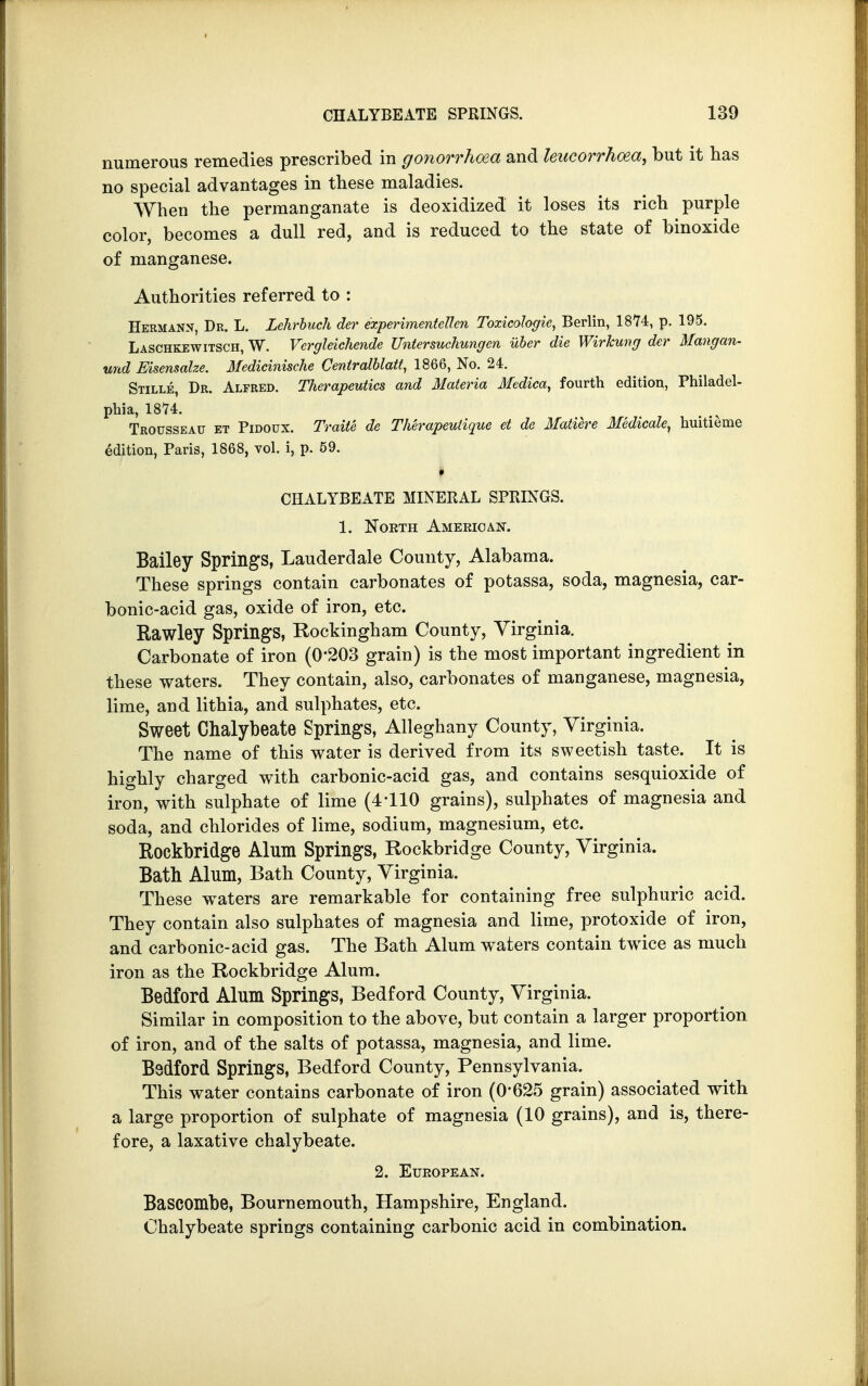 numerous remedies prescribed in gonorrhoea and leucorrhoea, but it has no special advantages in these maladies. When the permanganate is deoxidized it loses its rich purple color, becomes a dull red, and is reduced to the state of binoxide of manganese. Authorities referred to : Hermann, Dr. L. Lehrbuch der experimentettcn Toxicologic, Berlin, 1874, p. 195. Laschkewitsch, W. Vcrgleichende Untersuchungen iiber die Wirkung der Mangan- und Eisensalze. Medicinische Centratblatt, 1866, No. 24. Stille, Dr. Alfred. Therapeutics and Materia Medica, fourth edition, Philadel- phia, 1874. Trousseau et Pidoux. Traite de Therapeutique et de Matiere Medicate, huitieme edition, Paris, 1868, vol. i, p. 59. I V: CHALYBEATE MINERAL SPRINGS. 1. North American. Bailey Springs, Lauderdale County, Alabama. These springs contain carbonates of potassa, soda, magnesia, car- bonic-acid gas, oxide of iron, etc. Rawley Springs, Rockingham County, Virginia. Carbonate of iron (0'203 grain) is the most important ingredient in these waters. They contain, also, carbonates of manganese, magnesia, lime, and lithia, and sulphates, etc. Sweet Chalybeate Springs, Alleghany County, Virginia. The name of this water is derived from its sweetish taste. It is highly charged with carbonic-acid gas, and contains sesquioxide of iron, with sulphate of lime (4110 grains), sulphates of magnesia and soda, and chlorides of lime, sodium, magnesium, etc. Rockbridge Alum Springs, Rockbridge County, Virginia. Bath Alum, Bath County, Virginia. These waters are remarkable for containing free sulphuric acid. They contain also sulphates of magnesia and lime, protoxide of iron, and carbonic-acid gas. The Bath Alum waters contain twice as much iron as the Rockbridge Alum. Bedford Alum Springs, Bedford County, Virginia. Similar in composition to the above, but contain a larger proportion of iron, and of the salts of potassa, magnesia, and lime. Bedford Springs, Bedford County, Pennsylvania. This water contains carbonate of iron (0*625 grain) associated with a large proportion of sulphate of magnesia (10 grains), and is, there- fore, a laxative chalybeate. 2. European. Bascombe, Bournemouth, Hampshire, England. Chalybeate springs containing carbonic acid in combination.