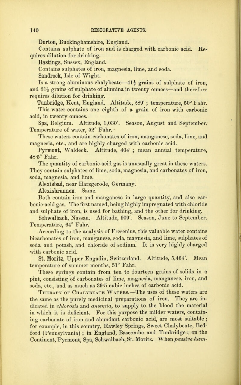 Dorton, Buckinghamshire, England. Contains sulphate of iron and is charged with carbonic acid. Re- quires dilution for drinking. Hastings, Sussex, England. Contains sulphates of iron, magnesia, lime, and soda. Sandrock, Isle of Wight. Is a strong aluminous chalybeate—41^ grains of sulphate of iron, and 31^ grains of sulphate of alumina in twenty ounces—and therefore requires dilution for drinking. Tunhridge, Kent, England. Altitude, 289' ; temperature, 50° Fahr. This water contains one eighth of a grain of iron with carbonic acid, in twenty ounces. Spa, Belgium. Altitude, 1,030'. Season, August and September. Temperature of water, 52° Fahr. These waters contain carbonates of iron, manganese, soda, lime, and magnesia, etc., and are highly charged with carbonic acid. Pyrmont, Waldeck. Altitude, 404' ; mean annual temperature, 48-5° Fahr. The quantity of carbonic-acid gas is unusually great in these waters. They contain sulphates of lime, soda, magnesia, and carbonates of iron, soda, magnesia, and lime. Alexisbad, near Harzgerode, Germany. Alexisbrunnen. Same. Both contain iron and manganese in large quantity, and also car- bonic-acid gas. The first named, being highly impregnated with chloride and sulphate of iron, is used for bathing, and the other for drinking. Schwalbach, Nassau. Altitude, 909'. Season, June to September. Temperature, 64° Fahr. According to the analysis of Fresenius, this valuable water contains bicarbonates of iron, manganese, soda, magnesia, and lime, sulphates of soda and potash, and chloride of sodium. It is very highly charged with carbonic acid. St. Moritz, Upper Engadin, Switzerland. Altitude, 5,464'. Mean temperature of summer months, 51° Fahr. These springs contain from ten to fourteen grains of solids in a pint, consisting of carbonates of lime, magnesia, manganese, iron, and soda, etc., and as much as 39'5 cubic inches of carbonic acid. Therapy of Chalybeate Waters.—The uses of these waters are the same as the purely medicinal preparations of iron. They are in- dicated in chlorosis and anwmia, to supply to the blood the material in which it is deficient. For this purpose the milder waters, contain- ing carbonate of iron and abundant carbonic acid, are most suitable ; for example, in this country, Rawley Springs, Sweet Chalybeate, Bed- ford (Pennsylvania) ; in England, Bascombe and Tunbridge ; on the Continent, Pyrmont, Spa, Schwalbach, St. Moritz. When passive hcem-