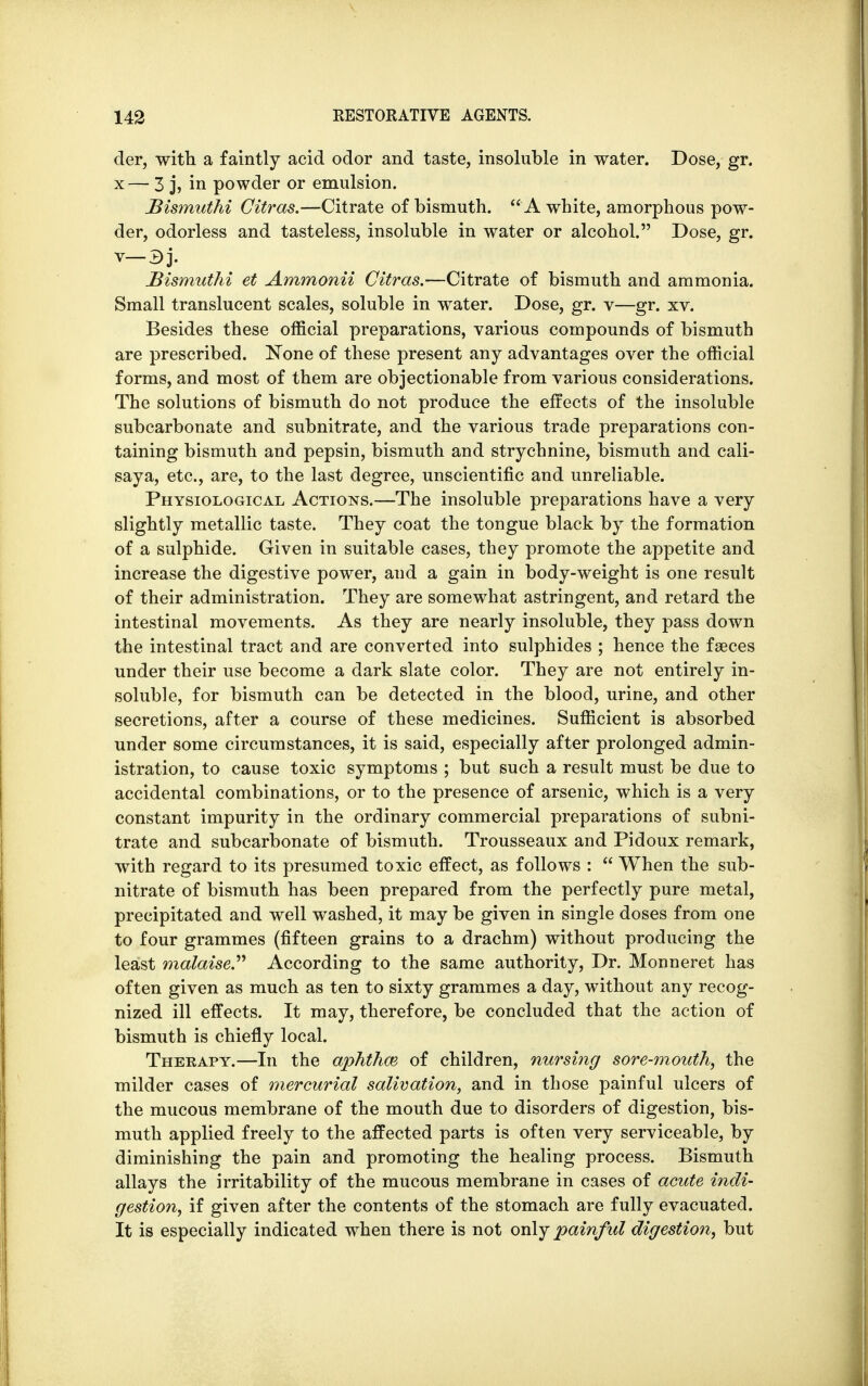 der, with a faintly acid odor and taste, insoluble in water. Dose, gr. x— 3 j, in powder or emulsion. Bismuthi Citras.—Citrate of bismuth.  A white, amorphous pow- der, odorless and tasteless, insoluble in water or alcohol. Dose, gr. v-3j. Bismuthi et Ammonii Citras.—Citrate of bismuth and ammonia. Small translucent scales, soluble in water. Dose, gr. v—gr. xv. Besides these official preparations, various compounds of bismuth are prescribed. None of these present any advantages over the official forms, and most of them are objectionable from various considerations. The solutions of bismuth do not produce the effects of the insoluble subcarbonate and subnitrate, and the various trade preparations con- taining bismuth and pepsin, bismuth and strychnine, bismuth and cali- saya, etc., are, to the last degree, unscientific and unreliable. Physiological Actions.—The insoluble preparations have a very slightly metallic taste. They coat the tongue black by the formation of a sulphide. Given in suitable cases, they promote the appetite and increase the digestive power, and a gain in body-weight is one result of their administration. They are somewhat astringent, and retard the intestinal movements. As they are nearly insoluble, they pass down the intestinal tract and are converted into sulphides ; hence the faeces under their use become a dark slate color. They are not entirely in- soluble, for bismuth can be detected in the blood, urine, and other secretions, after a course of these medicines. Sufficient is absorbed under some circumstances, it is said, especially after prolonged admin- istration, to cause toxic symptoms ; but such a result must be due to accidental combinations, or to the presence of arsenic, which is a very constant impurity in the ordinary commercial preparations of subni- trate and subcarbonate of bismuth. Trousseaux and Pidoux remark, with regard to its presumed toxic effect, as follows :  When the sub- nitrate of bismuth has been prepared from the perfectly pure metal, precipitated and well washed, it may be given in single doses from one to four grammes (fifteen grains to a drachm) without producing the least malaise. According to the same authority, Dr. Monneret has often given as much as ten to sixty grammes a day, without any recog- nized ill effects. It may, therefore, be concluded that the action of bismuth is chiefly local. Therapy.—In the aphthm of children, nursing sore-mouth, the milder cases of mercurial salivation, and in those painful ulcers of the mucous membrane of the mouth due to disorders of digestion, bis- muth applied freely to the affected parts is often very serviceable, by diminishing the pain and promoting the healing process. Bismuth allays the irritability of the mucous membrane in cases of acute indi- gestion, if given after the contents of the stomach are fully evacuated. It is especially indicated when there is not only painful digestion, but