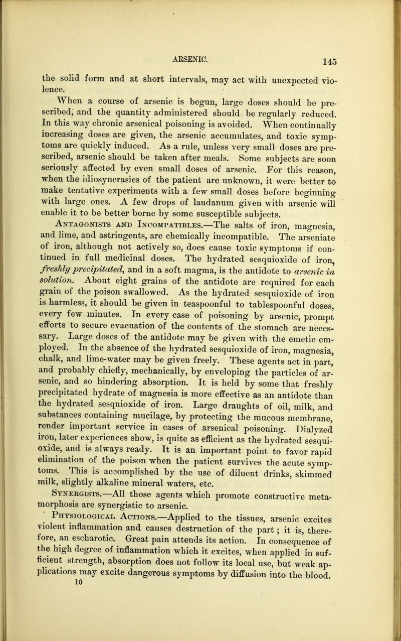 the solid form and at short intervals, may act with unexpected vio- lence. When a course of arsenic is begun, large doses should be pre- scribed, and the quantity administered should be regularly reduced. In this way chronic arsenical poisoning is avoided. When continually increasing doses are given, the arsenic accumulates, and toxic symp- toms are quickly induced. As a rule, unless very small doses are pre- scribed, arsenic should be taken after meals. Some subjects are soon seriously affected by even small doses of arsenic. For this reason, when the idiosyncrasies of the patient are unknown, it were better to make tentative experiments with a few small doses before beginning with large ones. A few drops of laudanum given with arsenic will enable it to be better borne by some susceptible subjects. Antagonists and Incompatibles.—The salts of iron, magnesia, and lime, and astringents, are chemically incompatible. The arseniate of iron, although not actively so, does cause toxic symptoms if con- tinued in full medicinal doses. The hydrated sesquioxide of iron, freshly precipitated, and in a soft magma, is the antidote to arsenic in solution. About eight grains of the antidote are required for each grain of the poison swallowed. As the hydrated sesquioxide of iron is harmless, it should be given in teaspoonful to tablespoonful doses, every few minutes. In every case of poisoning by arsenic, prompt efforts to secure evacuation of the contents of the stomach are neces- sary. Large doses of the antidote may be given with the emetic em- ployed. In the absence of the hydrated sesquioxide of iron, magnesia, chalk, and lime-water may be given freely. These agents act in part' and probably chiefly, mechanically, by enveloping the particles of ar- senic, and so hindering absorption. It is held by some that freshly precipitated hydrate of magnesia is more effective as an antidote than the hydrated sesquioxide of iron. Large draughts of oil, milk, and substances containing mucilage, by protecting the mucous membrane, render important service in cases of arsenical poisoning. Dialyzed iron, later experiences show, is quite as efficient as the hydrated sesqui- oxide, and is always ready. It is an important point to favor rapid elimination of the poison when the patient survives the acute symp- toms. This is accomplished by the use of diluent drinks, skimmed milk, slightly alkaline mineral waters, etc. Synergists.—All those agents which promote constructive meta- morphosis are synergistic to arsenic. Physiological Actions.—Applied to the tissues, arsenic excites violent inflammation and causes destruction of the part; it is, there- fore, an escharotic. Great pain attends its action. In consequence of the high degree of inflammation which it excites, when applied in suf- ficient strength, absorption does not follow its local use, but weak ap- plications may excite dangerous symptoms by diffusion into the blood 10