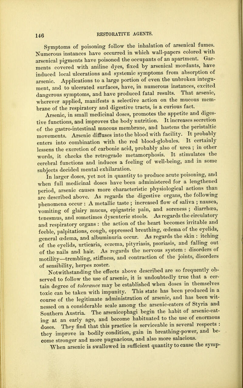 Symptoms of poisoning follow the inhalation of arsenical fumes. Numerous instances have occurred in which wall-papers colored with arsenical pigments have poisoned the occupants of an apartment. Gar- ments covered with aniline dyes, fixed by arsenical mordants, have induced local ulcerations and systemic symptoms from absorption of arsenic. Applications to a large portion of even the unbroken integu- ment, and to ulcerated surfaces, have, in numerous instances, excited dangerous symptoms, and have produced fatal results. That arsenic, wherever applied, manifests a selective action on the mucous mem- brane of the respiratory and digestive tracts, is a curious fact. Arsenic, in small medicinal doses, promotes the appetite and diges- tive functions, and improves the body nutrition. It increases secretion of the gastro-intestinal mucous membrane, and hastens the peristaltic movements. Arsenic diffuses into the blood with facility. It probably enters into combination with the red blood-globules. It certainly lessens the excretion of carbonic acid, probably also of urea ; in other words, it checks the retrograde metamorphosis. It stimulates the cerebral functions and induces a feeling of well-being, and in some subjects decided mental exhilaration. In larger doses, yet not in quantity to produce acute poisoning, and when full medicinal doses have been administered for a lengthened period, arsenic causes more characteristic physiological actions than are described above. As regards the digestive organs, the following phenomena occur : A metallic taste ; increased flow of saliva ; nausea, vomiting of glairy mucus, epigastric pain, and soreness ; diarrhoea, tenesmus, and sometimes dysenteric stools. As regards the circulatory and respiratory organs : the action of the heart becomes irritable and feeble, palpitations, cough, oppressed breathing, oedema of the eyelids, general oedema, and albuminuria occur. As regards the skin : itching of the eyelids, urticaria, eczema, pityriasis, psoriasis, and falling out of the nails and hair. As regards the nervous system : disorders of motility_trembling, stiffness, and contraction of the joints, disorders of sensibility, herpes zoster. Notwithstanding the effects above described are so frequently ob- served to follow the use of arsenic, it is undoubtedly true that a cer- tain degree of tolerance may be established when doses in themselves toxic can be taken with impunity. This state has been produced in a course of the legitimate administration of arsenic, and has been wit- nessed on a considerable scale among the arsenic-eaters of Styria and Southern Austria. The arsenicophagi begin the habit of arsenic-eat- ing at an early age, and become habituated to the use of enormous doses. They find that this practice is serviceable in several respects : they improve in bodily condition, gain in breathing-power, and be- come stronger and more pugnacious, and also more salacious. When arsenic is swallowed in sufficient quantity to cause the symp-
