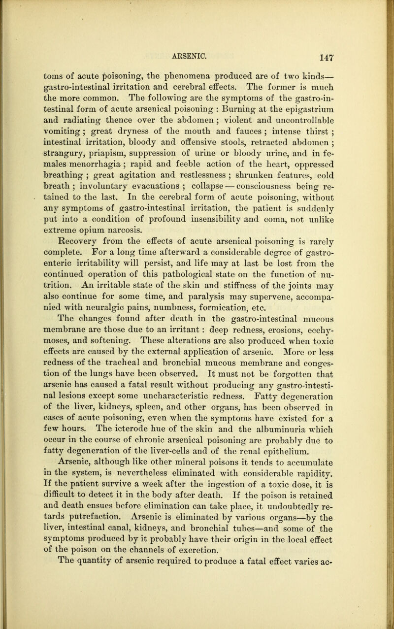 toms of acute poisoning, the phenomena produced are of two kinds— gastro-intestinal irritation and cerebral effects. The former is much the more common. The following are the symptoms of the gastro-in- testinal form of acute arsenical poisoning : Burning at the epigastrium and radiating thence over the abdomen ; violent and uncontrollable vomiting ; great dryness of the mouth and fauces ; intense thirst ; intestinal irritation, bloody and offensive stools, retracted abdomen ; strangury, priapism, suppression of urine or bloody urine, and in fe- males menorrhagia ; rapid and feeble action of the heart, oppressed breathing ; great agitation and restlessness ; shrunken features, cold breath ; involuntary evacuations ; collapse — consciousness being re- tained to the last. In the cerebral form of acute poisoning, without any symptoms of gastro-intestinal irritation, the patient is suddenly put into a condition of profound insensibility and coma, not unlike extreme opium narcosis. Recovery from the effects of acute arsenical poisoning is rarely complete. For a long time afterward a considerable degree of gastro- enteric irritability will persist, and life may at last be lost from the continued operation of this pathological state on the function of nu- trition. An irritable state of the skin and stiffness of the joints may also continue for some time, and paralysis may supervene, accompa- nied with neuralgic pains, numbness, formication, etc. The changes found after death in the gastro-intestinal mucous membrane are those due to an irritant: deep redness, erosions, ecchy- moses, and softening. These alterations are also produced when toxic effects are caused by the external application of arsenic. More or less redness of the tracheal and bronchial mucous membrane and conges- tion of the lungs have been observed. It must not be forgotten that arsenic has caused a fatal result without producing any gastro-intesti- nal lesions except some uncharacteristic redness. Fatty degeneration of the liver, kidneys, spleen, and other organs, has been observed in cases of acute poisoning, even when the symptoms have existed for a few hours. The icterode hue of the skin and the albuminuria which occur in the course of chronic arsenical poisoning are probably due to fatty degeneration of the liver-cells and of the renal epithelium. Arsenic, although like other mineral poisons it tends to accumulate in the system, is nevertheless eliminated with considerable rapidity. If the patient survive a week after the ingestion of a toxic dose, it is difficult to detect it in the body after death. If the poison is retained and death ensues before elimination can take place, it undoubtedly re- tards putrefaction. Arsenic is eliminated by various organs—by the liver, intestinal canal, kidneys, and bronchial tubes—and some of the symptoms produced by it probably have their origin in the local effect of the poison on the channels of excretion. The quantity of arsenic required to produce a fatal effect varies ac-