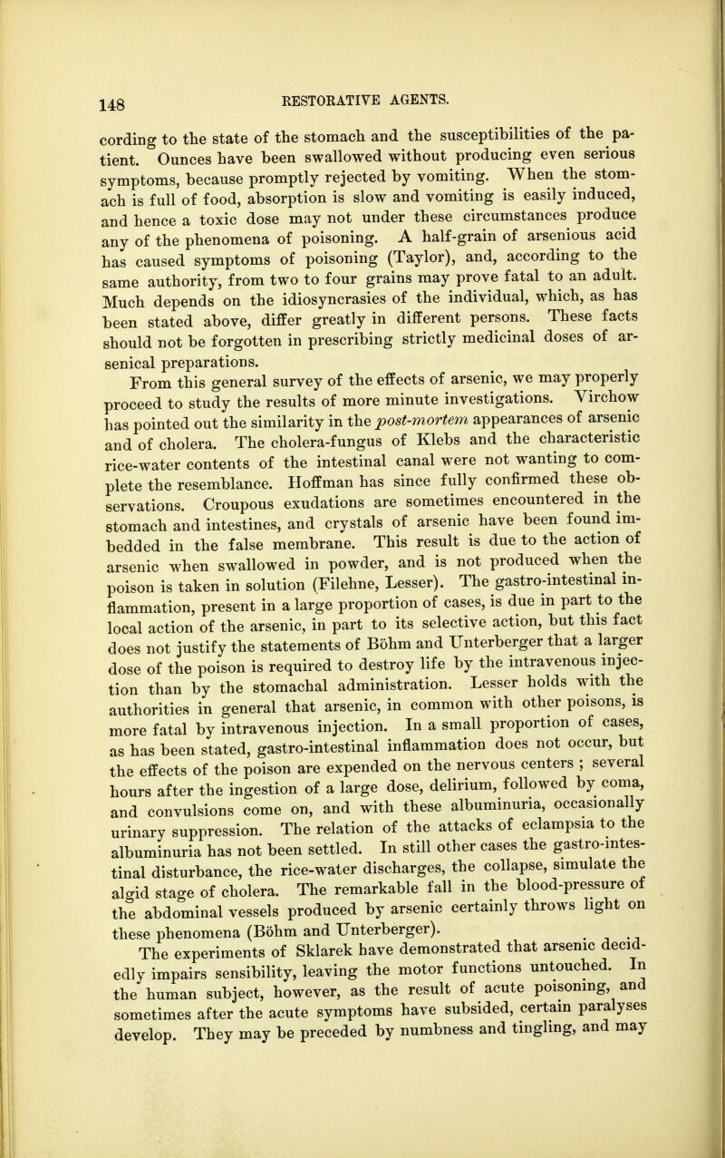 cording to the state of the stomach and the susceptibilities of the pa- tient. Ounces have been swallowed without producing even serious symptoms, because promptly rejected by vomiting. When the stom- ach is full of food, absorption is slow and vomiting is easily induced, and hence a toxic dose may not under these circumstances produce any of the phenomena of poisoning. A half-grain of arsenious acid has caused symptoms of poisoning (Taylor), and, according to the same authority, from two to four grains may prove fatal to an adult. Much depends on the idiosyncrasies of the individual, which, as has been stated above, differ greatly in different persons. These facts should not be forgotten in prescribing strictly medicinal doses of ar- senical preparations. From this general survey of the effects of arsenic, we may properly proceed to study the results of more minute investigations. Virchow has pointed out the similarity in the post-mortem appearances of arsenic and of cholera. The cholera-fungus of Klebs and the characteristic rice-water contents of the intestinal canal were not wanting to com- plete the resemblance. Hoffman has since fully confirmed these ob- servations. Croupous exudations are sometimes encountered in the stomach and intestines, and crystals of arsenic have been found im- bedded in the false membrane. This result is due to the action of arsenic when swallowed in powder, and is not produced when the poison is taken in solution (Filehne, Lesser). The gastro-intestinal in- flammation, present in a large proportion of cases, is due in part to the local action of the arsenic, in part to its selective action, but this fact does not justify the statements of Bohm and TJnterberger that a larger dose of the poison is required to destroy life by the intravenous injec- tion than by the stomachal administration. Lesser holds with the authorities in general that arsenic, in common with other poisons, is more fatal by intravenous injection. In a small proportion of cases, as has been stated, gastro-intestinal inflammation does not occur, but the effects of the poison are expended on the nervous centers ; several hours after the ingestion of a large dose, delirium, followed by coma, and convulsions come on, and with these albuminuria, occasionally urinary suppression. The relation of the attacks of eclampsia to the albuminuria has not been settled. In still other cases the gastro-intes- tinal disturbance, the rice-water discharges, the collapse, simulate the algid stage of cholera. The remarkable fall in the blood-pressure of the abdominal vessels produced by arsenic certainly throws light on these phenomena (Bohm and TJnterberger). ... The experiments of Sklarek have demonstrated that arsenic decid- edly impairs sensibility, leaving the motor functions untouched. In the human subject, however, as the result of acute poisoning and sometimes after the acute symptoms have subsided, certain paralyses develop. They may be preceded by numbness and tingling, and may