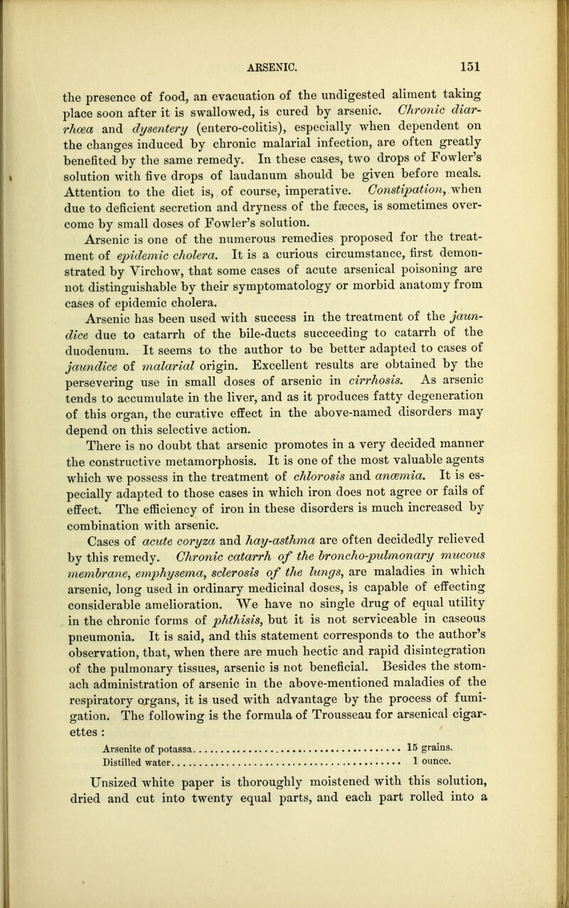 the presence of food, an evacuation of the undigested aliment taking place soon after it is swallowed, is cured by arsenic. Chronic diar- rhoea and dysentery (entero-colitis), especially when dependent on the changes induced by chronic malarial infection, are often greatly benefited by the same remedy. In these cases, two drops of Fowler's solution with five drops of laudanum should be given before meals. Attention to the diet is, of course, imperative. Constipation, when due to deficient secretion and dryness of the faeces, is sometimes over- come by small doses of Fowler's solution. Arsenic is one of the numerous remedies proposed for the treat- ment of epidemic cholera. It is a curious circumstance, first demon- strated by Yirchow, that some cases of acute arsenical poisoning are not distinguishable by their symptomatology or morbid anatomy from cases of epidemic cholera. Arsenic has been used with success in the treatment of the jaun- dice due to catarrh of the bile-ducts succeeding to catarrh of the duodenum. It seems to the author to be better adapted to cases of jaundice of malarial origin. Excellent results are obtained by the persevering use in small doses of arsenic in cirrhosis. As arsenic tends to accumulate in the liver, and as it produces fatty degeneration of this organ, the curative effect in the above-named disorders may depend on this selective action. There is no doubt that arsenic promotes in a very decided manner the constructive metamorphosis. It is one of the most valuable agents which we possess in the treatment of chlorosis and anamiia. It is es- pecially adapted to those cases in which iron does not agree or fails of effect. The efficiency of iron in these disorders is much increased by combination with arsenic. Cases of acute coryza and hay-asthma are often decidedly relieved by this remedy. Chronic catarrh of the broncho-pulmonary mucous membrane, emphysema, sclerosis of the lungs, are maladies in which arsenic, long used in ordinary medicinal doses, is capable of effecting considerable amelioration. We have no single drug of equal utility in the chronic forms of phthisis, but it is not serviceable in caseous pneumonia. It is said, and this statement corresponds to the author's observation, that, when there are much hectic and rapid disintegration of the pulmonary tissues, arsenic is not beneficial. Besides the stom- ach administration of arsenic in the above-mentioned maladies of the respiratory organs, it is used with advantage by the process of fumi- gation. The following is the formula of Trousseau for arsenical cigar- ettes : Arsenite of potassa 15 grains. Distilled water 1 ounce. Unsized white paper is thoroughly moistened with this solution, dried and cut into twenty equal parts, and each part rolled into a