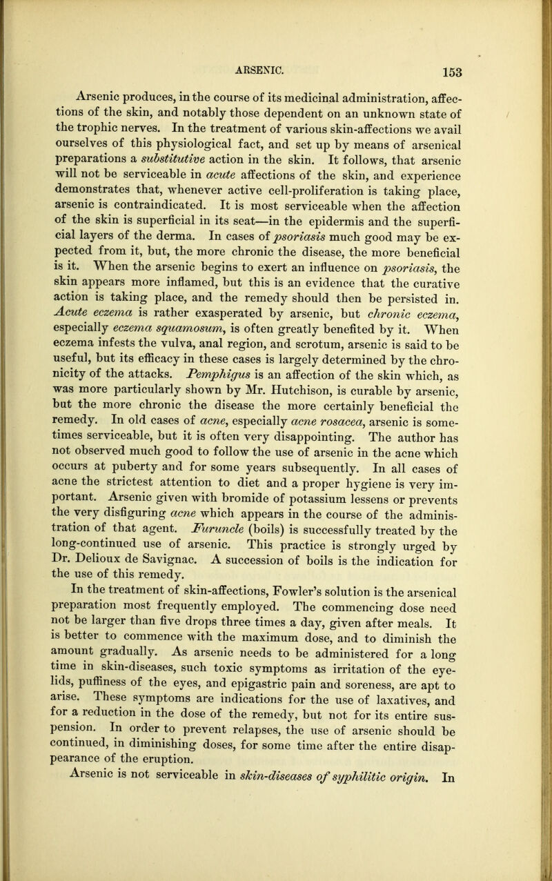 Arsenic produces, in the course of its medicinal administration, affec- tions of the skin, and notably those dependent on an unknown state of the trophic nerves. In the treatment of various skin-affections we avail ourselves of this physiological fact, and set up by means of arsenical preparations a substitutive action in the skin. It follows, that arsenic will not be serviceable in acute affections of the skin, and experience demonstrates that, whenever active cell-proliferation is taking place, arsenic is contraindicated. It is most serviceable when the affection of the skin is superficial in its seat—in the epidermis and the superfi- cial layers of the derma. In cases of psoriasis much good may be ex- pected from it, but, the more chronic the disease, the more beneficial is it. When the arsenic begins to exert an influence on psoriasis, the skin appears more inflamed, but this is an evidence that the curative action is taking place, and the remedy should then be persisted in. Acute eczema is rather exasperated by arsenic, but chronic eczema, especially eczema squamosum, is often greatly benefited by it. When eczema infests the vulva, anal region, and scrotum, arsenic is said to be useful, but its efficacy in these cases is largely determined by the chro- nicity of the attacks. Pemphigus is an affection of the skin which, as was more particularly shown by Mr. Hutchison, is curable by arsenic, but the more chronic the disease the more certainly beneficial the remedy. In old cases of acne, especially acne rosacea, arsenic is some- times serviceable, but it is often very disappointing. The author has not observed much good to follow the use of arsenic in the acne which occurs at puberty and for some years subsequently. In all cases of acne the strictest attention to diet and a proper hygiene is very im- portant. Arsenic given with bromide of potassium lessens or prevents the very disfiguring acne which appears in the course of the adminis- tration of that agent. Furuncle (boils) is successfully treated by the long-continued use of arsenic. This practice is strongly urged by Dr. Delioux de Savignac. A succession of boils is the indication for the use of this remedy. In the treatment of skin-affections, Fowler's solution is the arsenical preparation most frequently employed. The commencing dose need not be larger than five drops three times a day, given after meals. It is better to commence with the maximum dose, and to diminish the amount gradually. As arsenic needs to be administered for a long time in skin-diseases, such toxic symptoms as irritation of the eye- lids, pufnness of the eyes, and epigastric pain and soreness, are apt to arise. These symptoms are indications for the use of laxatives, and for a reduction in the dose of the remedy, but not for its entire sus- pension. In order to prevent relapses, the use of arsenic should be continued, in diminishing doses, for some time after the entire disap- pearance of the eruption. Arsenic is not serviceable in skin-diseases of syphilitic origin. In