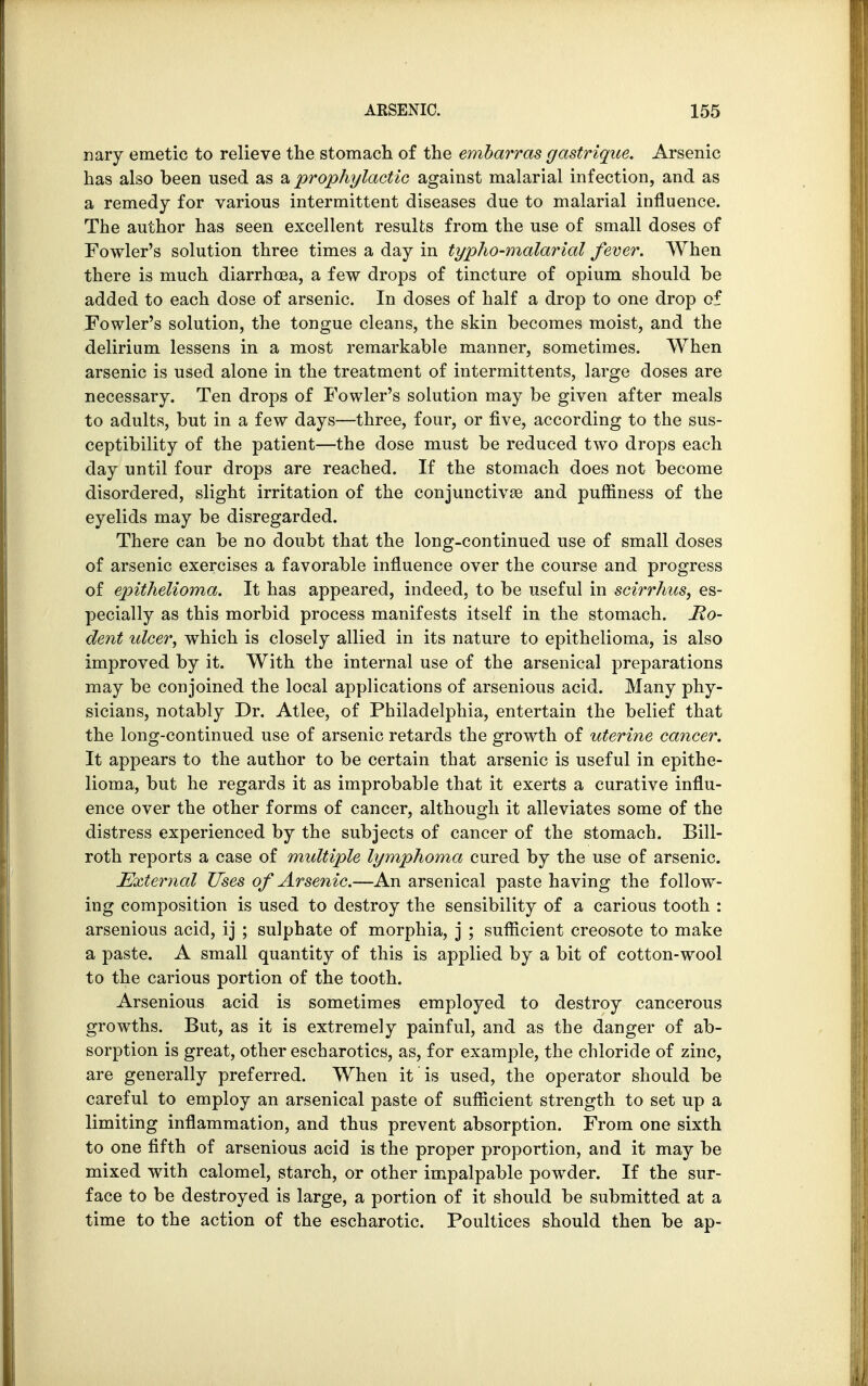 nary emetic to relieve the stomach, of the embarras gastrique. Arsenic has also been used as & prophylactic against malarial infection, and as a remedy for various intermittent diseases due to malarial influence. The author has seen excellent results from the use of small doses of Fowler's solution three times a day in typho-malarial fever. When there is much diarrhoea, a few drops of tincture of opium should be added to each dose of arsenic. In doses of half a drop to one drop of Fowler's solution, the tongue cleans, the skin becomes moist, and the delirium lessens in a most remarkable manner, sometimes. When arsenic is used alone in the treatment of intermittents, large doses are necessary. Ten drops of Fowler's solution may be given after meals to adults, but in a few days—three, four, or five, according to the sus- ceptibility of the patient—the dose must be reduced two drops each day until four drops are reached. If the stomach does not become disordered, slight irritation of the conjunctivae and pufnness of the eyelids may be disregarded. There can be no doubt that the long-continued use of small doses of arsenic exercises a favorable influence over the course and progress of epithelioma. It has appeared, indeed, to be useful in scirrhas, es- pecially as this morbid process manifests itself in the stomach. Mo- dent ulcer, which is closely allied in its nature to epithelioma, is also improved by it. With the internal use of the arsenical preparations may be conjoined the local applications of arsenious acid. Many phy- sicians, notably Dr. Atlee, of Philadelphia, entertain the belief that the long-continued use of arsenic retards the growth of uterine cancer. It appears to the author to be certain that arsenic is useful in epithe- lioma, but he regards it as improbable that it exerts a curative influ- ence over the other forms of cancer, although it alleviates some of the distress experienced by the subjects of cancer of the stomach. Bill- roth reports a case of multiple lymphoma cured by the use of arsenic. External Uses of Arsenic.—An arsenical paste having the follow- ing composition is used to destroy the sensibility of a carious tooth : arsenious acid, ij ; sulphate of morphia, j ; sufficient creosote to make a paste. A small quantity of this is applied by a bit of cotton-wool to the carious portion of the tooth. Arsenious acid is sometimes employed to destroy cancerous growths. But, as it is extremely painful, and as the danger of ab- sorption is great, other escharotics, as, for example, the chloride of zinc, are generally preferred. When it is used, the operator should be careful to employ an arsenical paste of sufficient strength to set up a limiting inflammation, and thus prevent absorption. From one sixth to one fifth of arsenious acid is the proper proportion, and it may be mixed with calomel, starch, or other impalpable powder. If the sur- face to be destroyed is large, a portion of it should be submitted at a time to the action of the escharotic. Poultices should then be ap-