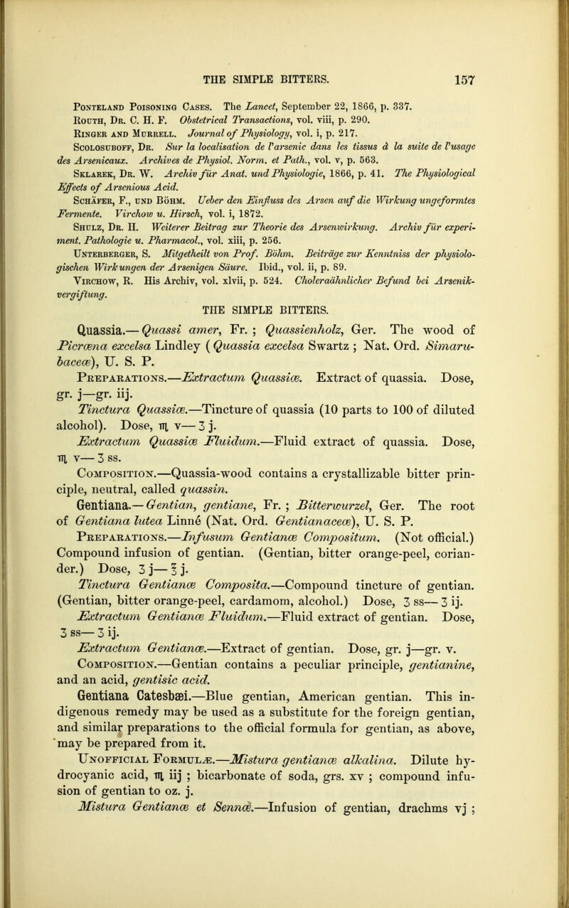 Ponteland Poisoning Cases. The Lancet, September 22, 1866, p. 337. Routh, Dr. C. H. F. Obstetrical Transactions, vol. viii, p. 290. Ringer and Mttrrell. Journal of Physiology, vol. i, p. 217. Scolosuboff, Dr. Sur la localisation de Varsenic dans les tissus d la svAte de Vusage des Arsenicauz. Archives de Physiol. Norm, et Path., vol. v, p. 563. Sklarek, Dr. W. Archiv fur Anat. und Physiologie, 1866, p. 41. The Physiological Effects of Arscnious Acid. Schafer, P., und Bohm. Ueber den Einfiuss des Arsen auf die Wirkung ungeformtes Fermente. Virchow u. Hirsch, vol. i, 1872. Shulz, Dr. H. Weiterer Beitrag zur Theorie des Arsenwirkung. Archiv fur experi- ment. Pathologie u. Pharmacol., vol. xiii, p. 256. Unterberger, S. Mitgetheilt von Prof. Bohm. Beitrage zur Kenntniss der physiolo- gischen Wirkungen der Arsenigen Saure. Ibid., vol. ii, p. 89. Virchow, R. His Archiv, vol. xlvii, p. 524. Choleradhnlicher Befund bei Arsenik- vergiftung. THE SIMPLE BITTERS. Quassia.— Quassi amer, Fr. ; Quassienholz, Ger. The wood of Picrcena excelsa Lindley ( Quassia excelsa Swartz ; Nat. Ord. Simaru- bacew), U. S. P. Preparations.—Extractum Quassia?. Extract of quassia. Dose, gr. j—gr. iij. Tinctura Quassiai.—Tincture of quassia (10 parts to 100 of diluted alcohol). Dose, f\[ v— 3 j. Extractum Quassim Fluidum.—Fluid extract of quassia. Dose, 17], V 3 SS. Composition.—Quassia-wood contains a crystallizable bitter prin- ciple, neutral, called quassin. Gentiana.— Gentian, gentiane, Fr. ; Bitterwurzel, Ger. The root of Gentiana lutea Linne (Nat. Ord. Gentianacem), IT. S. P. Preparations.—Infusum Gentiana? Gompositum. (Not official.) Compound infusion of gentian. (Gentian, bitter orange-peel, corian- der.) Dose, 3 j— 1 j- Tinctura Gentiana} Gomposita.—Compound tincture of gentian. (Gentian, bitter orange-peel, cardamom, alcohol.) Dose, 3 ss— 3 ij. Extractum Gentiana? Fluidum.—Fluid extract of gentian. Dose, 3 ss— 3 ij. Extractum Gentiana?.—Extract of gentian. Dose, gr. j—gr. v. Composition.—Gentian contains a peculiar principle, gentianine, and an acid, gentisic acid. Gentiana CatesbSBi.—Blue gentian, American gentian. This in- digenous remedy may be used as a substitute for the foreign gentian, and similar preparations to the official formula for gentian, as above, may be prepared from it. Unofficial Formulae.—Mistura gentiana? alhalina. Dilute hy- drocyanic acid, Til iij ; bicarbonate of soda, grs. xv ; compound infu- sion of gentian to oz. j. Mistura Gentiana? et Senna?.—Infusion of gentian, drachms vj ;