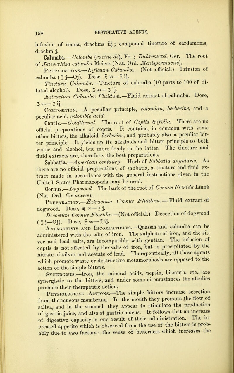 infusion of senna, drachms iij; compound tincture of cardamoms, drachm j. Calumba.— Colombe {ratine cle), Fr. ; Buhrwurzel, Ger. The root of Jateorrhiza calumba Meiers (Nat. Ord. Menispermacew), Preparations.—Infusum Calumbce. (Not official.) Infusion of calumba ( I j—Oj). Dose, I ss— 3 ij. Tinctura Calumbce.—Tincture of calumba (10 parts to 100 of di- luted alcohol). Dose, 3 ss— 3 ij. Extractum Calumbaz Fluidum.— Fluid extract of calumba. Dose, 3 ss— 3 ij. Composition.—A peculiar principle, colombin, berberine, and a peculiar acid, colombic acid. Coptis — Goldthread. The root of Coptis trifolia. There are no official preparations of coptis. It contains, in common with some other bitters, the alkaloid berberine, and probably also a peculiar bit- ter principle. It yields up its alkaloids and bitter principle to both water and alcohol, but more freely to the latter. The tincture and fluid extracts are, therefore, the best preparations. Sabbatia.— American centaury. Herb of Sabbatia annularis. As there are no official preparations of sabbatia, a tincture and fluid ex- tract made in accordance with the general instructions given in the United States Pharmacopoeia may be used. Cornus.—Dogwood. The bark of the root of Cornus Florida Linne (Nat. Ord. Cornaceaz). Preparation— Extractum Cornus Fluidum. — Fluid extract of dogwood. Dose, v\ x— 3 j. Decoctum Cornus Floridw.—(Not official.) Decoction of dogwood (Ij—Oj). Dose, 1 ss— 1 ij. m Antagonists and Incompatibles.—Quassia and calumba can be administered with the salts of iron. The sulphate of iron, and the sil- ver and lead salts, are incompatible with gentian. The infusion of coptis is not affected by the salts of iron, but is precipitated by the nitrate of silver and acetate of lead. Therapeutically, all those agents which promote waste or destructive metamorphosis are opposed to the action of the simple bitters. Synergists—Iron, the mineral acids, pepsin, bismuth, etc., are synergistic to the bitters, and under some circumstances the alkalies promote their therapeutic action. Physiological Actions.—The simple bitters increase secretion from the mucous membrane. In the mouth they promote the flow of saliva, and in the stomach they appear to stimulate the production of gastric juice, and also of gastric mucus. It follows that an increase of digestive capacity is one result of their administration. The in- creased appetite which is observed from the use of the bitters is prob- ably due to two factors : the sense of bitterness which increases the