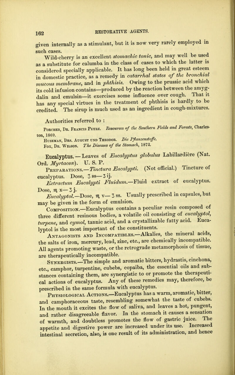 given internally as a stimulant, but it is now very rarely employed in such cases. Wild-cherry is an excellent stomachic tonic, and may well be used as a substitute for calumba in the class of cases to which the latter is considered specially applicable. It has long been held in great esteem in domestic practice, as a remedy in catarrhal states of the bronchial mucous membrane, and in phthisis. Owing to the prussic acid which its cold infusion contains—produced by the reaction between the amyg- dalin and emulsin—it exercises some influence over cough. That it has any special virtues in the treatment of phthisis is hardly to be credited. The sirup is much used as an ingredient in cough-mixtures. Authorities referred to : Porcher, Dr. Francis Peyre. Resources of the Southern Fields and Forests, Charles- ton, 1869. Huseman, Drs. August und Theodor. Die Pjlanzenstoffe. Fox, Dr. Wilson. The Diseases of the Stomach, 1872. Eucalyptus. — Leaves of Eucalyptus globulus Labillardiere (Nat. Ord. Myrtaceoe). U. S. P. Preparations.—Tinctura Eucalypti. (Not official.) Tincture of eucalyptus. Dose, 3 ss— 3 ij. Extractum Eucalypti Eluidum.—F\u\& extract of eucalyptus. Dose, Ti], x— 3 j. Eucalyptol.—Dose, m v— 3 ss. Usually prescribed m capsules, but may be given in the form of emulsion. Composition.—Eucalyptus contains a peculiar resin composed of three different resinous bodies, a volatile oil consisting of eucalyptol, turpene, and cymol, tannic acid, and a crystallizable fatty acid. Euca- lyptol is the most important of the constituents. Antagonists and Incompatibles.—Alkalies, the mineral acids, the salts of iron, mercury, lead, zinc, etc., are chemically incompatible. All agents promoting waste, or the retrograde metamorphosis of tissue, are therapeutically incompatible. Synergists.—The simple and aromatic bitters, hydrastis, cinchona, etc., camphor, turpentine, cubebs, copaiba, the essential oils and sub- stances containing them, are synergistic to or promote the therapeuti- cal actions of eucalyptus. Any of these remedies may, therefore, be prescribed in the same formula with eucalyptus. Physiological Actions.—Eucalyptus has a warm, aromatic, bitter, and camphoraceous taste, resembling somewhat the taste of cubebs. In the mouth it excites the flow of saliva, and leaves a hot, pungent, and rather disagreeable flavor. In the stomach it causes a sensation of warmth, and doubtless promotes the flow of gastric juice. The appetite and digestive power are increased under its use. Increased intestinal secretion, also, is one result of its administration, and hence