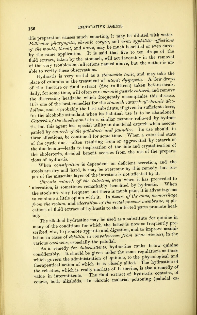 this preparation causes much smarting, it may be diluted with water. Follicular pharyngitis, chronic coryza, and even syphihtic affections of the mouth, throat, and nares, may be much benefited or even cured by the same application. It is said that five to ten drops of the fluid extract, taken by the stomach, will act favorably in the removal of the very troublesome affections named above, but the author is un- able to verify these observations. Hydrastis is very useful as a stomachic tonic, and may take the place of calumba in the treatment of atonic dyspepsia. A few drops of the tincture or fluid extract (five to fifteen) taken before meals, daily for some time, will often cure chronic gastric catarrh, and remove the distressing headache which frequently accompanies this disease. It is one of the best remedies for the stomach catarrh of chronic alco- holism, and is probably the best substitute, if given in sufficient doses, for the alcoholic stimulant when its habitual use is to be abandoned. Catarrh of the duodenum is in a similar manner relieved by hydras- tis, but this agent has special utility in duodenal catarrh when accom- panied by catarrh of the gall-ducts and jaundice. Its use should in these affections, be continued for some time. When a catarrhal state of the cystic duct-often resulting from or aggravated by catarrh of the duodenum-leads to inspissation of the bile and crystallization of the cholesterin, decided benefit accrues from the use of the prepara- tions of hydrastis. , , When constipation is dependent on deficient secretion, and the stools arc dry and hard, it may be overcome by this remedy but tor- por of the muscular layer of the intestine is not affected by it. Chronic catarrh of the intestine, even when it has proceeded to ' ulceration, is sometimes remarkably benefited by hydrastis. When the stools are very frequent and there is much pain, it is to combine a little opium with it. In fissure of the anus, hemorrhage from the rectum, and ulceration of the rectal mucous membrane appli- cations of fluid extract of hydrastis to the affected parts promote heal- 1DgThe alkaloid hydrastine may be used as a substitute for quinine in many of the conditions for which the latter is now so frequently pre- scribed, viz., to promote appetite and digestion, and to improve ab- lation in cases of debility, in convalescence from acute diseases, in the various cachexia}, especially the paludal. . As a remedy for intermittens, hydrastine ranks below quinine considerably. It should be given under the same regulations as those which govern the administration of quinine, to tbe physiological and therapeltical action of which it is closely allied. The hydrastine of the eclectics, which is really muriate of berbenne, is also a remedy of value in intermittents. The fluid extract of hydrastis contains, of course, both alkaloids. In chronic malarial poisoning (paludal ca-