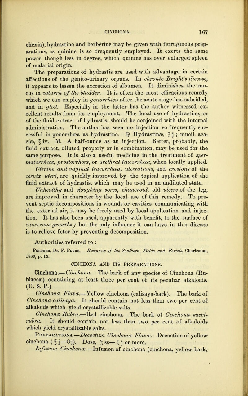 chexia), hydrastine and berberine may be given with ferruginous prep- arations, as quinine is so frequently employed. It exerts the same power, though less in degree, which quinine has over enlarged spleen of malarial origin. The preparations of hydrastis are used with advantage in certain affections of the genito-urinary organs. In chronic Brighfs disease, it appears to lessen the excretion of albumen. It diminishes the mu- cus in catarrh of the bladder. It is often the most efficacious remedy which we can employ in gonorrhoea after the acute stage has subsided, and in gleet. Especially in the latter has the author witnessed ex- cellent results from its employment. The local use of hydrastine, or of the fluid extract of hydrastis, should be conjoined with the internal administration. The author has seen no injection so frequently suc- cessful in gonorrhoea as hydrastine. ^ Hydrastinae, 3 j ; mucil. aca- cise, § iv. M. A half-ounce as an injection. Better, probably, the fluid extract, diluted properly or in combination, may be used for the same purpose. It is also a useful medicine in the treatment of sper- matorrhoea, prostorrhoea, or urethral leucorrhoea, when locally applied. Uterine and vaginal leucorrhoea, ulcerations, and erosions of the cervix uteri, are quickly improved by the topical application of the fluid extract of hydrastis, which may be used in an undiluted state. Unhealthy and sloughing sores, chancroid, old ulcers of the leg, are improved in character by the local use of this remedy. To pre- vent septic decompositions in wounds or cavities communicating with the external air, it may be freely used by local application and injec- tion. It has also been used, apparently with benefit, to the surface of cancerous growths; but the only influence it can have in this disease is to relieve fetor by preventing decomposition. Authorities referred to : Porcher, Dr. F. Peyre. Resources of the Southern Fields and Forests, Charleston, 1869, p. 15. CINCHONA AND ITS PREPARATIONS. Cinchona.— Cinchona. The bark of any species of Cinchona (Ru- biaceae) containing at least three per cent of its peculiar alkaloids* (U.S. P.) Cinchona Flava.—Yellow cinchona (calisaya-bark). The bark of Cinchona calisaya. It should contain not less than two per cent of alkaloids which yield crystallizable salts. Cinchona Rubra.—Red cinchona. The bark of Cinchona sued- rubra. It should contain not less than two per cent of alkaloids, which yield crystallizable salts. Preparations.—Decoctum Cinchona} Flavor. Decoction of yellow cinchona ( § j—Oj). Dose, I ss— f j or more. Infusum Cinchona.—Infusion of cinchona (cinchona, yellow bark,
