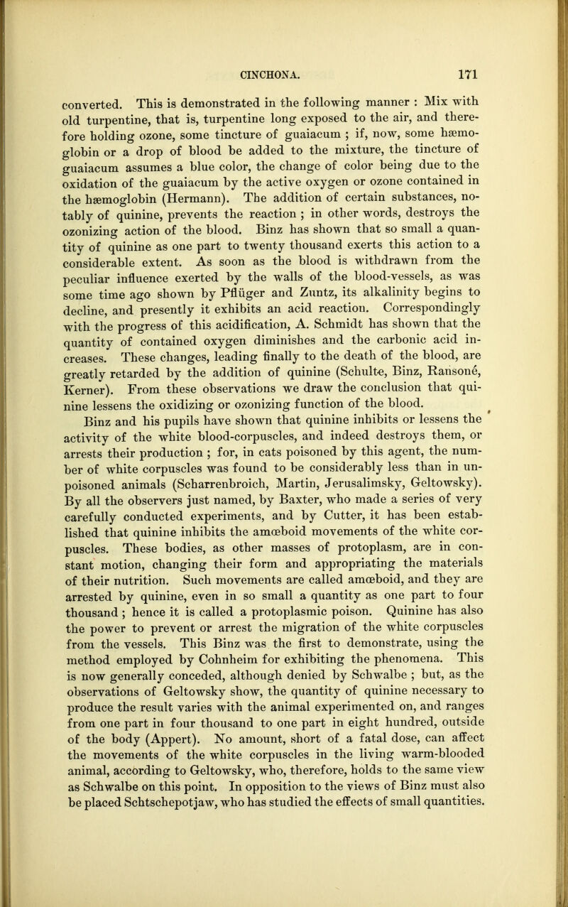 converted. This is demonstrated in the following manner : Mix with old turpentine, that is, turpentine long exposed to the air, and there- fore holding ozone, some tincture of guaiacum ; if, now, some haemo- globin or a drop of blood be added to the mixture, the tincture of guaiacum assumes a blue color, the change of color being due to the oxidation of the guaiacum by the active oxygen or ozone contained in the haemoglobin (Hermann). The addition of certain substances, no- tably of quinine, prevents the reaction ; in other words, destroys the ozonizing action of the blood. Binz has shown that so small a quan- tity of quinine as one part to twenty thousand exerts this action to a considerable extent. As soon as the blood is withdrawn from the peculiar influence exerted by the walls of the blood-vessels, as was some time ago shown by Pfluger and Zuntz, its alkalinity begins to decline, and presently it exhibits an acid reaction. Correspondingly with the progress of this acidification, A. Schmidt has shown that the quantity of contained oxygen diminishes and the carbonic acid in- creases. These changes, leading finally to the death of the blood, are greatly retarded by the addition of quinine (Schulte, Binz, Ransone, Kerner). From these observations we draw the conclusion that qui- nine lessens the oxidizing or ozonizing function of the blood. Binz and his pupils have shown that quinine inhibits or lessens the activity of the white blood-corpuscles, and indeed destroys them, or arrests their production ; for, in cats poisoned by this agent, the num- ber of white corpuscles was found to be considerably less than in un- poisoned animals (SchaTrenbroich, Martin, Jerusalimsky, Geltowsky). By all the observers just named, by Baxter, who made a series of very carefully conducted experiments, and by Cutter, it has been estab- lished that quinine inhibits the amoeboid movements of the white cor- puscles. These bodies, as other masses of protoplasm, are in con- stant motion, changing their form and appropriating the materials of their nutrition. Such movements are called amoeboid, and they are arrested by quinine, even in so small a quantity as one part to four thousand ; hence it is called a protoplasmic poison. Quinine has also the power to prevent or arrest the migration of the white corpuscles from the vessels. This Binz was the first to demonstrate, using the method employed by Cohnheim for exhibiting the phenomena. This is now generally conceded, although denied by Schwalbe ; but, as the observations of Geltowsky show, the quantity of quinine necessary to produce the result varies with the animal experimented on, and ranges from one part in four thousand to one part in eight hundred, outside of the body (Appert). No amount, short of a fatal dose, can affect the movements of the white corpuscles in the living warm-blooded animal, according to Geltowsky, who, therefore, holds to the same view as Schwalbe on this point. In opposition to the views of Binz must also be placed Schtschepotjaw, who has studied the effects of small quantities.