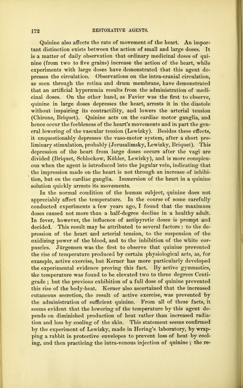 Quinine also affects the rate of movement of the heart. An impor- tant distinction exists between the action of small and large doses. It is a matter of daily observation that ordinary medicinal doses of qui- nine (from two to five grains) increase the action of the heart, while experiments with large doses have demonstrated that this agent de- presses the circulation. Observations on the intra-cranial circulation, as seen through the retina and drum membrane, have demonstrated that an artificial hyperemia results from the administration of medi- cinal doses. On the other hand, as Favier was the first to observe, quinine in large doses depresses the heart, arrests it in the diastole without impairing its contractility, and lowers the arterial tension (Chirone, Briquet). Quinine acts on the cardiac motor ganglia, and hence occur the feebleness of the heart's movements and in part the gen- eral lowering of the vascular tension (Lewizky). Besides these effects, it unquestionably depresses the vaso-motor system, after a short pre- liminary stimulation, probably (Jerusalimsky, Lewizky, Briquet). This depression of the heart from large doses occurs after the vagi are divided (Briquet, Schlockow, Kohler, Lewizky), and is more conspicu- ous when the agent is introduced into the jugular vein, indicating that the impression made on the heart is not through an increase of inhibi- tion, but on the cardiac ganglia. Immersion of the heart in a quinine solution quickly arrests its movements. In the normal condition of the human subject, quinine does not appreciably affect the temperature. In the course of some carefully conducted experiments a few years ago, I found that the maximum doses caused not more than a half-degree decline in a healthy adult. In fever, however, the influence of antipyretic doses is prompt and decided. This result may be attributed to several factors : to the de- pression of the heart and arterial tension, to the suspension of the oxidizing power of the blood, and to the inhibition of the white cor- puscles. Jurgensen was the first to observe that quinine prevented the rise of temperature produced by certain physiological acts, as, for example, active exercise, but Kerner has more particularly developed the experimental evidence proving this fact. By active gymnastics, the temperature was found to be elevated two to three degrees Centi- grade ; but the previous exhibition of a full dose of quinine prevented this rise of the body-heat. Kerner also ascertained that the increased cutaneous secretion, the result of active exercise, was prevented by the administration of sufficient quinine. From all of these facts, it seems evident that the lowering of the temperature by this agent de- pends on diminished production of heat rather than increased radia- tion and loss by cooling of the skin. This statement seems confirmed by the experiment of Lewizky, made in Hering's laboratory, by wrap- ping a rabbit in protective envelopes to prevent loss of heat by cool- ing, and then practicing the intra-venous injection of quinine ; the re-