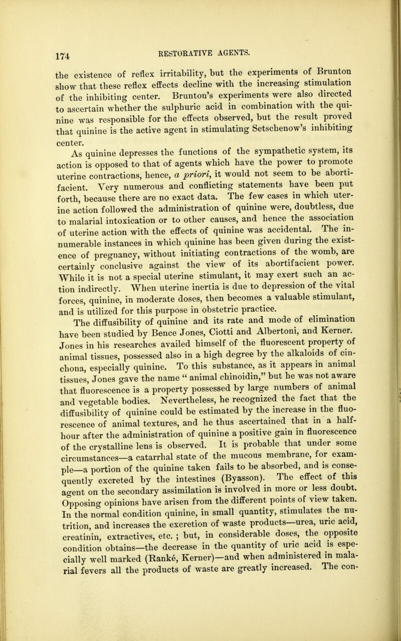the existence of reflex irritability, but the experiments of Brunton show that these reflex effects decline with the increasing stimulation of the inhibiting center. Brunton's experiments were also directed to ascertain whether the sulphuric acid in combination with the qui- nine was responsible for the effects observed, but the result proved that quinine is the active agent in stimulating Setschenow's inhibiting center. As quinine depresses the functions of the sympathetic system, its action is opposed to that of agents which have the power to promote uterine contractions, hence, a priori, it would not seem to be aborti- facient. Very numerous and conflicting statements have been put forth, because there are no exact data. The few cases in which uter- ine action followed the administration of quinine were, doubtless, due to malarial intoxication or to other causes, and hence the association of uterine action with the effects of quinine was accidental. The in- numerable instances in which quinine has been given during the exist- ence of pregnancy, without initiating contractions of the womb, are certainly conclusive against the view of its abortifacient power. While it is not a special uterine stimulant, it may exert such an ac- tion indirectly. When uterine inertia is due to depression of the vital forces, quinine, in moderate doses, then becomes a valuable stimulant, and is utilized for this purpose in obstetric practice. The diffusibility of quinine and its rate and mode of elimination have been studied by Bence Jones, Ciotti and Albertoni, and Kerner. Jones in his researches availed himself of the fluorescent property of animal tissues, possessed also in a high degree by the alkaloids of cin- chona, especially quinine. To this substance, as it appears in animal tissues, Jones gave the name  animal chinoidin, but he was not aware that fluorescence is a property possessed by large numbers of animal and vegetable bodies. Nevertheless, he recognized the fact that the diffusibility of quinine could be estimated by the increase in the fluo- rescence of animal textures, and he thus ascertained that in a half- hour after the administration of quinine a positive gain in fluorescence of the crystalline lens is observed. It is probable that under some circumstances—a catarrhal state of the mucous membrane, for exam- ple—a portion of the quinine taken fails to be absorbed, and is conse- quently excreted by the intestines (Byasson). The effect of this agent on the secondary assimilation is involved in more or less doubt. Opposing opinions have arisen from the different points of view taken. In the normal condition quinine, in small quantity, stimulates the nu- trition, and increases the excretion of waste products—urea, uric acid, creatinin, extractives, etc. ; but, in considerable doses, the opposite condition obtains—the decrease in the quantity of uric acid is espe- cially well marked (Ranke, Kerner)—and when administered in mala- rial fevers all the products of waste are greatly increased. The con-