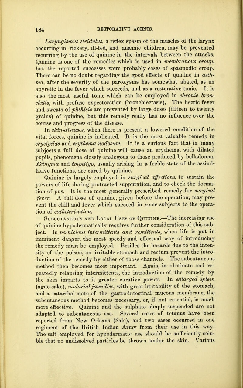 Laryngismus stridulus, a reflex spasm of the muscles of the larynx occurring in rickety, ill-fed, and anaemic children, may be prevented recurring by the use of quinine in the intervals between the attacks. Quinine is one of the remedies which is used in membranous croup, but the reported successes were probably cases of spasmodic croup. There can be no doubt regarding the good effects of quinine in asth- ma, after the severity of the paroxysms has somewhat abated, as an apyretic in the fever which succeeds, and as a restorative tonic. It is also the most useful tonic which can be employed in chronic bron- chitis, with profuse expectoration (bronchiectasis). The hectic fever and sweats of phthisis are prevented by large doses (fifteen to twenty grains) of quinine, but this remedy really has no influence over the course and progress of the disease. In skin-diseases, when there is present a lowered condition of the vital forces, quinine is indicated. It is the most valuable remedy in erysipelas and erythema nodosum. It is a curious fact that in many subjects a full dose of quinine will cause an erythema, with dilated pupils, phenomena closely analogous to those produced by belladonna. Ecthyma and impetigo, usually arising in a feeble state of the assimi- lative functions, are cured by quinine. Quinine is largely employed in surgical affections, to sustain the powers of life during protracted suppuration, and to check the forma- tion of pus. It is the most generally prescribed remedy for surgical fever. A full dose of quinine, given before the operation, may pre- vent the chill and fever which succeed in some subjects to the opera- tion of catheterization. Subcutaneous and Local Uses of Quinine.—The increasing use of quinine hypodermatically requires further consideration of this sub- ject. In pernicious intermittens and remittents, when life is put in imminent danger, the most speedy and effectual way of introducing the remedy must be employed. Besides the hazards due to the inten- sity of the poison, an irritable stomach and rectum prevent the intro- duction of the remedy by either of those channels. The subcutaneous method then becomes most important. Again, in obstinate and re- peatedly relapsing intermittents, the introduction of the remedy by the skin imparts to it greater curative power. In enlarged spleen (ague-cake), malarial jaundice, with great irritability of the stomach, and a catarrhal state of the gastro-intestinal mucous membrane, the subcutaneous method becomes necessary, or, if not essential, is much more effective. Quinine and the sulphate simply suspended are not adapted to subcutaneous use. Several cases of tetanus have been reported from New Orleans (Sale), and two cases occurred in one regiment of the British Indian Army from their use in this way. The salt employed for hypodermatic use should be sufficiently solu- ble that no undissolved particles be thrown under the skin. Various