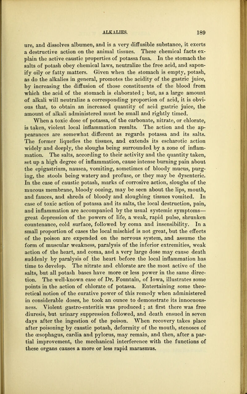 ure, and dissolves albumen, and is a very diffusible substance, it exerts a destructive action on the animal tissues. These chemical facts ex- plain the active caustic properties of potassa fusa. In the stomach the salts of potash obey chemical laws, neutralize the free acid, and sapon- ify oily or fatty matters. Given when the stomach is empty, potash, as do the alkalies in general, promotes the acidity of the gastric juice, by increasing the diffusion of those constituents of the blood from which the acid of the stomach is elaborated ; but, as a large amount of alkali will neutralize a corresponding proportion of acid, it is obvi- ous that, to obtain an increased quantity of acid gastric juice, the amount of alkali administered must be small and rightly timed. When a toxic dose of potassa, of the carbonate, nitrate, or chlorate, is taken, violent local inflammation results. The action and the ap- pearances are somewhat different as regards potassa and its salts. The former liquefies the tissues, and extends its escharotic action widely and deeply, the sloughs being surrounded by a zone of inflam- mation. The salts, according to their activity and the quantity taken, set up a high degree of inflammation, cause intense burning pain about the epigastrium, nausea, vomiting, sometimes of bloody mucus, purg- ing, the stools being watery and profuse, or they may be dysenteric. In the case of caustic potash, marks of corrosive action, sloughs of the mucous membrane, bloody oozing, may be seen about the lips, mouth, and fauces, and shreds of bloody and sloughing tissues vomited. In case of toxic action of potassa and its salts, the local destruction, pain, and inflammation are accompanied by the usual systemic symptoms— great depression of the powers of life, a weak, rapid pulse, shrunken countenance, cold surface, followed by coma and insensibility. In a small proportion of cases the local mischief is not great, but the effects of the poison are expended on the nervous system, and assume the form of muscular weakness, paralysis of the inferior extremities, weak action of the heart, and coma, and a very large dose may cause death suddenly by paralysis of the heart before the local inflammation has time to develop. The nitrate and chlorate are the most active of the salts, but all potash bases have more or less power in the same direc- tion. The well-known case of Dr. Fountain, of Iowa, illustrates some points in the action of chlorate of potassa. Entertaining some theo- retical notion of the curative power of this remedy when administered in considerable doses, he took an ounce to demonstrate its innocuous- ness. Violent gastro-enteritis was produced ; at first there was free diuresis, but urinary suppression followed, and death ensued in seven days after the ingestion of the poison. When recovery takes place after poisoning by caustic potash, deformity of the mouth, stenoses of the oesophagus, cardia and pylorus, may remain, and then, after a par- tial improvement, the mechanical interference with the functions of these organs causes a more or less rapid marasmus.