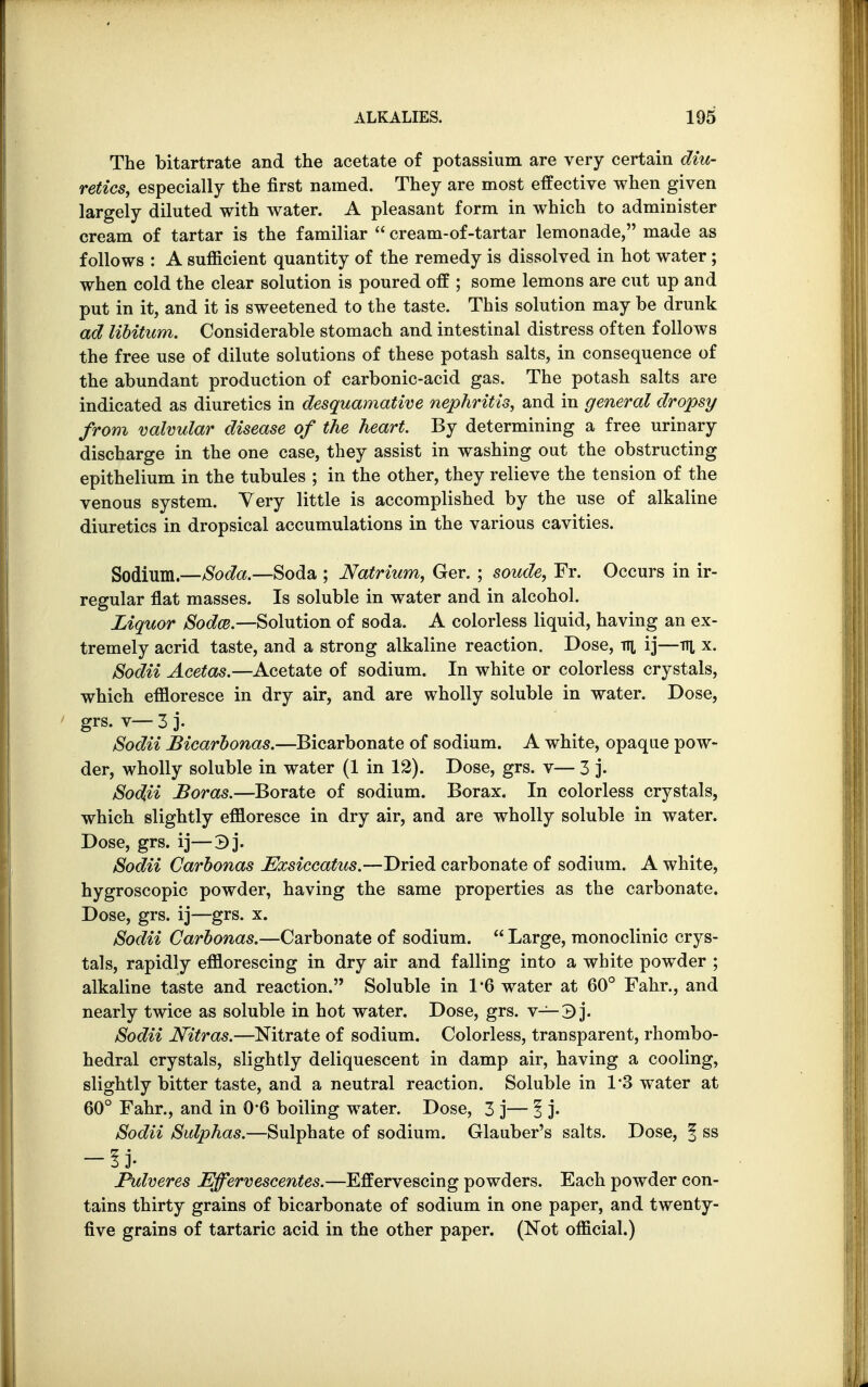 The bitartrate and the acetate of potassium are very certain diu- retics, especially the first named. They are most effective when given largely diluted with water. A pleasant form in which to administer cream of tartar is the familiar  cream-of-tartar lemonade, made as follows : A sufficient quantity of the remedy is dissolved in hot water; when cold the clear solution is poured off ; some lemons are cut up and put in it, and it is sweetened to the taste. This solution may be drunk ad libitum. Considerable stomach and intestinal distress often follows the free use of dilute solutions of these potash salts, in consequence of the abundant production of carbonic-acid gas. The potash salts are indicated as diuretics in desquamative nephritis, and in general dropsy from valvular disease of the heart. By determining a free urinary discharge in the one case, they assist in washing out the obstructing epithelium in the tubules ; in the other, they relieve the tension of the venous system. Very little is accomplished by the use of alkaline diuretics in dropsical accumulations in the various cavities. Sodium.—Soda.—Soda ; Natrium, Ger. ; soude, Fr. Occurs in ir- regular flat masses. Is soluble in water and in alcohol. Liquor Sodce.—Solution of soda. A colorless liquid, having an ex- tremely acrid taste, and a strong alkaline reaction. Dose, ttl ij—v\ x. Sodii Acetas.—Acetate of sodium. In white or colorless crystals, which effloresce in dry air, and are wholly soluble in water. Dose, grs. v— 3 j- Sodii Bicarbonas.—Bicarbonate of sodium. A white, opaque pow- der, wholly soluble in water (1 in 12). Dose, grs. v— 3 j. Sod\H Boras.—Borate of sodium. Borax. In colorless crystals, which slightly effloresce in dry air, and are wholly soluble in water. Dose, grs. ij—3j. Sodii Carbonas Exsiccatus.—Dried carbonate of sodium. A white, hygroscopic powder, having the same properties as the carbonate. Dose, grs. ij—grs. x. Sodii Carbonas.—Carbonate of sodium.  Large, monoclinic crys- tals, rapidly efflorescing in dry air and falling into a white powder ; alkaline taste and reaction. Soluble in 1*6 water at 60° Fahr., and nearly twice as soluble in hot water. Dose, grs. v— 3 j. Sodii Nitras.—Nitrate of sodium. Colorless, transparent, rhombo- hedral crystals, slightly deliquescent in damp air, having a cooling, slightly bitter taste, and a neutral reaction. Soluble in 1*3 water at 60° Fahr., and in 0*6 boiling water. Dose, 3 j— 1 j- Sodii Sulphas.—Sulphate of sodium. Glauber's salts. Dose, f ss -ij- Pulveres Effervescentes.—Effervescing powders. Each powder con- tains thirty grains of bicarbonate of sodium in one paper, and twenty- five grains of tartaric acid in the other paper. (Not official.)