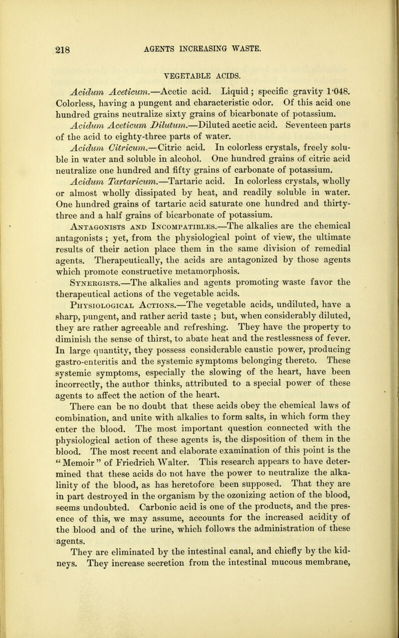 VEGETABLE ACIDS. Acidum Aceticum.—Acetic acid. Liquid; specific gravity 1*048. Colorless, having a pungent and characteristic odor. Of this acid one hundred grains neutralize sixty grains of bicarbonate of potassium. Acidum Aceticum Dilutum.—Diluted acetic acid. Seventeen parts of the acid to eighty-three parts of water. Acidum Citricum.—Citric acid. In colorless crystals, freely solu- ble in water and soluble in alcohol. One hundred grains of citric acid neutralize one hundred and fifty grains of carbonate of potassium. Acidum Tartaricum.—Tartaric acid. In colorless crystals, wholly or almost wholly dissipated by heat, and readily soluble in water. One hundred grains of tartaric acid saturate one hundred and thirty- three and a half grains of bicarbonate of potassium. Antagonists and Incompatibles.—The alkalies are the chemical antagonists ; yet, from the physiological point of view, the ultimate results of their action place them in the same division of remedial agents. Therapeutically, the acids are antagonized by those agents which promote constructive metamorphosis. Synergists.—The alkalies and agents promoting waste favor the therapeutical actions of the vegetable acids. Physiological Actions.—The vegetable acids, undiluted, have a sharp, pungent, and rather acrid taste ; but, when considerably diluted, they are rather agreeable and refreshing. They have the property to diminish the sense of thirst, to abate heat and the restlessness of fever. In large quantity, they possess considerable caustic power, producing gastro-enteritis and the systemic symptoms belonging thereto. These systemic symptoms, especially the slowing of the heart, have been incorrectly, the author thinks, attributed to a special power of these agents to affect the action of the heart. There can be no doubt that these acids obey the chemical laws of combination, and unite with alkalies to form salts, in which form they enter the blood. The most important question connected with the physiological action of these agents is, the disposition of them in the blood. The most recent and elaborate examination of this point is the  Memoir  of Friedrich Walter. This research appears to have deter- mined that these acids do not have the power to neutralize the alka- linity of the blood, as has heretofore been supposed. That they are in part destroyed in the organism by the ozonizing action of the blood, seems undoubted. Carbonic acid is one of the products, and the pres- ence of this, we may assume, accounts for the increased acidity of the blood and of the urine, which follows the administration of these agents. They are eliminated by the intestinal canal, and chiefly by the kid- neys. They increase secretion from the intestinal mucous membrane,