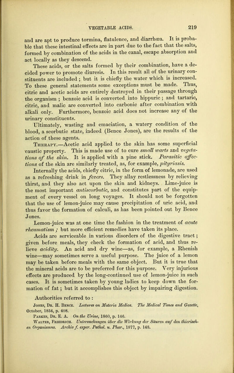 and are apt to produce tormina, flatulence, and diarrhoea. It is proba- ble that these intestinal effects are in part due to the fact that the salts, formed by combination of the acids in the canal, escape absorption and act locally as they descend. These acids, or the salts formed by their combination, have a de- cided power to promote diuresis. In this result all of the urinary con- stituents are included ; but it is chiefly the water which is increased. To these general statements some exceptions must be made. Thus, citric and acetic acids are entirely destroyed in their passage through the organism ; benzoic acid is converted into hippuric; and tartaric, citric, and malic are converted into carbonic after combination with alkali only. Furthermore, benzoic acid does not increase any of the urinary constituents. Ultimately, wasting and emaciation, a watery condition of the blood, a scorbutic state, indeed (Bence Jones), are the results of the action of these agents. Theeapy.—Acetic acid applied to the skin has some superficial caustic property. This is made use of to cure small warts and vegeta- tions of the skin. It is applied with a pine stick. Parasitic affec- tions of the skin are similarly treated, as, for example, pityriasis. Internally the acids, chiefly citric, in the form of lemonade, are used as a refreshing drink in fevers. They allay restlessness by relieving thirst, and they also act upon the skin and kidneys. Lime-juice is the most important antiscorbutic, and constitutes part of the equip- ment of every vessel on long voyages. It should not be forgotten that the use of lemon-juice may cause precipitation of uric acid, and thus favor the formation of calculi, as has been pointed out by Bence Jones. Lemon-juice was at one time the fashion in the treatment of acute rheumatism ; but more efficient remedies have taken its place. Acids are serviceable in various disorders of the digestive tract; given before meals, they check the formation of acid, and thus re- lieve acidity. An acid and dry wine—as, for example, a Rhenish wine—may sometimes serve a useful purpose. The juice of a lemon may be taken before meals with the same object. But it is true that the mineral acids are to be preferred for this purpose. Very injurious effects are produced by the long-continued use of lemon-juice in such cases. It is sometimes taken by young ladies to keep down the for- mation of fat; but it accomplishes this object by impairing digestion. Authorities referred to : Jones, Dr. H. Bence. Lectures on Materia Medica. The Medical Times and Gazette, October, 1854, p. 408. Parkes, Dr. E. A. On the Urine, 1860, p. 146. Walter, Friedrich. Unlersuchungen uber die Wirkung der Sauren auf den thierisch- en Organismus. Archiv f. exper. Pathol, u. Phar., 1877, p. 148.