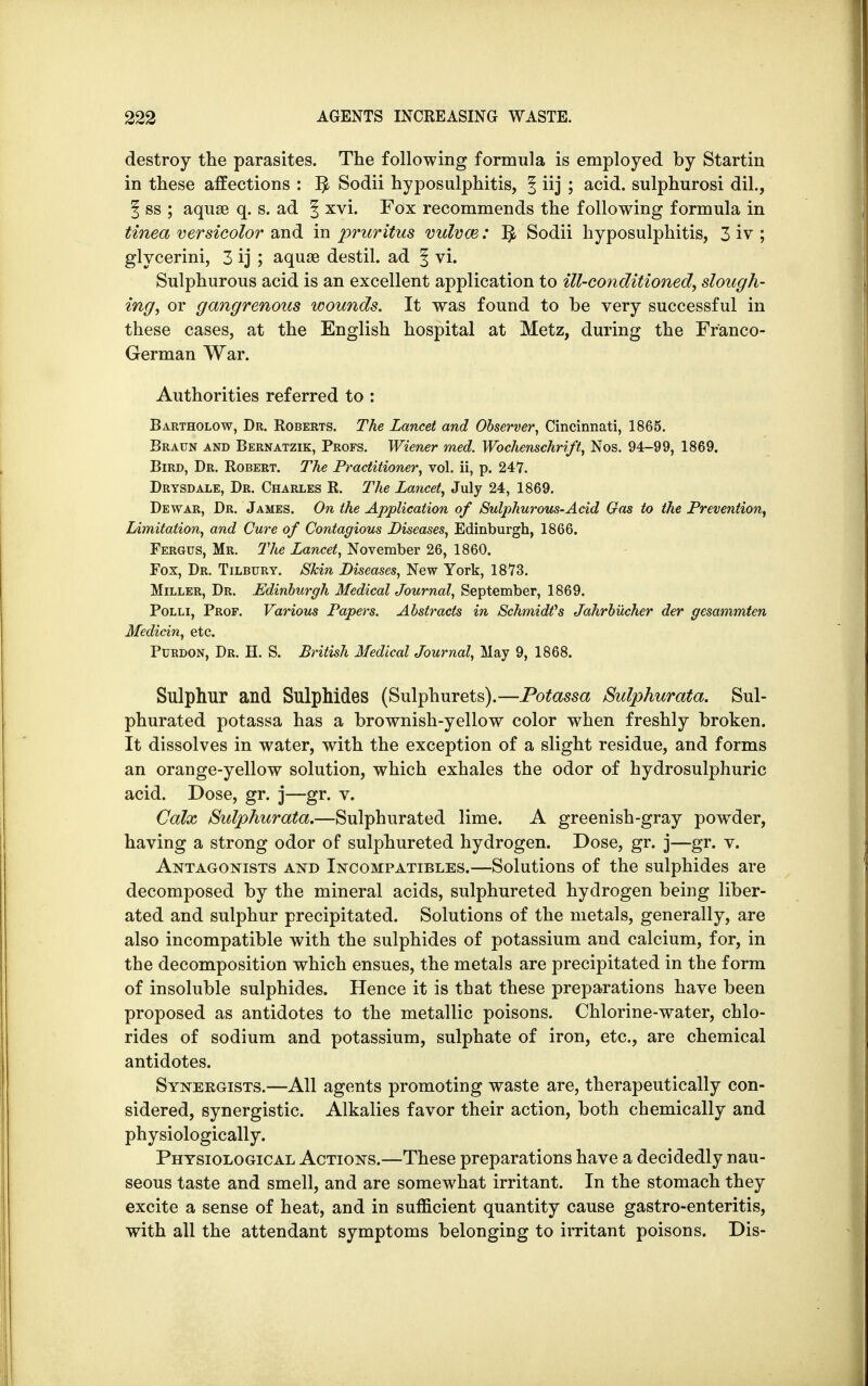 destroy the parasites. The following formula is employed by Startin in these affections : Sodii hyposulphitis, § iij ; acid, sulphurosi dil., % ss ; aquae q. s. ad § xvi. Fox recommends the following formula in tinea versicolor and in pruritus vulvae: ^ Sodii hyposulphitis, 3 iv ; glycerini, 3 ij ; aquae destil. ad § vi. Sulphurous acid is an excellent application to ill-conditioned, slough- ing, or gangrenous wounds. It was found to be very successful in these cases, at the English hospital at Metz, during the Franco- German War. Authorities referred to : Bartholow, Dr. Roberts. The Lancet and Observer, Cincinnati, 1865. Braun and Bernatzik, Profs. Wiener med. Wochenschrift, Nos. 94-99, 1869. Bird, Dr. Robert. The Practitioner, vol. ii, p. 247. Drysdale, Dr. Charles R. The Lancet, July 24, 1869. Dewar, Dr. James. On the Application of Sulphurous-Acid Gas to the Prevention, Limitation, and Cure of Contagious Diseases, Edinburgh, 1866. Fergus, Mr. The Lancet, November 26, 1860. Fox, Dr. Tilbury. Skin Diseases, New York, 1873. Miller, Dr. Edinburgh Medical Journal, September, 1869. Polli, Prop. Various Papers. Abstracts in Schmidfs Jahrbiicher der gesammten Medicin, etc. Purdon, Dr. H. S. British Medical Journal, May 9, 1868. Sulphur and Sulphides (Sulphurets).—Potassa Sulphurata. Sul- phurated potassa has a brownish-yellow color when freshly broken. It dissolves in water, with the exception of a slight residue, and forms an orange-yellow solution, which exhales the odor of hydrosulphuric acid. Dose, gr. j—gr. v. Calx Sulphurata.—Sulphurated lime. A greenish-gray powder, having a strong odor of sulphureted hydrogen. Dose, gr. j—gr. v. Antagonists and Incompatibles.—Solutions of the sulphides are decomposed by the mineral acids, sulphureted hydrogen being liber- ated and sulphur precipitated. Solutions of the metals, generally, are also incompatible with the sulphides of potassium and calcium, for, in the decomposition which ensues, the metals are precipitated in the form of insoluble sulphides. Hence it is that these preparations have been proposed as antidotes to the metallic poisons. Chlorine-water, chlo- rides of sodium and potassium, sulphate of iron, etc., are chemical antidotes. Synergists.—All agents promoting waste are, therapeutically con- sidered, synergistic. Alkalies favor their action, both chemically and physiologically. Physiological Actions.—These preparations have a decidedly nau- seous taste and smell, and are somewhat irritant. In the stomach they excite a sense of heat, and in sufficient quantity cause gastro-enteritis, with all the attendant symptoms belonging to irritant poisons. Dis-