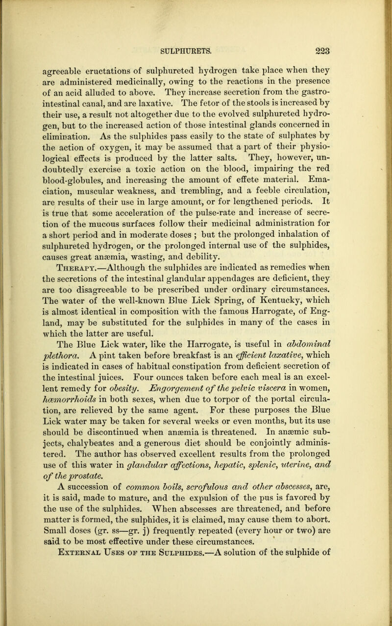 agreeable eructations of sulphureted hydrogen take place when they are administered medicinally, owing to the reactions in the presence of an acid alluded to above. They increase secretion from the gastro- intestinal canal, and are laxative. The fetor of the stools is increased by their use, a result not altogether due to the evolved sulphureted hydro- gen, but to the increased action of those intestinal glands concerned in elimination. As the sulphides pass easily to the state of sulphates by the action of oxygen, it may be assumed that a part of their physio- logical effects is produced by the latter salts. They, however, un- doubtedly exercise a toxic action on the blood, impairing the red blood-globules, and increasing the amount of effete material. Ema- ciation, muscular weakness, and trembling, and a feeble circulation, are results of their use in large amount, or for lengthened periods. It is true that some acceleration of the pulse-rate and increase of secre- tion of the mucous surfaces follow their medicinal administration for a short period and in moderate doses ; but the prolonged inhalation of sulphureted hydrogen, or the prolonged internal use of the sulphides, causes great anaemia, wasting, and debility. Therapy.—Although the sulphides are indicated as remedies when the secretions of the intestinal glandular appendages are deficient, they are too disagreeable to be prescribed under ordinary circumstances. The water of the well-known Blue Lick Spring, of Kentucky, which is almost identical in composition with the famous Harrogate, of Eng- land, may be substituted for the sulphides in many of the cases in which the latter are useful. The Blue Lick water, like the Harrogate, is useful in abdominal plethora. A pint taken before breakfast is an efficient laxative, which is indicated in cases of habitual constipation from deficient secretion of the intestinal juices. Four ounces taken before each meal is an excel- lent remedy for obesity. Engorgement of the pelvic viscera in women, hemorrhoids in both sexes, when due to torpor of the portal circula- tion, are relieved by the same agent. For these purposes the Blue Lick water may be taken for several weeks or even months, but its use should be discontinued when anaemia is threatened. In anaemic sub- jects, chalybeates and a generous diet should be conjointly adminis- tered. The author has observed excellent results from the prolonged use of this water in glandular affections, hepatic, splenic, uterine, and of the prostate. A succession of common boils, scrofulous and other abscesses, are, it is said, made to mature, and the expulsion of the pus is favored by the use of the sulphides. When abscesses are threatened, and before matter is formed, the sulphides, it is claimed, may cause them to abort. Small doses (gr. ss—gr. j) frequently repeated (every hour or two) are said to be most effective under these circumstances. External Uses of the Sulphides.—A solution of the sulphide of