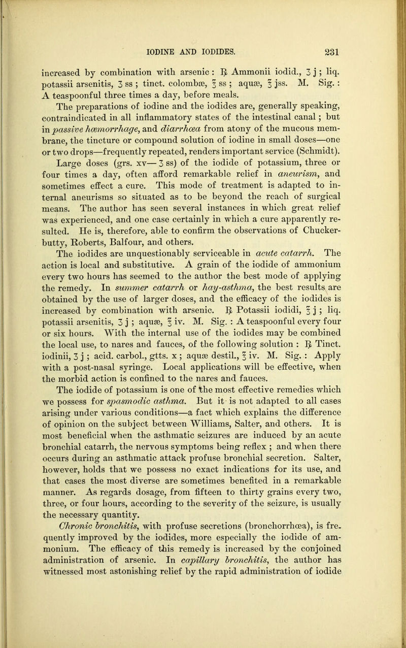 increased by combination with arsenic : r> Ammonii iodid., 3 j; liq. potassii arsenitis, 3 ss ; tinct. colombae, § ss ; aquae, f jss. M. Sig. : A teaspoonful three times a day, before meals. The preparations of iodine and the iodides are, generally speaking, contraindicated in all inflammatory states of the intestinal canal; but in passive haemorrhage, and diarrhoea from atony of the mucous mem- brane, the tincture or compound solution of iodine in small doses—one or two drops—frequently repeated, renders important service (Schmidt). Large doses (grs. xv— 3 ss) of the iodide of potassium, three or four times a day, often afford remarkable relief in aneurism, and sometimes effect a cure. This mode of treatment is adapted to in- ternal aneurisms so situated as to be beyond the reach of surgical means. The author has seen several instances in which great relief was experienced, and one case certainly in which a cure apparently re- sulted. He is, therefore, able to confirm the observations of Chucker- butty, Roberts, Balfour, and others. The iodides are unquestionably serviceable in acute catarrh. The action is local and substitutive. A grain of the iodide of ammonium every two hours has seemed to the author the best mode of applying the remedy. In summer catarrh or hay-asthma, the best results are obtained by the use of larger doses, and the efficacy of the iodides is increased by combination with arsenic. I£ Potassii iodidi, | j ; liq. potassii arsenitis, 3 j ; aquae, § iv. M. Sig. : A teaspoonful every four or six hours. With the internal use of the iodides may be combined the local use, to nares and fauces, of the following solution : tjk Tinct. iodinii, 3 j ; acid, carbol., gtts. x ; aquae destil., § iv. M. Sig. : Apply with a post-nasal syringe. Local applications will be effective, when the morbid action is confined to the nares and fauces. The iodide of potassium is one of the most effective remedies which we possess for spasmodic asthma. But it is not adapted to all cases arising under various conditions—a fact which explains the difference of opinion on the subject between Williams, Salter, and others. It is most beneficial when the asthmatic seizures are induced by an acute bronchial catarrh, the nervous symptoms being reflex ; and when there occurs during an asthmatic attack profuse bronchial secretion. Salter, however, holds that we possess no exact indications for its use, and that cases the most diverse are sometimes benefited in a remarkable manner. As regards dosage, from fifteen to thirty grains every two, three, or four hours, according to the severity of the seizure, is usually the necessary quantity. Chronic bronchitis, with profuse secretions (bronchorrhcea), is fre. quently improved by the iodides, more especially the iodide of am- monium. The efficacy of this remedy is increased by the conjoined administration of arsenic. In capillary bronchitis, the author has witnessed most astonishing relief by the rapid administration of iodide