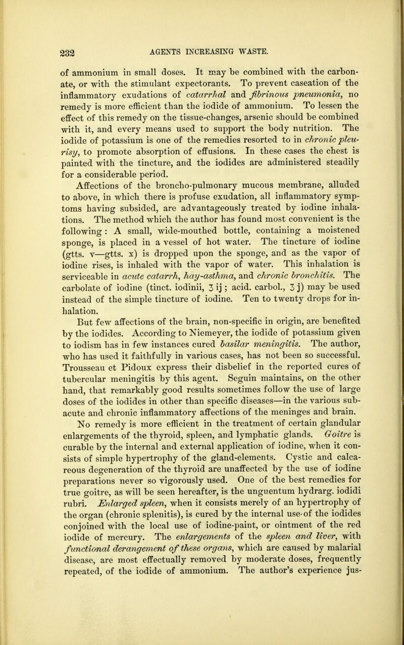 of ammonium in small doses. It may be combined with the carbon- ate, or with the stimulant expectorants. To prevent caseation of the inflammatory exudations of catarrhal and fibrinous pneumonia, no remedy is more efficient than the iodide of ammonium. To lessen the effect of this remedy on the tissue-changes, arsenic should be combined with it, and every means used to support the body nutrition. The iodide of potassium is one of the remedies resorted to in chronic pleu- risy, to promote absorption of effusions. In these cases the chest is painted with the tincture, and the iodides are administered steadily for a considerable period. Affections of the broncho-pulmonary mucous membrane, alluded to above, in which there is profuse exudation, all inflammatory symp- toms having subsided, are advantageously treated by iodine inhala- tions. The method which the author has found most convenient is the following : A small, wide-mouthed bottle, containing a moistened sponge, is placed in a vessel of hot water. The tincture of iodine (gtts. v—gtts. x) is dropped upon the sponge, and as the vapor of iodine rises, is inhaled with the vapor of water. This inhalation is serviceable in acute catarrh, hay-asthma, and chronic bronchitis. The carbolate of iodine (tinct. iodinii, 3 ij; acid, carbol., 3 j) may be used instead of the simple tincture of iodine. Ten to twenty drops for in- halation. But few affections of the brain, non-specific in origin, are benefited by the iodides. According to Niemeyer, the iodide of potassium given to iodism has in few instances cured basilar meningitis. The author, who has used it faithfully in various cases, has not been so successful. Trousseau et Pidoux express their disbelief in the reported cures of tubercular meningitis by this agent. Seguin maintains, on the other hand, that remarkably good results sometimes follow the use of large doses of the iodides in other than specific diseases—in the various sub- acute and chronic inflammatory affections of the meninges and brain. No remedy is more efficient in the treatment of certain glandular enlargements of the thyroid, spleen, and lymphatic glands. Goitre is curable by the internal and external application of iodine, when it con- sists of simple hypertrophy of the gland-elements. Cystic and calca- reous degeneration of the thyroid are unaffected by the use of iodine preparations never so vigorously used. One of the best remedies for true goitre, as will be seen hereafter, is the unguentum hydrarg. iodidi rubri. Enlarged spleen, when it consists merely of an hypertrophy of the organ (chronic splenitis), is cured by the internal use-of the iodides conjoined with the local use of iodine-paint, or ointment of the red iodide of mercury. The enlargements of the spleen and liver, with functional derangement of these organs, which are caused by malarial disease, are most effectually removed by moderate doses, frequently repeated, of the iodide of ammonium. The author's experience jus-