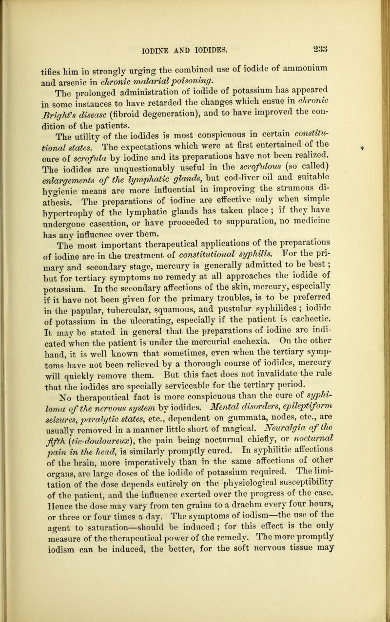 tifies him in strongly urging the combined use of iodide of ammonium and arsenic in chronic malarial poisoning. The prolonged administration of iodide of potassium has appeared in some instances to have retarded the changes which ensue in chronic Brighfs disease (fibroid degeneration), and to have improved the con- dition of the patients. The utility of the iodides is most conspicuous in certain constitu- tional states. The expectations which were at first entertained of the cure of scrofula by iodine and its preparations have not been realized. The iodides are unquestionably useful in the scrofulous (so called) enlargements of the lymphatic glands, but cod-liver oil and suitable hygienic means are more influential in improving the strumous di- athesis. The preparations of iodine are effective only when simple hypertrophy of the lymphatic glands has taken place ; if they have undergone caseation, or have proceeded to suppuration, no medicine has any influence over them. The most important therapeutical applications of the preparations of iodine are in the treatment of constitutional syphilis. For the pri- mary and secondary stage, mercury is generally admitted to be best; but for tertiary symptoms no remedy at all approaches the iodide of potassium. In the secondary affections of the skin, mercury, especially if it have not been given for the primary troubles, is to be preferred in the papular, tubercular, squamous, and pustular syphilides ; iodide of potassium in the ulcerating, especially if the patient is cachectic. It may be stated in general that the preparations of iodine are indi- cated when the patient is under the mercurial cachexia. On the other hand, it is well known that sometimes, even when the tertiary symp- toms have not been relieved by a thorough course of iodides, mercury will quickly remove them. But this fact does not invalidate the rule that the iodides are specially serviceable for the tertiary period. No therapeutical fact is more conspicuous than the cure of syphi- loma of the nervous system by iodides. Mental disorders, epileptiform seizures, paralytic states, etc., dependent on gummata, nodes, etc., are usually removed in a manner little short of magical. Neuralgia of the fifth \tic-douloureux), the pain being nocturnal chiefly, or nocturnal pain in the head, is similarly promptly cured. In syphilitic affections of the brain, more imperatively than in the same affections of other organs, are large doses of the iodide of potassium required. The limi- tation of the dose depends entirely on the physiological susceptibility of the patient, and the influence exerted over the progress of the case. Hence the dose may vary from ten grains to a drachm every four hours, or three or four times a day. The symptoms of iodism—the use of the agent to saturation—should be induced ; for this effect is the only measure of the therapeutical power of the remedy. The more promptly iodism can be induced, the better, for the soft nervous tissue may