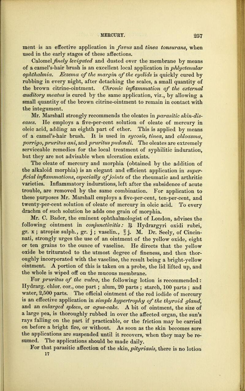 ment is an effective application in favus and tinea tonsurans, when used in the early stages of these affections. Calomel finely levigated and dusted over the membrane by means of a camel's-hair brush is an excellent local application in phlyctenular ophthalmia. Eczema of the margin of the eyelids is quickly cured by rubbing in every night, after detaching the scales, a small quantity of the brown citrine-ointment. Chronic inflammation of the external auditory meatus is cured by the same application, viz., by allowing a small quantity of the brown citrine-ointment to remain in contact with the integument. Mr. Marshall strongly recommends the oleates in parasitic shin-dis- eases. He employs a five-per-cent solution of oleate of mercury in oleic acid, adding an eighth part of ether. This is applied by means of a camel's-hair brush. It is used in sycosis, tinea, and chloasma, porrigo, pruritus ani, and pruritus pudendi. The oleates are extremely serviceable remedies for the local treatment of syphilitic induration, but they are not advisable when ulceration exists. The oleate of mercury and morphia (obtained by the addition of the alkaloid morphia) is an elegant and efficient application in super- ficial inflammations, especially of joints of the rheumatic and arthritic varieties. Inflammatory indurations, left after the subsidence of acute trouble, are removed by the same combination. For application to these purposes Mr. Marshall employs a five-per-cent, ten-per-cent, and twenty-per-cent solution of oleate of mercury in oleic acid. To every drachm of such solution he adds one grain of morphia. Mr. C. Bader, the eminent ophthalmologist of London, advises the following ointment in conjunctivitis: Hydrargyri oxidi rubri, gr. x ; atropiaB sulph., gr. j ; vaselin., § j. M. Dr. Seely, of Cincin- nati, strongly urges the use of an ointment of the yellow oxide, eight or ten grains to the ounce of vaseline. He directs that the yellow oxide be triturated to the utmost degree of fineness, and then thor- oughly incorporated with the vaseline, the result being a bright-yellow ointment. A portion of this is taken on a probe, the lid lifted up, and the whole is wiped off on the mucous membrane. For pruritus of the vulva, the following lotion is recommended: Hydrarg. chlor. cor., one part; alum, 20 parts ; starch, 100 parts ; and water, 2,500 parts. The official ointment of the red iodide of mercury is an effective application in simple hypertrophy of the thyroid gland, and an enlarged spleen, or ague-cake. A bit of ointment, the size of a large pea, is thoroughly rubbed in over the affected organ, the sun's rays falling on the part if practicable, or the friction may be carried on before a bright fire, or without. As soon as the skin becomes sore the applications are suspended until it recovers, when they may be re- sumed. The applications should be made daily. For that parasitic affection of the skin, pityriasis, there is no lotion 17