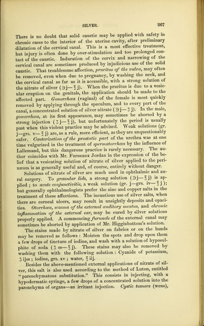 There is no doubt that solid caustic may be applied with safety in chronic cases to the interior of the uterine cavity, after preliminary dilatation of the cervical canal. This is a most effective treatment, but injury is often done by over-stimulation and too prolonged con- tact of the caustic. Induration of the cervix and narrowing of the cervical canal are sometimes produced by injudicious use of the solid caustic. That troublesome affection, pruritus of the vulva, may often be removed, even when due to pregnancy, by washing the neck, and the cervical canal so far as it is accessible, with a strong solution of the nitrate of silver (3 j— I j). When the pruritus is due to a vesic- ular eruption on the genitals, the application should be made to the affected part. Gonorrhoea (vaginal) of the female is most quickly removed by applying through the speculum, and to every part of the canal, a concentrated solution of silver nitrate ( 3 j— 3 j). In the male, gonorrhoea, at its first appearance, may sometimes be aborted by a strong injection (3 j— 1 j), but unfortunately the period is usually past when this violent practice may be advised. Weak solutions (gr. j—grs. v— § j) are, as a rule, more efficient, as they are unquestionably safer. Cauterization of the prostatic part of the urethra was atone time vulgarized in the treatment of spermatorrhoea by the influence of Lallemand, but this dangerous practice is rarely necessary. The au- thor coincides with Mr. Furneaux Jordan in the expression of the be- lief that a vesicating solution of nitrate of silver applied to the peri- neum is as generally useful and, of course, entirely without danger. Solutions of nitrate of silver are much used in ophthalmic and au- ral surgery. To granular lids, a strong solution (3]—1 j) is ap- plied ; to acute conjunctivitis, a weak solution (gr. j—grs. iv— ? j ); but generally ophthalmologists prefer the zinc and copper salts in the treatment of these affections. The incautious use of silver salts, when there are corneal ulcers, may result in unsightly deposits and opaci- ties. Otorrhoea, eczema of the external auditory meatus, and chronic inflammation of the external ear, may be cured by silver solutions properly applied. A commencing furuncle of the external canal may sometimes be aborted by application of Mr. Higginbottom's solution. The stains made by nitrate of silver on fabrics or on the hands may be removed as follows : Moisten the spots and drop upon them a few drops of tincture of iodine, and wash with a solution of hyposul- phite of soda (3 ss— f j). These stains may also be removed by washing them with the following solution : Cyanide of potassium, 3 ijss ; iodine, grs. xv ; water, 1 iij. Besides the above-mentioned external applications of nitrate of sil- ver, this salt is also used according to the method of Luton, entitled parenchymatous substitution. This consists in injecting, with a hypodermatic syringe, a few drops of a concentrated solution into the parenchyma of organs—an irritant injection. Cystic tumors (wens),