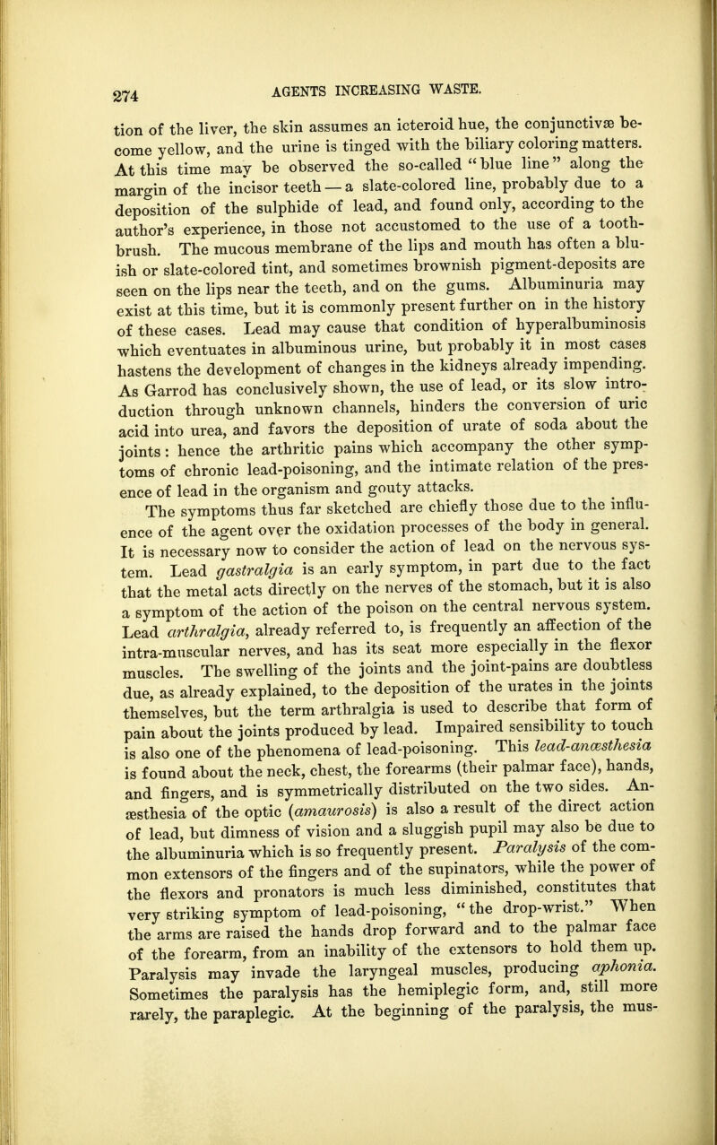 tion of the liver, the skin assumes an icteroid hue, the conjunctivae be- come yellow, and the urine is tinged with the biliary coloring matters. At this time may be observed the so-called  blue line along the margin of the incisor teeth — a slate-colored line, probably due to a deposition of the sulphide of lead, and found only, according to the author's experience, in those not accustomed to the use of a tooth- brush. The mucous membrane of the lips and mouth has often a blu- ish or slate-colored tint, and sometimes brownish pigment-deposits are seen on the lips near the teeth, and on the gums. Albuminuria may exist at this time, but it is commonly present further on in the history of these cases. Lead may cause that condition of hyperalbuminosis which eventuates in albuminous urine, but probably it in most cases hastens the development of changes in the kidneys already impending. As Garrod has conclusively shown, the use of lead, or its slow intro- duction through unknown channels, hinders the conversion of uric acid into urea, and favors the deposition of urate of soda about the joints: hence the arthritic pains which accompany the other symp- toms of chronic lead-poisoning, and the intimate relation of the pres- ence of lead in the organism and gouty attacks. The symptoms thus far sketched are chiefly those due to the influ- ence of the agent over the oxidation processes of the body in general. It is necessary now to consider the action of lead on the nervous sys- tem. Lead gastralgia is an early symptom, in part due to the fact that the metal acts directly on the nerves of the stomach, but it is also a symptom of the action of the poison on the central nervous system. Lead arthralgia, already referred to, is frequently an affection of the intra-muscular nerves, and has its seat more especially in the flexor muscles. The swelling of the joints and the joint-pains are doubtless due, as already explained, to the deposition of the urates in the joints themselves, but the term arthralgia is used to describe that form of pain about the joints produced by lead. Impaired sensibility to touch is also one of the phenomena of lead-poisoning. This lead-anesthesia is found about the neck, chest, the forearms (their palmar face), hands, and fingers, and is symmetrically distributed on the two sides. An- aesthesia of the optic (amaurosis) is also a result of the direct action of lead, but dimness of vision and a sluggish pupil may also be due to the albuminuria which is so frequently present. Paralysis of the com- mon extensors of the fingers and of the supinators, while the power of the flexors and pronators is much less diminished, constitutes that very striking symptom of lead-poisoning, the drop-wrist. When the arms are raised the hands drop forward and to the palmar face of the forearm, from an inability of the extensors to hold them up. Paralysis may invade the laryngeal muscles, producing aphonia. Sometimes the paralysis has the hemiplegic form, and, still more rarely, the paraplegic. At the beginning of the paralysis, the mus-
