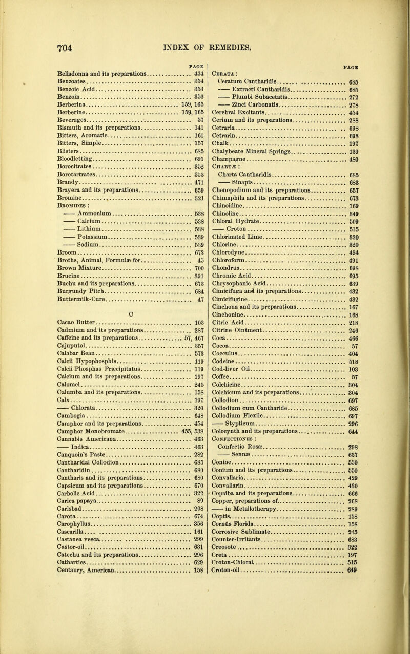 PAGE Belladonna and its preparations. 434 Benzoates 354 Benzoic Acid 353 Benzoin 353 Berberina 159, 165 Berberine 159,165 Beverages 57 Bismuth and its preparations 141 Bitters, Aromatic 161 Bitters, Simple 157 Blisters 635 Bloodletting 691 Borocitrates 352 Borotartrates 853 Brandy 471 Brayera and its preparations 659 Bromine 321 Bromides : Ammonium 538 Calcium 538 Lithium 538 Potassium 539 Sodium 539 Broom 673 Broths, Animal, Formulae for 45 Brown Mixture 700 Brucine 391 Buchu and its preparations 673 Burgundy Pitch 684 Buttermilk-Cure 47 C Cacao Butter 103 Cadmium and its preparations 287 Caffeine and its preparations 57, 467 Cajuputol 357 Calabar Beau 573 Calcii Hypophosphis 119 Calcii Phosphas Praecipitatus 119 Calcium and its preparations 197 Calomel 245 Calumba and its preparations 158 Calx 197 Chlorata 320 Cambogia 648 Camphor and its preparations 454 Camphor Monobromate 455, 538 Cannabis Americana 463 Indica 463 Canquoin's Paste 282 Cantharidal Collodion 685 Cantharidin 680 Cantharis and its preparations 6S0 Capsicum and its preparations 670 Carbolic Acid 322 Carica papaya 89 Carlsbad 208 Carota 674 Carophyllus 356 Cascarilla 161 Castanea vesca 299 Castor-oil 631 Catechu and its preparations 296 Cathartics 629 Centaury, American 158 PAGB Cerata: Ceratum Cantharidis 685 Extracti Cantharidis 685 Plumbi Subacetatis 272 Zinci Carbonatis 278 Cerebral Excitants 454 Cerium and its preparations 288 Cetraria 698 Cetrarin 698 Chalk 197 Chalybeate Mineral Springs 139 Champagne 480 Charts : Charta Cantharidis 685 Sinapis 683 Chenopodium and its preparations 657 Chimaphila and its preparations 673 Chinoidine 169 Chinoline 349 Chloral Hydrate 509 Croton 515 Chlorinated Lime 820 Chlorine 820 Chlorodyne 494 Chloroform 491 Chondrus 698 Chromic Acid 695 Chrysophanic Acid 639 Cimicifuga and its preparations 432 Cimicifugine 432 Cinchona and its preparations 167 Cinchonine 168 Citric Acid 218 Citrine Ointment 246 Coca 466 Cocoa 57 Coceulus 404 Codeine 518 Cod-liver Oil 103 Coffee 57 Colchicine 304 Colchicum and its preparations 304 Collodion 697 Collodium cum Cantharide 685 Collodium Flexile 697 Stypticum 296 Colocynth and its preparations 644 CONFECTIONES : Confectio Rosae 298 Sennae 637 Conine 550 Conium and its preparations 550 Convallaria 429 Convallarin 430 Copaiba and its preparations 666 Copper, preparations of. 208 in Metallotherapy 289 Coptis 15S Cornus Florida 158 Corrosive Sublimate 245 Counter-irritants 683 Creosote 322 Creta 197 Croton-Chloral 515 Croton-oil 649