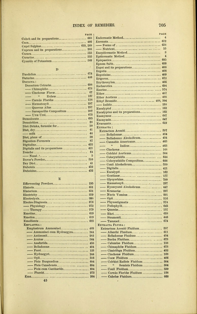 PAGE Cubeb and its preparations 663 Cupri Sulphas 619, 268 Cuprum and its preparations 268 Curara 555 Curarine 555 Cyanide of Potassium 589 D Dandelion 674 Daturine 446 Decocta: Decoctum Cetrarias 698 Chimaphibe 673 Cinchonae Flavae 67  Rubrae 167 Corn us Floridae 158 Haematoxyli 297 Quercus Albae 297 Sarsaparillae Compositum 307 UvaeUrsi 673 Demulcents 695 Denutrition 38 Diet-Drinks, formulae for 50 Diet, dry 41 milk 44 Diet, plans of 38 Digestion-Ferments 87 Digitaline ... 422 Digitalis and its preparations 421 Douche 61 Nasal..* 5 Dover's Powder k 516 Dry Diet 41 Duboisia 452 Duboisine „ 452 E Effervescing Powders 195 Elaterin 651 Elaterium 651 Electricity 359 Electrolysis 38S Electro-Diagnosis— 376 Physiology 372 Therapy 379 Emetine 619 Emetics .619 Emollients 695 Emplastea : Emplastrum Ammoniaci 460 Ammoniaci cum Hydrargyro 244 Antimonii 283 Arnicae 564 Asafcetida 458 Belladonnae 434 Ferri 123 Hydrargyri 244 Opii 516 Picis Burgundicae 684 Picis Canadensis 684 Picis cum Cantharide 684 Plumbi 272 Ems 204 45 PAGE Q 672 466 574 488 619 EXTKACTA : 597 434 434 . 463 644 644 KKC\ 1 K.T 007 Podophylli 645 Ehei 638 Extract a Fluid A: 611 432 168 466 304 304 550 158 668