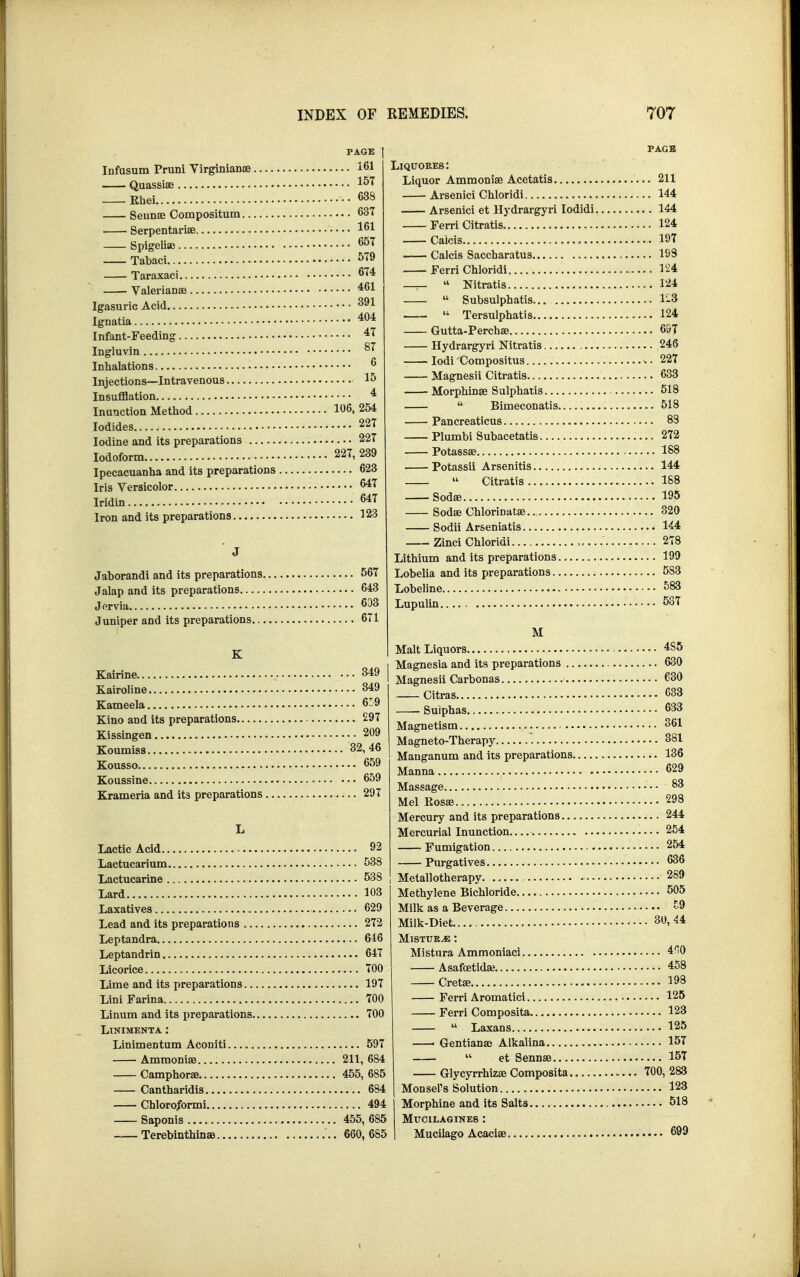 PAGE | Infusum Pruni Virginianae 161 Quassiae 157 Khei 638 Seunae Compositum 637 Serpentariae 161 Spigeliae 65T Tabaci 579 Taraxaci 674 Valerianae 461 Igasuric Acid 391 Ignatia 404 Infant-Feeding 47 Ingluvin 87 Inhalations 6 Injections—Intravenous 15 Insufflation 4 Inunction Method 106, 254 Iodides 227 Iodine and its preparations 227 Iodoform 227, 239 Ipecacuanha and its preparations 623 Iris Versicolor 647 Iridin 647 Iron and its preparations 123 Jaborandi and its preparations 567 Jalap and its preparations 643 Jervia 603 Juniper and its preparations. 671 K Kairine 349 Kairoline 849 Kameela 6:9 Kino and its preparations 297 Kissingen 209 Koumiss 32, 46 Kousso 659 Koussine 659 Krameria and its preparations 297 Lactic Acid • • • 92 Lactucarium 538 Lactucarine 538 Lard 103 Laxatives 629 Lead and its preparations 272 Leptandra 646 Leptandrin 647 Licorice 700 Lime and its preparations 197 Lini Farina 700 Linum and its preparations 700 Linimenta : Linimentum Aconiti 597 Ammoniae 211, 684 Camphors 455, 685 Cantharidis 684 Chloro/ormi 494 Saponis 455, 685 Terebinthinas 660, 685 PAGE Liqttokes : Liquor Ammoniae Acetatis 211 Arsenici Chloridi 144 Arsenici et Hydrargyri Iodidi 144 Ferri Citratis 124 Caicis • 197 Caicis Saccharatus 193 ■ Ferri Chloridi 124  Nitratis 124  Subsulphatis... 1-3  Tersulphatis 124 Gutta-Perchas 697 Hydrargyri Nitratis 246 Iodi Compositus • 227 Magnesii Citratis 633 ■ Morphinge Sulphatis 518  Bimeconatis 518 Pancreaticus 83 Plumbi Subacetatis 272 Potassae 188 Potassii Arsenitis 144  Citratis 1S8 Sodae 195 Sodae Chlorinatae 320 Sodii Arseniatis 144 Zinci Chloridi 278 Lithium and its preparations 199 Lobelia and its preparations 583 Lobeline • 583 Lupulin 537 M Malt Liquors •••• 4S5 Magnesia and its preparations 630 Magnesii Carbonas 630 Citras 633 Suiphas 633 Magnetism 361 Magneto-Therapy 881 Mauganum and its preparations 136 Manna 629 Massage 83 Mel Kosae ■ 298 Mercury and its preparations 244 Mercurial Inunction - 254 Fumigation 254 Purgatives 636 Metallotherapy. 289 Methylene Bichloride 505 Milk as a Beverage 59 Milk-Diet 30, 44 Mtstur^e : Mistnra Ammoniaci 410 Asafcetidae 458 Cretae 193 Ferri Aromatici 125 Ferri Composita 123  Laxans 125 — Gentianae Alkalina 157 « et Sennae 157 Glycyrrhizae Composita »... 700, 283 Monsel's Solution 123 Morphine and its Salts. 518 Mttcilagines : Mucilago Acaciae 699