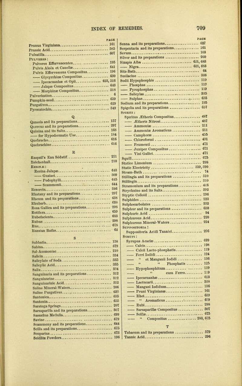 PAGE Prunus Virginiana • • • 161 Prussic Acid 585 Pulsatilla 607 PULVERES: Pulveres Effervescentes 195 Pulvis Aloes et Canella? 641 Pulvis Effervescens Compositus 196 Glycyrrhizae Compositus 630 Ipecacuanhas et Opii 623, 516 Jalapa? Compositus 6*3 Morphina? Compositus 518 Pulverization 6 Pumpkin-seed 659 Purgatives 629 Pyrocatechin 349 Quassia and its preparations 157 Quercu3 and its preparations 297 Quinina and its Salts 168 for Hypodermatic Use 184 Quebracho 616 Quebrachine 616 E Easpail's Eau Sedatif 211 Eeichenhall 210 Eesin^e : Eesina Jalapse 643 Guaiaci 309 Podophylli 645 Scammonii 644 Eesorcin 346 Ehatany and its preparations 297 Eheum and its preparations 638 Ehubarb ■ 638 Eosa Gallica and its preparations 298 Eottlera 659 Eubefacients • • 683 Eubus 298 Eue 678 Eussian Baths 62 Sabbatia J0» Sabina 679 Sal-Ammoniac 210 Salicin 334 Salicylate of Soda 335 Salicylic Acid 335 Salix 334 Sanguinaria and its preparations 312 Sanguinarine 312 Sanguinarinic Acid 312 Saline Mineral-Waters 206 Saline Purgatives 633 Santonica 655 Santonin *... 655 Saratoga Springs 207 Sarsaparilla and its preparations 307 Sassafras Medulla 699 Savine 679 Scammony and its preparations 644 Scilla and its preparations 675 Scoparius 673 Seidlitz Powders 196 PAGE Senna and its preparations 637 Serpentaria and its preparations 161 Sevum 163 Silver and its preparations 260 Sinapis Alba 621, 683 Nigra 621, 6S3 Sitz-Bath 64 Smilacine 308 Sodii Hypophosphis 119 Phosphas ...119 Pyrophosphas 119 Salicylas 335 Sulphas * 635 Sodium and its preparations 195 Spigelia and its preparations 657 Spiriti : Spiritus iEtheris Compositus 487 ^Etheris Nitrosi 487 Ammonia? 211 Ammonia? Aromaticus 211 Camphorae 455 Chloroformi 491 Frumenti 471 Juniper Compositus ,.... 671 ViniGallici 471 Squill 675 Statice Limonium - 298 Static Electricity 359, 390 Steam-Bath ' ?4 Stillingia and its preparations 310 Stillingin 310 Stramonium and its preparations 446 Strychnine and its Salts 392 Styptic Colloid 296 Sulphides 222 Sulphocarbolates 332 Sulphur and its preparations 630 Sulphuric Acid 94 Sulphurous Acid 220 Sulphurous Mineral-Waters 224 Suppositoria : Suppositoria Acidi Tannici » 296 Syrttpi : Syrupus Acacia? 699 Calcis 198 Calcii Lacto-phosphatis 119 Ferri Iodidi 124  et Manganii Iodidi 136 »  Phosphatis 125 Hypophosphitum H9  cum Ferro 119 Ipecacuanha? 623 Lactucarii 538 Mangani Iodidum 136 Pruni Yirginianae 161 Ehei 639  Aromaticus '. 639 Eubi • 298 Sarsaparilla? Compositus 307 Scilla? 675  Compositus 283, 675 Tabacum and its preparations Tannic Acid