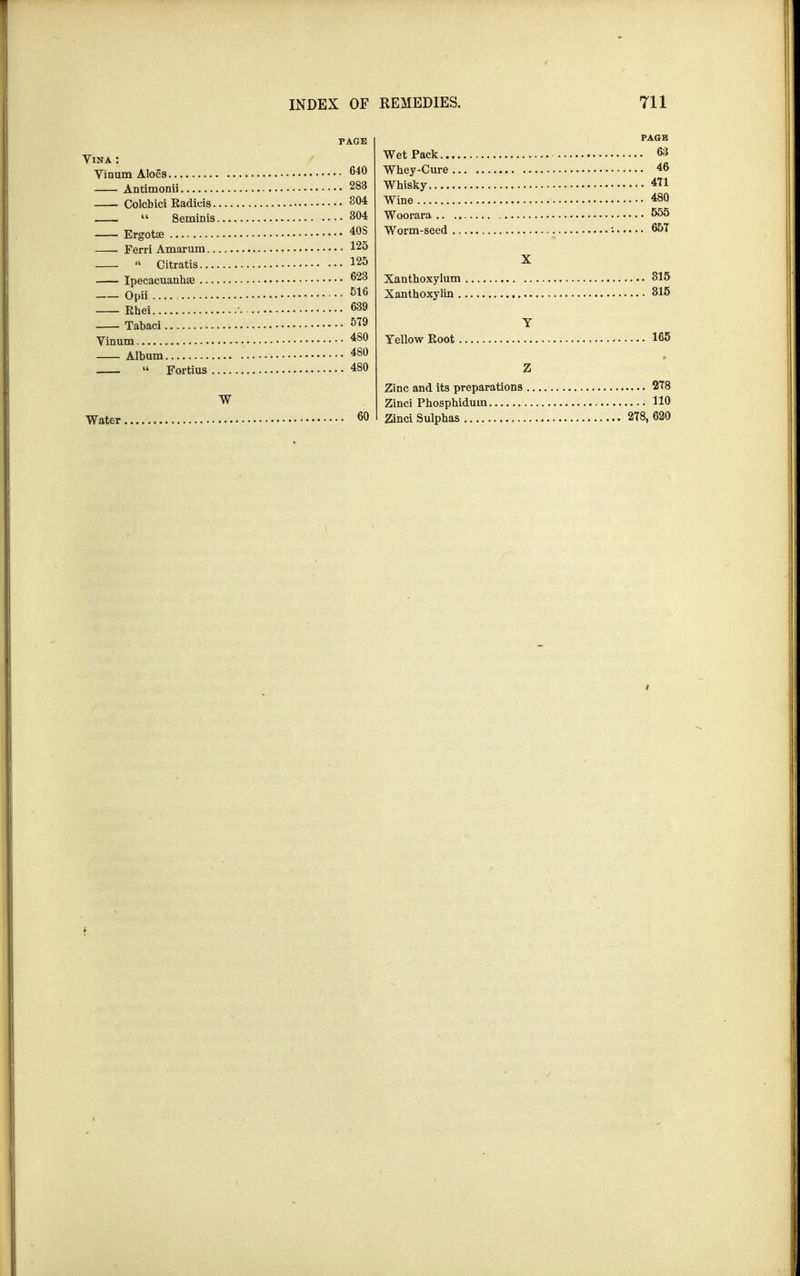 PAGE Vista : Vinum Aloes 640 Antimonii 283 Colcbici Kadicis g04 .  Seminis 304 Ergotse 408 Ferri Amarum 125  Citratis 125 Ipecacuanhas 623 Opii 516 Ehei 639 Tabaci 579 Vinum 480 Album 480  Fortius 480 W Water 60 PAGE Wet Pack 63 Wbey-Cure 46 Whisky 471 Wine ^0 Woorara .. 555 Worm-seed : 657 X Xanthoxylum 315 Xanthoxylin 315 Y Yellow Eoot 165 Z Zinc and its preparations 278 Zinci Phosphidum HO Zinci Sulphas 278, 620 >