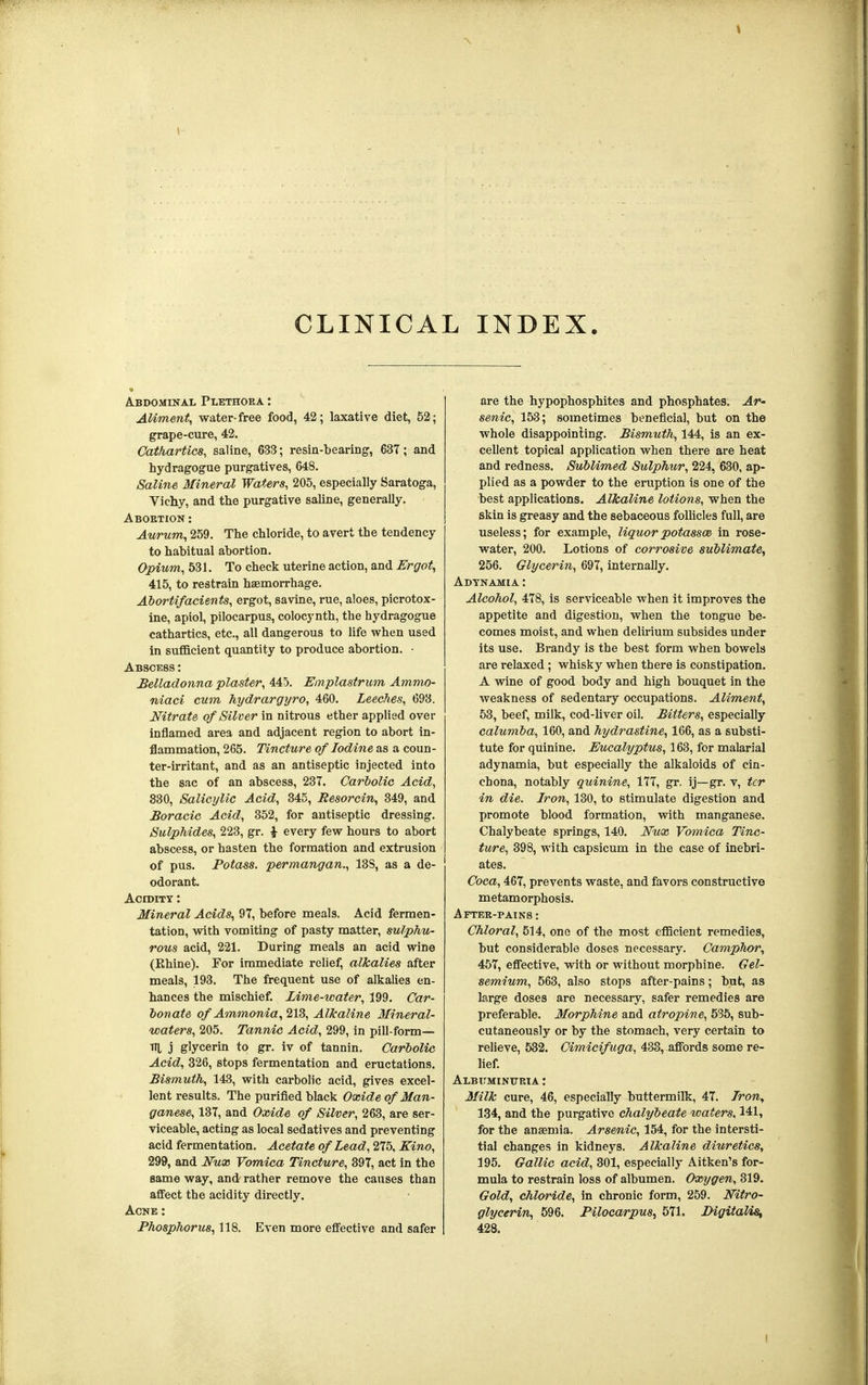 CLINICAL INDEX. Abdominal Plethora : Aliment, water-free food, 42; laxative diet, 52; grape-cure, 42. Cathartics, saline, 633; resin-bearing', 637; and hydragogue purgatives, 648. Saline Mineral Waters, 205, especially Saratoga, Vichy, and the purgative saline, generally. Abortion : iim/ffl, 259. The chloride, to avert the tendency to habitual abortion. Opium, 531. To check uterine action, and Ergot, 415, to restrain haemorrhage. Abortifacients, ergot, savine, rue, aloes, picrotox- ine, apiol, pilocarpus, colocynth, the hydragogue cathartics, etc., all dangerous to life when used in sufficient quantity to produce abortion. • Abscess : Belladonna plaster, 445. Emplastrum Ammo- niaci cum hydrargyro, 460. Leeches, 693. Nitrate of Silver in nitrous ether applied over inflamed area and adjacent region to abort in- flammation, 265. Tincture of Iodine as a coun- ter-irritant, and as an antiseptic injected into the sac of an abscess, 237. Carbolic Acid, 830, Salicylic Acid, 345, Besorcin, 349, and Boracic Acid, 352, for antiseptic dressing. Sulphides, 223, gr. i every few hours to abort abscess, or hasten the formation and extrusion of pus. Potass, permangan., 13S, as a de- odorant. Acidity : Mineral Acids, 97, before meals. Acid fermen- tation, with vomiting of pasty matter, sulphu- rous acid, 221. During meals an acid wine (Rhine). For immediate relief, alkalies after meals, 193. The frequent use of alkalies en- hances the mischief. Lime-water, 199. Car- bonate of Ammonia, 213, Alkaline Mineral- waters, 205. Tannic Acid, 299, in pill-form— TIL j glycerin to gr. iv of tannin. Carbolic Acid, 326, stops fermentation and eructations. Bismuth, 143, with carbolic acid, gives excel- lent results. The purified black Oxide of Man- ganese, 137, and Oxide of Silver, 263, are ser- viceable, acting as local sedatives and preventing acid fermentation. Acetate of Lead, 275, Kino, 299, and Nux Vomica Tincture, 397, act in the same way, and rather remove the causes than affect the acidity directly. Acne : Phosphorus, 118. Even more effective and safer are the hypophosphites and phosphates. Ar- senic, 153; sometimes beneficial, but on the whole disappointing. Bismuth, 144, is an ex- cellent topical application when there are heat and redness. Sublimed Sulphur, 224, 630, ap- plied as a powder to the eruption is one of the best applications. Alkaline lotions, when the skin is greasy and the sebaceous follicles full, are useless; for example, liquorpotassm in rose- water, 200. Lotions of corrosive sublimate, 256. Glycerin, 697, internally. Adynamia : Alcohol, 478, is serviceable when it improves the appetite and digestion, when the tongue be- comes moist, and when delirium subsides under its use. Brandy is the best form when bowels are relaxed ; whisky when there is constipation. A wine of good body and high bouquet in the weakness of sedentary occupations. Aliment, 53, beef, milk, cod-liver oil. Bitters, especially calumba, 160, and hydrastine, 166, as a substi- tute for quinine. Eucalyptus, 163, for malarial adynamia, but especially the alkaloids of cin- chona, notably quinine, 177, gr. ij—gr. v, ter in die. Iron, 130, to stimulate digestion and promote blood formation, with manganese. Chalybeate springs, 140. Nwx Vomica Tinc- ture, 398, with capsicum in the case of inebri- ates. Coca, 467, prevents waste, and favors constructive metamorphosis. After-pains : Chloral, 514, one of the most efficient remedies, but considerable doses necessary. Camphor, 457, effective, with or without morphine. Gel- semium, 563, also stops after-pains; but, as large doses are necessary, safer remedies are preferable. Morphine and atropine, 535, sub- cutaneously or by the stomach, very certain to relieve, 532. Cimicifuga, 433, affords some re- lief. Albuminuria : Milk cure, 46, especially buttermilk, 47. Iron, 134, and the purgative chalybeate waters, 141, for the anaemia. Arsenic, 154, for the intersti- tial changes in kidneys. Alkaline diuretics, 195. Gallic acid, 301, especially Aitken's for- mula to restrain loss of albumen. Oxygen, 319. Gold, chloride, in chronic form, 259. Nitro- glycerin, 596. Pilocarpus, 571. Digitalis, 428.