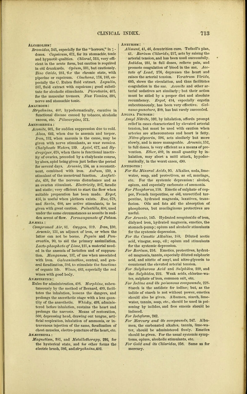 Alcoholism : Bromides, 543, especially for the horrors, in 3 - doses. Capsicum, 671, for its stomachic, tonic and hypnotic qualities. Chloral, 513, very effi- cient in the acute form, but caution is required in old drunkards. Opium, 531, but cautiously. Zinc Oxide, 281, for the chronic state, with piperine or capsicum. Cinchona, 176,183, es- pecially the C. Rubra fluid extract. Lupulin, 537, fluid extract with capsicum; good substi- tute for alcoholic stimulants. Picrotoxin, 407, for the muscular tremors. Nux Vomica, 39S, nerve and stomachic tonic. Amaurosis : Strychnine, 400, hypodermatically, curative in functional disease caused by tobacco, alcoholic excess, etc. Pilocarpine, 571. Amenorrhea : Aconite, 601, for sudden suppression due to cold. Aloes, 642, when due to anaemia and torpor. Iron, 132, when anaemia is the cause, may be given with nerve stimulants, as nux vomica. Chalybeate Waters, 139. Apiol, 677, and lly- dropiper, 678, when there is functional inactiv- ity of ovaries, preceded by a chalybeate course, by aloes, apiol being given just before the period for several days. Arsenic, 154, as a reconstit- uent, combined with iron. Aurum, 259, a stimulant of the menstrual function. Asafoeti- da, 459, for the nervous disturbance and as an ovarian stimulant. Electricity, 387, faradic and static; very efficient to start the flow when suitable preparation has been made. Ergot, 416, is useful when plethora exists. Rue, 679, and Savin, 680, are active stimulants, to be given with great caution. Pulsatilla, 608, used under the same circumstances as aconite in sud- den arrest of flow. Permanganate of Potass. Anemia : Compressed Air, 81. Oxygen, 319. Iron, 130. Arsenic, 151, an adjunct of iron, or when the latter can not be borne. Pepsin and Pan- creatin, 90, to aid the primary assimilation. Zacto-phosphate of Lime, 121, a material need- ed in the anagmia of lactation and of suppura- tion. Manganese, 137, of use when associated with iron. Galvanization, central, and gen- eral faradization, 386, to stimulate the functions of organic life. Wines, 483, especially the red wines with good body. Anaesthetics : Eules for administration, 498. Morphine, subcu- taneously by the method of Bernard, 499, facili- tates the inhalation, lessens the dangers, and prolongs the anaesthetic stage with a less quan- tity of the anaesthetic. Whisky, 499, adminis- tered before inhalation, sustains the heart and prolongs the narcosis. Means of restoration, 500, depressing head, drawing out tongue, arti- ficial respiration, inhalation of ammonia, or in- travenous injection of the same, faradization of chest-muscles, electro-puncture of the heart, etc. Anjesthesia : Magnetism, 381, and Metallotherapy, 292, for the hysterical state, and for other forms the electric brush, 386, a,n&strychnine,<k\)2. Aliment, 41, 46, denutrition cure. TufnelPs plan, 41. Barium Chloride, 217, acts by raising the arterial tension, and has been used successfully. Iodides, 231, in full doses, relieve pain, and promote coagulation of blood in the sac. Ace- tate of Lead, 276, depresses the heart and raises the arterial tension. Veratrum Viride, 605, slows the circulation, and thus facilitates coagulation in the sac. Aconite and other ar- terial sedatives act similarly ; ■ but their action must be aided by a proper diet and absolute recumbency. Ergot, 414, especially ergotin subcutaneously, has been very effective. Gal- vano-puncture, 388, has but rarely succeeded. Angina Pectoris: Amyl Nitrite, 593, by inhalation, affords prompt relief in cases characterized by elevated arterial tension, but must be used with caution when arteries are atheromatous and heart is fatty. Nitro-glycerin, 596, acts similarly but more slowly, and is more manageable. Arsenic, 152, , in full doses, is very efficient as a means of pre- vention. Ether, 489, in small quantity by in- halation, may abort a mild attack, hypoder- matically, in the worst cases, 490. Antidotes : For the Mineral Acids, 95. Alkalies, soda, lime- water, soap, and protectives, as oil, mucilage, etc. For the systemic depression: alcohol, opium, and especially carbonate of ammonia. For Phosphorus, 110. Emetic of sulphate of cop- per, French turpentine, or old, unrectified tur- pentine, hydrated magnesia, laxatives, trans- fusion. Oils and fats aid the absorption of phosphorus, but mucilaginous protectives are useful. For Arsenic, 145. Hydrated sesquioxide of iron, dialyzed iron, hydrated magnesia, emetics, the stomach-pump; opium and alcoholic stimulants for the systemic depression. For the Caustic Alkalies, 188. Diluted acetic acid, vinegar, soap, oil; opium and stimulants for the systemic depression. For Barium, 216. Emetics, protectives, hydrat- ed magnesia, tannin, especially diluted sulphuric acid, and nitrite of amyl, and nitro-glycerin to counteract the elevated arterial tension. For Sulphurous Acid and Sulphites, 220, and the Sulpirides, 222. Weak acids, chlorine-wa- ter, sulphate of iron, common salt, etc. For Iodine and its poisonous compounds, 22S. Starch is the antidote for iodine; but, as the iodide of starch is not without power, emetics should also be given. Albumen, starch, lime- water, tannin, soap, etc., should be used in poi- soning by iodides, and free emesis should be induced. For Iodoform, 242. For Mercury and its compounds, 247. Albu- men, the carbonated alkalies, tannin, lime-wa- ter, should be administered freely. Emetics should be given. For the usual systemic symp- toms, opium, alcoholic stimulants, etc. For Gold and its Chlorides, 258. Same as for mercury.