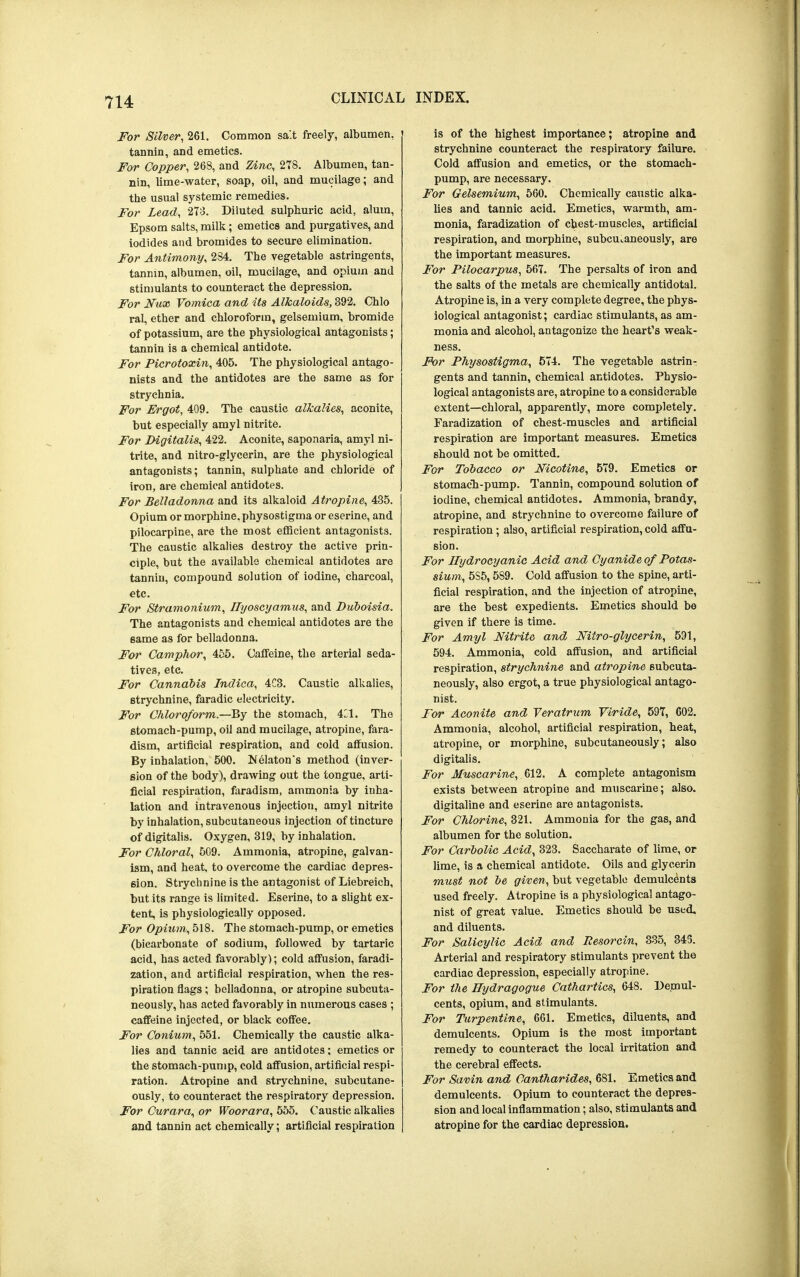 For Silver, 261. Common sa'.t freely, albumen, tannin, and emetics. For Copper, 268, and Zinc, 278. Albumen, tan- nin, lime-water, soap, oil, and mucilage; and the usual systemic remedies. For Lead, 273. Diluted sulphuric acid, alum, Epsom salts, milk; emetics and purgatives, and iodides and bromides to secure elimination. For Antimony, 284. The vegetable astringents, tannin, albumen, oil, mucilage, and opium and stimulants to counteract the depression. For Nux Vomica and its Alkaloids, 392. Chlo ral, ether and chloroform, gelsemium, bromide of potassium, are the physiological antagonists; tannin is a chemical antidote. For Picrotoxin, 405. The physiological antago- nists and the antidotes are the same as for strychnia. For Ergot, 409. The caustic alkalies, aconite, but especially amyl nitrite. For Digitalis, 422. Aconite, saponaria, amyl ni- trite, and nitro-glycerin, are the physiological antagonists; tannin, sulphate and chloride of iron, are chemical antidotes. For Belladonna and its alkaloid Atropine, 435. Opium or morphine, physostigma or eserine, and pilocarpine, are the most efficient antagonists. The caustic alkalies destroy the active prin- ciple, but the available chemical antidotes are tannin, compound solution of iodine, charcoal, etc. For Stramonium, Ilyoscyamus, and Duboisia. The antagonists and chemical antidotes are the same as for belladonna. For Camphor, 455. Caffeine, the arterial seda- tives, etc. For Cannabis Indica, 4C3. Caustic alkalies, strychnine, faradic electricity. For Chloroform.—By the stomach, O. The stomach-pump, oil and mucilage, atropine, fara- dism, artificial respiration, and cold affusion. By inhalation, 500. Nelaton*s method (inver- sion of the body), drawing out the tongue, arti- ficial respiration, faradism, ammonia by inha- lation and intravenous injection, amyl nitrite by inhalation, subcutaneous injection of tincture of digitalis. Oxygen, 319, by inhalation. For Chloral, 509. Ammonia, atropine, galvan- ism, and heat, to overcome the cardiac depres- sion. Strychnine is the antagonist of Liebreich, but its range is limited. Eserine, to a slight ex- tent, is physiologically opposed. For Opium, 518. The stomach-pump, or emetics (bicarbonate of sodium, followed by tartaric acid, has acted favorably); cold affusion, faradi- zation, and artificial respiration, when the res- piration flags; belladonna, or atropine subcuta- neously, has acted favorably in numerous cases ; caffeine injected, or black coffee. For Conium, 551. Chemically the caustic alka- lies and tannic acid are antidotes; emetics or the stomach-pump, cold affusion, artificial respi- ration. Atropine and strychnine, subcutane- ously, to counteract the respiratory depression. For Curara, or Woorara, 555. Caustic alkalies and tannin act chemically; artificial respiration is of the highest importance; atropine and strychnine counteract the respiratory failure. Cold affusion and emetics, or the stomach- pump, are necessary. For Gelsemium, 560. Chemically caustic alka- lies and tannic acid. Emetics, warmth, am- monia, faradization of chest-muscles, artificial respiration, and morphine, subcutaneously, are the important measures. For Pilocarpus, 567. The persalts of iron and the salts of the metals are chemically antidotal. Atropine is, in a very complete degree, the phys- iological antagonist; cardiac stimulants, as am- monia and alcohol, antagonize the heart's weak- ness. For Physostigma, 574. The vegetable astrin- gents and tannin, chemical antidotes. Physio- logical antagonists are, atropine to a considerable extent—chloral, apparently, more completely. Faradization of chest-muscles and artificial respiration are important measures. Emetics should not be omitted. For Tobacco or Nicotine, 579. Emetics or stomach-pump. Tannin, compound solution of iodine, chemical antidotes. Ammonia, brandy, atropine, and strychnine to overcome failure of respiration ; also, artificial respiration, cold affu- sion. For Hydrocyanic Acid and Cyanide of Potas- sium, 5S5, 589. Cold affusion to the spine, arti- ficial respiration, and the injection of atropine, are the best expedients. Emetics should be given if there is time. For Amyl Nitrite and Mtro-glycerin, 591, 594. Ammonia, cold affusion, and artificial respiration, strychnine and atropine subcuta- neously, also ergot, a true physiological antago- nist. For Aconite and Veratrum Viride, 597, 602. Ammonia, alcohol, artificial respiration, heat, atropine, or morphine, subcutaneously; also digitalis. For Muscarine, 612. A complete antagonism exists between atropine and muscarine; also, digitaline and eserine are antagonists. For Chlorine, 321. Ammonia for the gas, and albumen for the solution. For Carbolic Acid, 323. Saccharate of lime, or lime, is a chemical antidote. Oils and glycerin must not be given, but vegetable demulcents used freely. Atropine is a physiological antago- nist of great value. Emetics should be used, and diluents. For Salicylic Acid and Resorcin, 335, 345. Arterial and respiratory stimulants prevent the cardiac depression, especially atropine. For the Hydragogue Cathartics, 648. Demul- cents, opium, and stimulants. For Turpentine, 661. Emetics, diluents, and demulcents. Opium is the most important remedy to counteract the local irritation and the cerebral effects. For Savin and Cantharides, 681. Emetics and demulcents. Opium to counteract the depres- sion and local inflammation; also, stimulants and atropine for the cardiac depression.