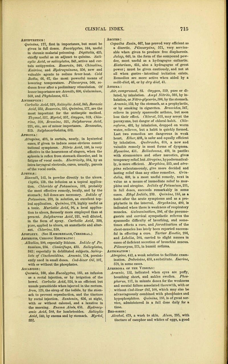 Antipyretics : Quinine, 177, first in importance, but must be given in full doses. Eucalyptus, 164, useful in chronic malarial poisoning. Digitalis, 425, chiefly useful as an adjunct to quinine. Sali- cylic Acid, or salicylates, 341, active and cer- tain antipyretics. Eesorcin, 348, Chinoline, Kairine, and Hydroquinone, 350, new and valuable agents to reduce fever-heat. Cold Baths, 66, 67, the most powerful means of lowering temperature. Pilocarpus, 568, re- duces fever after a preliminary stimulation. Of lesser importance are Aconite, 600, Gelsemium, 508, and Phytolacca, 611. Antiseptics : Carbolic Acid, 32S, Salicylic Acid, 345, Boracic Acid, 352, Besorcin, 351, Quinine, 177, are the most important for the antiseptic method. Thymol, 357, Myrtol, 357, Oxygen, 319, Chlo- rine, 320, Bromine, 321, Sulphurous Acid, 221, etc., are of minor importance. Benzoates, 355. Sulphocarbolates, 332. Aphonia : Atropine, 438, is certain, nearly, in hysterical cases, if given to induce some obvious consti- tutional symptoms. Nitric Acid, 100, is very effective in the hoarseness of singers, when the aphonia is reflex from stomach disorder, and in fatigue of vocal cords. Electricity, 384, by an intra-laryngeal electrode, cures, usually, paresis of the vocal cords. Aphtha : Bismuth, 142, in powder directly to the ulcers. Coptis, 159, the infusion as a topical applica- tion. Chloride of Potassium, 192, probably the most effective remedy, locally, and by the stomach; full doses are necessary. Iodide of Potassium, 230, in solution, an excellent top- ical application. Quinine, 176, highly useful as a tonic. Muriatic Acid, 96, a local applica- tion to ulcers, formerly more employed than at present. Sulphurous Acid, 221, well diluted, in the form of spray. Carbolic Acid, 330, pure, applied to ulcers, an anaesthetic and alter- ant. Chlorine, 320. Apoplexy. (See Hemorrhage, Ceeebeal.) Aetheitis, Cheonic Rheumatic : Alkalies, 200, especially lithium. Iodide of Po- tassium, 234. Cimicifuga, 433. Salicylates, 842; especially in debilitated subjects, Salicy- late of Cinchonidine. Arsenic, 154, persist- ently used in small doses. Cod-liver Oil, 107, with or without the phosphates. Ascaeides : Quassia, 160, also Eucalyptus, 163, an infusion as a rectal injection, or by irrigation of the bowel. Carbolic Acid, 824, is an efficient but unsafe parasiticide when injected in the rectum. Iron, 129, the sirup of the iodide, by the stom- ach to prevent reproduction, and the tincture by rectal injection. Santonin, 656, at night, with or without calomel, and a laxative in the morning. Enema Aloes, 653. Hydrocy- anic Acid, 588, for lumbricoides. Salicylic Acid, 840, by enema and by stomach. Myrtol, 357. Ascites : Copaiba Resin, 667, has proved very efficient as a diuretic. Pilocarpine, 571, very service- able when given to produce free diaphoresis. Jalap, 643, in the form of the compound pow- der, most useful as a hydragogue cathartic. Elaterium, 651, also a hydragogue of great power; must be given cautiously, and not at all when gastro - intestinal initation exists. Eemedies are more active when aided by a milk-diet, 46, or by dry diet, 41. Astuma : Air, compressed, 82. Oxygen, 319, pure or di- luted, by inhalation. Amyl Nitrite, 593, by in- halation, or Nitro-glycerin,b^&, by the stomach. Arsenic, 152, by the stomach, as a prophylactic, or by smoking in cigarettes. Bromides, 547, relieve in purely spasmodic asthma, but soon lose their effect. Chloral, 513, may arrest the paroxysms, but danger of chloral-habit. Chlo- roform, 492, by inhalation, dropped on warm water, relieves, but a habit is quickly formed. Last two remedies are dangerous in weak heart. Ether, 489, is safer and equally efficient by inhalation. Quebracho, 618, a new and valuable remedy in most forms of dyspnoea. Hyoscine, 451. Belladonna, 439, in pastilei with stramonium and other narcotics, gives temporary relief, but Atropine, hypodermatical- ly, is more efficient. Morphine, 535, and atro- pine subcutaneously, give more decided and lasting relief than any other remedies. Grin- delia, 609, is a most useful remedy, next in value as a means of immediate relief to mor- phine and atropine. Iodide ofPotassium,2S1, in full doses, succeeds remarkably in some cases. Ethyl Iodide, 239. Quinine, 183, as a tonic after the acute symptoms and as a pro- phylactic in the interval. Strychnine, 400, is indicated when there is weakness of respiratory muscles. Galvanization, 386, of the pneumo- gastric and cervical sympathetic relieves the spasmodic difficulty of breathing, and some- times effects a cure, and faradization of the chest-muscles has lately been reported success- ful in effecting a cure. Tartar Emetic, 286, and Lobelia, 584, carried to slight nausea in cases of deficient secretion of bronchial mucus. Pilocarpus, 571, in humid asthma. Astigmatism : Atropine, 442, a weak solution to facilitate exam- ination. Duboisine, 453, a substitute. Eserine, 578, in some cases. Atheroma of the Vessels: Arsenic, 152, indicated when eyes are puffy, breathing short, and ankles swollen. Phos- phorus, 117, in minute doses for the weakness and mental failure associated therewith, with or without Cod-liver Oil, 108, which may also be advantageously combined with phosphates and hypophosphites. Quinine, 183, is of great ser- vice, administered in a full dose daily for a time. Bed-sores: Alcohol, 479, a wash to skin. Alum, 295, with tincture of camphor and whites of eggs, a good