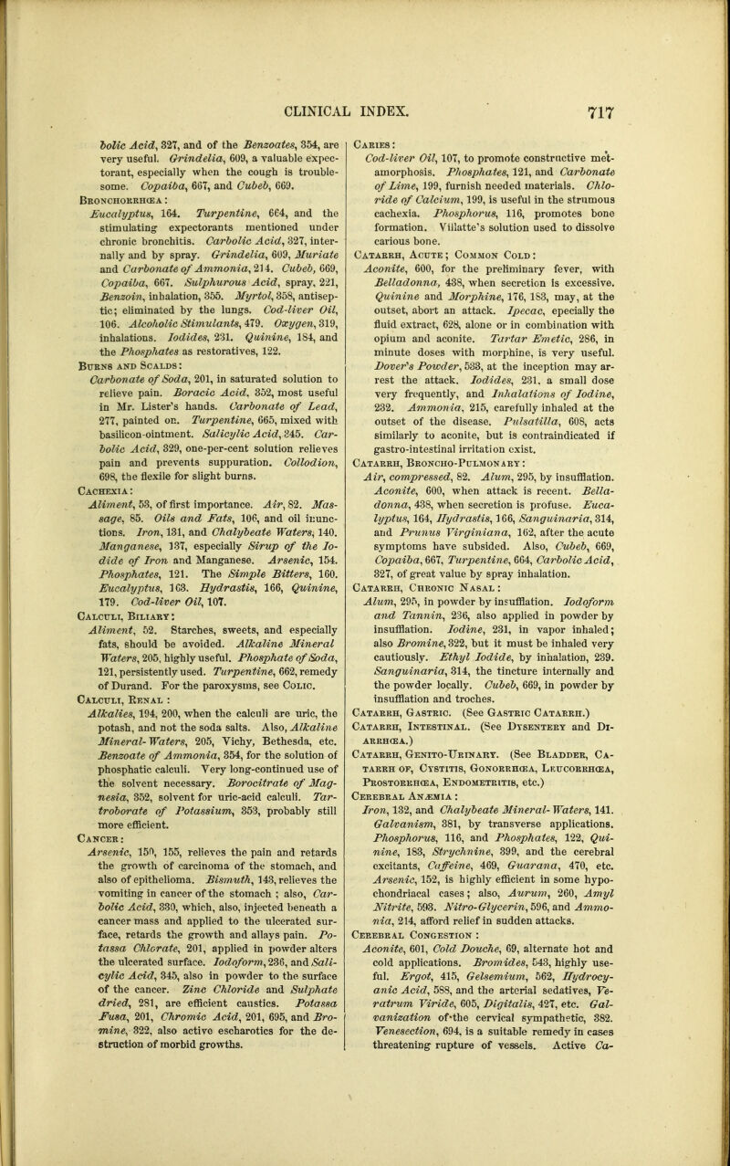 bolic Acid, 327, and of the Benzoates, 354, are very useful. Grindelia, 609, a valuable expec- torant, especially when the cough is trouble- some. Copaiba, 667, and Cubeb, 669. Bronchokehcea : Eucalyptus, 164. Turpentine, 664, and the stimulating expectorants mentioned under chronic bronchitis. Carbolic Acid, 327, inter- nally and by spray. Grindelia, 609, Muriate and Carbonate of Ammonia, 214. Cubeb, 669, Copaiba, 667. Sulphurous Acid, spray, 221, Benzoin, inhalation, 355. Myrtol, 358, antisep- tic; eliminated by the lungs. Cod-liver Oil, 106. Alcoholic Stimulants, 479. Oxygen, 319, inhalations. Iodides, 231. Quinine, 1S4, and the Phosphates as restoratives, 122. Burns and Scalds : Carbonate of Soda, 201, in saturated solution to relieve pain. Boraeic Acid, 352, most useful in Mr. Lister's hands. Carbonate of Lead, 277, painted on. Turpentine, 665, mixed with basilicon-ointment. Salicylic Acid, 845. Car- bolic Acid, 329, one-per-cent solution relieves pain and prevents suppuration. Collodion, 698, the flexile for slight burns. Cachexia : Aliment, 53, of first importance. Air, 82. Mas- sage, 85. Oils and Fats, 106, and oil inunc- tions. Iron, 131, and Chalybeate Waters, 140. Manganese, 137, especially Sirup of the Io- dide of Iron and Manganese. Arsenic, 154. Phosphates, 121. The Simple Bitters, 160. Eucalyptus, 163. Hydrastis, 166, Quinine, 179. Cod-liver Oil, 10T. Calculi, Biliary: Aliment, 52. Starches, sweets, and especially fats, should be avoided. Alkaline Mineral Waters, 205, highly useful. Phosphate of Soda, 121, persistently used. Turpentine, 662, remedy of Durand. For the paroxysms, see Colic. Calculi, Renal : Alkalies, 194, 200, when the calculi are uric, the potash, and not the soda salts. Also, Alkaline Mineral-Waters, 205, Vichy, Bethesda, etc. Benzoate of Ammonia, 354, for the solution of phosphatic calculi. Very long-continued use of the solvent necessary. Borocitraie of Mag- nesia, 352, solvent for uric-acid calculi. Tar- troborate of Potassium, 353, probably still more efficient. Cancer: Arsenic, 150, 155, relieves the pain and retards the growth of carcinoma of the stomach, and also of epithelioma. Bismuth, 143, relieves the vomiting in cancer of the stomach ; also, Car- bolic Acid, 330, which, also, injected beneath a cancer mass and applied to the ulcerated sur- face, retards the growth and allays pain. Po- tassa Chlorate, 201, applied in powder alters the ulcerated surface. Iodoform, 236, and Sali- cylic Acid, 345, also in powder to the surface of the cancer. Zinc Chloride and Sulphate dried, 281, are efficient caustics. Potassa Fusa, 201, Chromic Acid, 201, 695, and Bro- mine, 322, also active escharotics for the de- struction of morbid growths. Caries : Cod-liver Oil, 107, to promote constructive met- amorphosis. Phosphates, 121, and Carbonate of Lime, 199, furnish needed materials. Chlo- ride of Calcium, 199, is useful in the strumous cachexia. Phosphorus, 116, promotes bone formation. Villatte's solution used to dissolve carious bone. Catarrh, Acute ; Common Cold : Aconite, 600, for the preliminary fever, with Belladonna, 438, when secretion is excessive. Quinine and Morphine, 176, 153, may, at the outset, abort an attack. Ipecac, epecially the fluid extract, 628, alone or in combination with opium and aconite. Tartar Emetic, 286, in minute doses with morphine, is very useful. Dover's Powder, 533, at the inception may ar- rest the attack. Iodides, 231. a small dose very frequently, and Inhalations of Iodine, 232. Ammonia, 215, carefully inhaled at the outset of the disease. Pulsatilla, 608, acts similarly to aconite, but is contraindicated if gastro-intestinal irritation exist. Catarrh, Broncho-Pulmonary : Air, compressed, 82. Alum, 295, by insufflation. Aconite, 600, when attack is recent. Bella- donna, 438, when secretion is profuse. Euca- lyptus, 164, Hydrastis, 166, Sanguinaria, 314, and Prunus Virginiana, 162, after the acute symptoms have subsided. Also, Cubeb, 669, Copaiba, 667, Turpentine, 664, Carbolic Acid, 327, of great value by spray inhalation. Catarrh, Chronic Nasal : Alum, 295, in powder by insufflation. Iodoform and Tannin, 236, also applied in powder by insufflation. Iodine, 231, in vapor inhaled; also Bromine, 322, but it must be inhaled very cautiously. Ethyl Iodide, by inhalation, 239. Sanguinaria, 314, the tincture internally and the powder locally. Cubeb, 669, in powder by insufflation and troches. Catarrh, Gastric. (See Gastric Catarrh.) Catarrh, Intestinal. (See Dysentery and Di- arrhoea.) Catarrh, Genito-Urinary. (See Bladder, Ca- tarrh of, Cystitis, Gonorrhoea, Lkucorrhoea, Prostorrhcea, Endometritis, etc.) Cerebral Anemia : Iron, 132, and Chalybeate Mineral- Waters, 141. Galvanism, 381, by transverse applications. Phosphorus, 116, and Phosphates, 122, Qui- nine, 183, Strychnine, 399, and the cerebral excitants, Caffeine, 469, Guarana, 470, etc. Arsenic, 152, is highly efficient in some hypo- chondriacal cases; also, Aurum, 260, Amyl Nitrite, 593. Nitro-Glycerin, 596, and Ammo- nia, 214, afford relief in sudden attacks. Cerebral Congestion : Aconite, 601, Cold Douche, 69, alternate hot and cold applications. Bromides, 543, highly use- ful. Ergot, 415, Gelsemium, 562, Hydrocy- anic Acid, 5S8, and the arterial sedatives, Ve- ratrum Viride, 605, Digitalis, 427, etc. Gal- vanization of-the cervical sympathetic, 382. Venesection, 694, is a suitable remedy in cases threatening rupture of vessels. Active Ca-