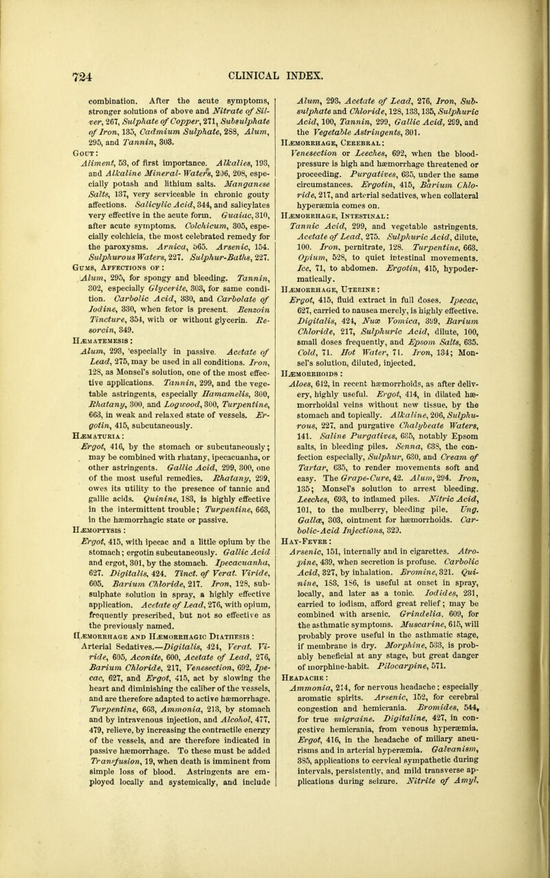 combination. After the acute symptoms, stronger solutions of above and Nitrate of Sil- ver, 267, Sulphate of Copper, 271, Subsulphate of Iron, 135, Cadmium Sulphate, 288, Alum, 295, and Tannin, 303. Gout: Aliment, 53, of first importance. Alkalies, 193, and Alkaline Mineral- Waters, 206, 208, espe- cially potash and lithium salts. Manganese Salts, 137, very serviceable in chronic gouty affections. Salicylic Acid, 344, and salicylates very effective in the acute form. Guaiac, 310, after acute symptoms. Colchicum, 305, espe- cially colchicia, the most celebrated remedy for the paroxysms. Arnica, 565. Arsenic, 154. Sulphurous Waters, 227. Sulphur-Baths, 227. Gums, Affections of : Alum, 295, for spongy and bleeding. Tannin, 302, especially Glycerite, 303, for same condi- tion. Carbolic Acid, 330, and Carbolate of Iodine, 330, when fetor is present. Benzoin Tincture, 354, with or without glycerin. Be- sorcin, 349. HEMATEMES1S : Alum, 293, 'especially in passive. Acetate of Lead, 275, may be used in all conditions. Iron, 128, as Monsel's solution, one of the most effec- tive applications. Tannin, 299, and the vege- table astringents, especially Hamamelis, 300, Bhatany, 300, and Logwood, 300, Turpentine, 663, in weak and relaxed state of vessels. Er- gotin, 415, subcutaneously. Hematuria : Ergot, 416, by the stomach or subcutaneously; may be combined with rhatany, ipecacuanha, or other astringents. Gallic Acid, 299, 300, one of the most useful remedies. Bhatany, 299, owes its utility to the presence of tannic and gallic acids. Quinine, 183, is highly effective in the intermittent trouble; Turpentine, 663, in the haemorrhagic state or passive. Hemoptysis : Ergot, 415, with ipecac and a little opium by the stomach; ergotin subcutaneously. Gallic Acid and ergot, 301, by the stomach. Ipecacuanha, 627. Digitalis, 424. Tinct. of Verat. Viride, 605. Barium Chloride, 217. Iron, 128, sub- sulphate solution in spray, a highly effective application. Acetate of Lead, 276, with opium, frequently prescribed, but not so effective as the previously named. HAEMORRHAGE AND HEMORRHAGIC DIATHESIS : Arterial Sedatives.—Digitalis, 424, Verat. Vi- ride, 605, Aconite, 600, Acetate of Lead, 276, Barium Chloride, 217, Venesection, 692, Ipe- cac, 627, and Ergot, 415, act by slowing the heart and diminishing the caliber of the vessels, and are therefore adapted to active haemorrhage. Turpentine, 663, Ammonia, 213, by stomach and by intravenous injection, and Alcohol, 477. 479, relieve, by increasing the contractile energy of the vessels, and are therefore indicated in passive haemorrhage. To these must be added Transfusion, 19, when death is imminent from simple loss of blood. Astringents are em- ployed locally and systemically, and include Alum, 293, Acetate of Lead, 276, Iron, Sub- sulphate and Chloride, 128,133,135, Sulphuric Acid, 100, Tannin, 299, Gallic Acid, 299, and the Vegetable Astringents, 301. Hemorrhage, Cerebral : Venesection or Leeches, 692, when the blood- pressure is high and haemorrhage threatened or proceeding. Purgatives, 635, under the same circumstances. Ergotin, 415, Barium Chlo- ride, 217, and arterial sedatives, when collateral hyperaemia comes on. Hemorrhage, Intestinal: Tannic Acid, 299, and vegetable astringents. Acetate of Lead, 275. Sulphuric Acid, dilute, 100. Iron, pernitrate, 128. Turpentine, 663. Opium, 528, to quiet intestinal movements. Ice, 71, to abdomen. Ergotin, 415, hypoder- matically. Hemorrhage, Uterine : Ergot, 415, fluid extract in full doses. Ipecac, 627, carried to nausea merely, is highly effective. Digitalis, 424, Nux Vomica, 399, Barium Chloride, 217, Sulphuric Acid, dilute, 100, small doses frequently, and Epsom Salts, 635. Cold, 71. Hot Water, 71. Iron, 134; Mon- gers solution, diluted, injected. Hemorrhoids : Aloes, 642, in recent haemorrhoids, as after deliv- ery, highly useful. Ergot, 414, in dilated hae- morrhoidal veins without new tissue, by the stomach and topically. Alkaline, 206, Sulphu- rous, 227, and purgative Chalybeate Waters, 141. Saline Purgatives, 635, notably Epsom salts, in bleeding piles. Senna, 638, the con- fection especially, Sulphur, 630, and Cream of Tartar, 635, to render movements soft and easy. The Grape-Cure, 42. Alum, 294. Iron, 135; Monsel's solution to arrest bleeding. Leeches, 693, to inflamed piles. Nitric Acid, 101, to the mulberry, bleeding pile. Ung. Gallm, 303, ointment for haemorrhoids. Car- bolic-Acid Injections, 329. Hay-Fever : Arsenic, 151, internally and in cigarettes. Atro- pine, 439, when secretion is profuse. Carbolic Acid, 327, by inhalation. Bromine, 321. Qui- nine, 1S3, 1S6, is useful at onset in spray, locally, and later as a tonic. Iodides, 231, carried to iodism, afford great relief; may be combined with arsenic. Grindelia, 609, for the asthmatic symptoms. Muscarine, 615, will probably prove useful in the asthmatic stage, if membrane is dry. Morphine, 533, is prob- ably beneficial at any stage, but great danger of morphine-habit. Pilocarpine, 571. Headache: Ammonia, 214, for nervous headache; especially aromatic spirits. Arsenic, 152, for cerebral congestion and hemicrania. Bromides, 544, for true migraine. Digitaline, 427, in con- gestive hemicrania, from venous hyperaemia. Ergot, 416, in the headache of miliary aneu- risms and in arterial hyperaemia. Galvanism, 385, applications to cervical sympathetic during intervals, persistently, and mild transverse ap- plications during seizure. Nitrite of Amyl,