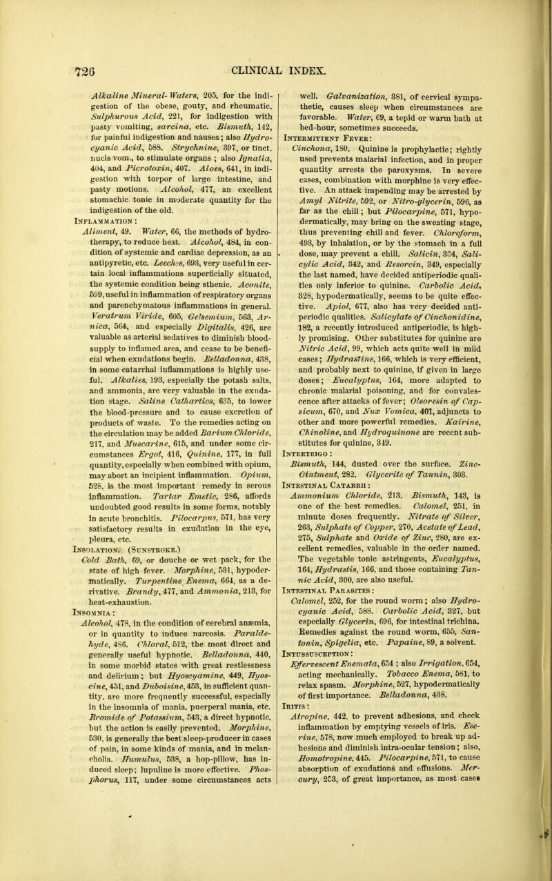 Alkaline Mineral-Waters, 205, for the indi- gestion of the obese, gouty, and rheumatic. Sulphurous Acid, 221, for indigestion with pasty vomiting, sarcina, etc. Bismuth, 142, ■ for painful indigestion and nausea; also Hydro- cyanic Acid, 583. Strychnine, 397, or tinct. nucis vom., to stimulate organs ; also Ignatia, 404, and Picrotoxin, 407. Aloes, 641, in indi- gestion with torpor of large intestine, and pasty motions. Alcohol, 477, an excellent stomachic tonic in moderate quantity for the indigestion of the old. Inflammation : Aliment, 49. Water, 66, the methods of hydro- therapy, to reduce heat. Alcohol, 484, in con- dition of systemic and cardiac depression, as an antipyretic, etc. Leechss, 693, very useful in cer- tain local inflammations superficially situated, the systemic condition being sthenic. Aconite, 599, useful in inflammation of respiratory organs and parenchymatous inflammations in general. Veratrum Viride, 605, Gelsemium, 563, Ar- nica, 564, and especially Digitalis, 426, are valuable as arterial sedatives to diminish blood- supply to inflamed area, and cease to be benefi- cial when exudations begin. Belladonna, 438, in some catarrhal inflammations is highly use- ful. Alkalies, 193, especially the potash salts, and ammonia, are very valuable in the exuda- tion stage. Saline Cathartics, 635, to lower the blood-pressure and to cause excretion of products of waste. To the remedies acting on the circulation maybe added Barium Chloride, 217, and Muscarine, 615, and under some cir- cumstances Ergot, 416, Quinine, 177, in full quantity,especially when combined with opium, may abort an incipient inflammation. Opium, 528, is the most important remedy in serous inflammation. Tartar Emetic, 286, affords undoubted good results in some forms, notably in acute bronchitis. Pilocarpus, 571, has very satisfactory results in exudation in the eye, pleura, etc. Insolation. (Sunstroke.) Cold Bath, 69, or douche or wet pack, for the state of high fever. Morphine, 531, hypoder- matically. Turpentine Enema, 664, as a de- rivative. Brandy, All, and Ammonia, 213, for heat-exhaustion. Insomnia : Alcohol, 478, in the condition of cerebral anaemia, or in quantity to induce narcosis. Paralde- hyde, 486. Chloral, 512, the most direct and generally useful hypnotic. Belladonna, 440, in some morbid states with great restlessness and delirium; but Hyoscyamine, 449, Hyos- cine, 451, and Duboisine, 453, in sufficient quan- tity, are more frequently successful, especially in the insomnia of mania, puerperal mania, etc. Bromide of Potassium, 543, a direct hypnotic, but the action is easily prevented. Morphine, 530, is generally the best sleep-producer in cases of pain, in some kinds of mania, and in melan- cholia. Humulus, 538, a hop-pillow, has in- duced sleep; lupuline is more effective. Phos- phorus, 117, under some circumstances acts well. Galvanisation, 381, of cervical sympa- thetic, causes sleep when circumstances are favorable. Water, 69, a tepid or warm bath at bed-hour, sometimes succeeds. Intermittent Fever: Cinchona, ISO. Quinine is prophylactic; rightly used prevents malarial infection, and in proper quantity arrests the paroxysms. In severe cases, combination with morphine is very effec- tive. An attack impending may be arrested by Amyl Nitrite, 592, or Nitro-glycerin, 596, as far as the chill; but Pilocarpine, 571, hypo- dermatically, may bring on the sweating stage, thus preventing chill and fever. Chloroform, 493, by inhalation, or by the stomach in a full dose, may prevent a chill. Salicin, 334, Sali- cylic Acid, 342, and Resorcin, 349, especially the last named, have decided antiperiodic quali- ties only inferior to quinine. Carbolic Acid, 828, hypodermatically, seems to be quite effec- tive. Apiol, 677, also has very decided anti- periodic qualities. Salicylate of Cinchonidine, 182, a recently introduced antiperiodic, is high- ly promising. Other substitutes for quinine are Nitric Acid, 99, which acts quite well in mild cases; Hydrastine, 166, which is very efficient, and probably next to quinine, if given in large doses; Eucalyptus, 164, more adapted to chronic malarial poisoning, and for convales- cence after attacks of fever; Oleoresin of Cap- sicum, 670, and Nux Vomica, 401, adjuncts to other and more powerful remedies. Kairine, Chinoline, and Hydroquinone are recent sub- stitutes for quinine, 349. Intertrigo : Bismuth, 144, dusted over the surface. Zinc- Ointment, 282. Glycerite of Tannin, 303. Intestinal Catarrh : Ammonium Chloride, 213. Bismuth, 143, is one of the best remedies. Calomel, 251, in minute doses frequently. Nitrate of Silver, 263, Sulphate of Copper, 270, Acetate of Lead, 275, Sulphate and Oxide of Zinc, 280, are ex- cellent remedies, valuable in the order named. The vegetable tonic astringents, Eucalyptus, 164, Hydrastis, 166, and those containing Tan- nic Acid, 300, are also useful. Intestinal Parasites : Calomel, 252, for the round worm; also Hydro- cyanic Acid, 588. Carbolic Acid, 327, but especially Glycerin, 696, for intestinal trichina. Remedies against the round worm, 655, San- tonin, Spigelia, etc. Papaine, 89, a solvent. Intussusception : Effervescent Enemata,G5A ; also Irrigation, 654, acting mechanically. Tobacco Enema, 581, to relax spasm. Morphine, 527, hypodermatically of first importance. Belladonna, 438. Iritis : Atropine, 442, to prevent adhesions, and check inflammation by emptying vessels of iris. Ese- rine, 578, now much employed to break up ad- hesions and diminish intra-ocular tension; also, Homotropine, 445. Pilocarpine, 571, to cause absorption of exudations and effusions. Mer- cury, 253, of great importance, as most cases