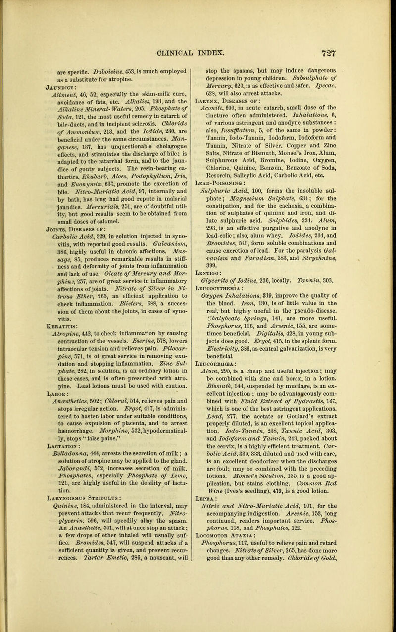 are specific. Duboisine, 453, is much employed as a substitute for atropine. Jaundice: Aliment, 46, 52, especially the skim-milk cure, avoidance of fats, etc. Alkalies, 193, and the Alkaline Mineral-Waters, 205. Phosphate of Soda, 121, the most useful remedy in catarrh of bile-ducts, and in incipient sclerosis. Chloride of Ammonium, 213, and the Iodide, 230, are beneficial under the same circumstances. Man- ganese, 137, has unquestionable cholagogue effects, and stimulates the discharge of bile; is adapted to the catarrhal form, and to the jaun- dice of gouty subjects. The resin-bearing ca- thartics, Rhubarb, Aloes, Podophyllum, Iris, and Euonymin, 637, promote the excretion of bile. Nitro-Muriatic Acid, 97, internally and by bath, has long had good repute in malarial jaundice. Mercurials, 251, are of doubtful util- ity, but good results seem to be obtained from small doses of calomel. Joints, Diseases of: Carbolic Acid, 329, in solution injected in syno- vitis, with reported good results. Galvanism, 386, highly useful in chronic affections. Mas- sage, 85, produces remarkable results in stiff- ness and deformity of joints from inflammation and lack of use. Oleate of Mercury and Mor- phine, 257, are of great service in inflammatory affections of joints. Nitrate of Silver in Ni- trous Ether, 265, an efficient application to check inflammation. Blisters, 688, a succes- sion of them about the joints, in cases of syno- vitis. Keratitis : Atropine, 442, to check inflammation by causing contraction of the vessels. Eserine, 578, lowers intraocular tension and relieves pain. Pilocar- pine, 571, is of great service in removing exu- dation and stopping inflammation. Zinc Sul- phate, 282, in solution, is an ordinary lotion in these cases, and is often prescribed with atro- pine. Lead lotions must be used with caution. Labor: Anaesthetics, 502; Chloral, 514, relieves pain and stops irregular action. Ergot, 417, is adminis- tered to hasten labor under suitable conditions, to cause expulsion of placenta, and to arrest hemorrhage. Morphine, 532, hypodermatical- ly, stops  false pains. Lactation : Belladonna, 444, arrests the secretion of milk; a solution of atropine may be applied to the gland. Jaborandi, 572, increases secretion of milk. Phosphates, especially Phosphate of lime, 121, are highly useful in the debility of lacta- tion. Laryngismus Stridulus: Quinine, 184, administered in the interval, may prevent attacks that recur frequently. Nitro- glycerin, 596, will speedily allay the spasm. An Anaesthetic, 501, will at once stop an attack; a few drops of ether inhaled will usually suf- fice. Bromides, 547, will suspend attacks if a sufficient quantity is given, and prevent recur- rences. Tartar Emetic, 286, a nauseant, will stop the spasms, but may induce dangerous depression in young children. Subsulphate of Mercury, 620, is as effective and safer. Ipecac, 62S, will also arrest attacks. Larynx, Diseases of : Aconite, 600, in acute catarrh, small dose of the tincture often administered. Inhalations, 6, of various astringent and anodyne substances : also, Insufflation, 5, of the same in powder: Tannin, Iodo-Tannin, Iodoform, Iodoform and Tannin, Nitrate of Silver, Copper and Zinc Salts, Nitrate of Bismuth, Monsers Iron, Alum, Sulphurous Acid, Bromine, Iodine, Oxygen, Chlorine, Quinine, Benzoin, Benzoate of Soda, Kesorcin, Salicylic Acid, Carbolic Acid, etc. Lead-Poisoning : Sulphuric Acid, 100, forms the insoluble sul- phate; Magnesium Sulphate, 634; for the constipation, and for the cachexia, a combina- tion of sulphates of quinine and iron, and di- lute sulphuric acid. Sulphides, 224. Alum, 293, is an effective purgative and anodyne in lead-colic; also, alum whey. Iodides, 234, and Bromides, 513, form soluble combinations and cause excretion of lead. For the paralysis Gal- vanism and Faradism, 383, and Strychnine, 399. Lentigo : Glycerite of Iodine, 236, locally. Tannin, 303. Leucocythemta: Oxygen Inhalations, 319, improve the quality of the blood. Iron, 130, is of little value in the real, but highly useful in the pseudo-disease. Chalybeate Springs, 141, are more useful. Phosphorus, 116, and Arsenic, 155, are some- times beneficial. Digitalis, 428, in young sub- jects does good. Ergot, 415, in the splenic form. Electricity, 3S6, as central galvanization, is very beneficial. Leucorriicea : Alum, 295, is a cheap and useful injection; may be combined with zinc and borax, in a lotion. Bismuth, 144, suspended by mucilage, is an ex- cellent injection ; may be advantageously com- bined with Fluid Extract of Hydrastis, 167, which is one of the best astringent applications. Lead, 277, the acetate or Goulard's extract properly diluted, is an excellent topical applica- tion. Iodo-Tannin, 238, Tannic Acid, 303, and Iodoform and Tannin, 243, packed about the cervix, is a highly efficient treatment. Car- bolic ^4cirf,330,333, diluted and used with care, is an excellent deodorizer when the discharges are foul; may be combined with the preceding lotions. MonsePs Solution, 135, is a good ap- plication, but stains clothing. Common Red Wine (Ives's seedling), 479, is a good lotion. Lepra : Nitric and Nitro-Muriatic Acid, 101, for the accompanying indigestion. Arsenic, 153, long continued, renders important service. Phos- phorus, 118, and Phosphates, 122. Locomotor Ataxia: Phosphorus, 117, useful to relieve pain and retard changes. Nitrate of Silver, 265, has done more good than any other remedy. Chloride of Gold,