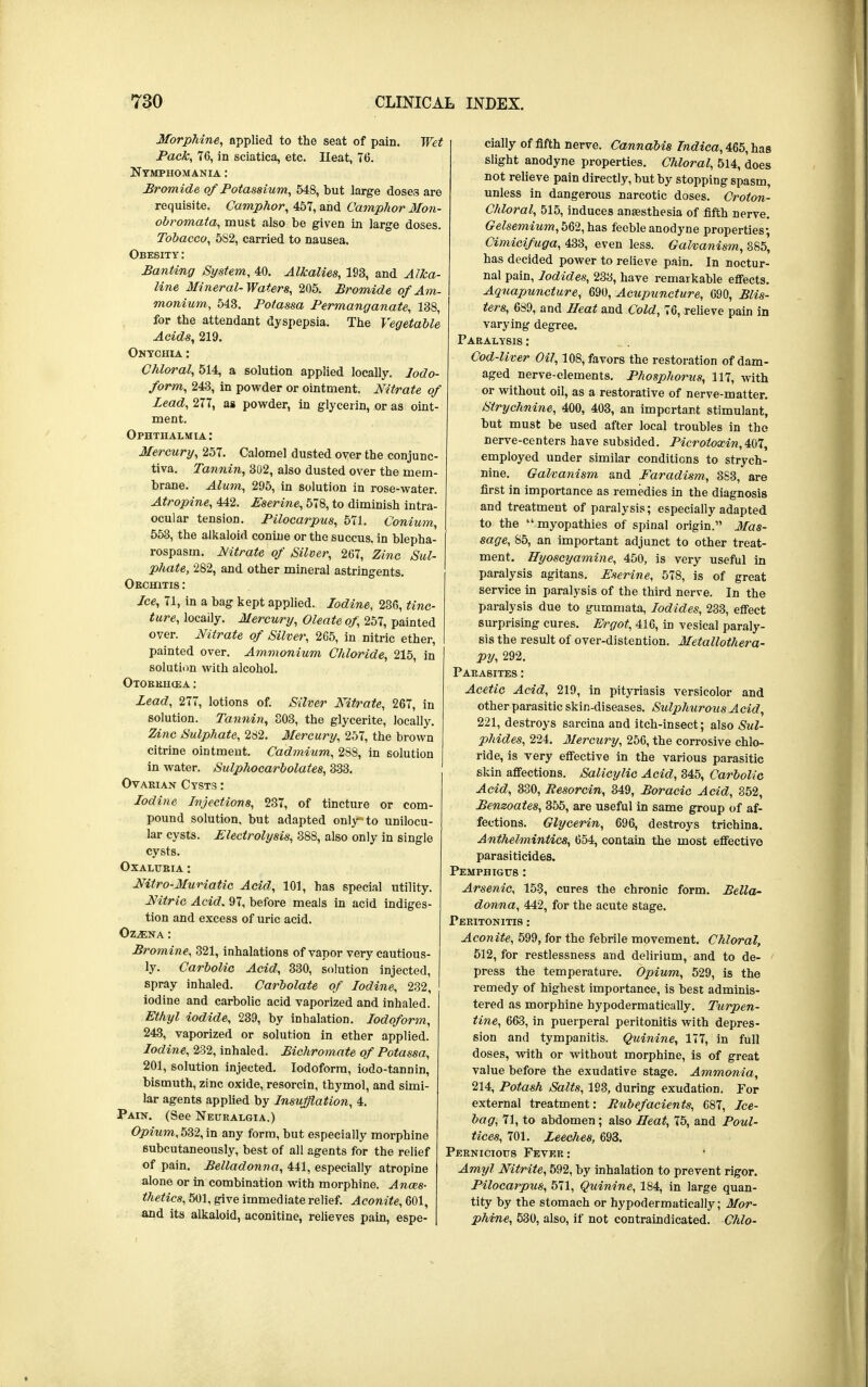 Morphine, applied to the seat of pain. Wet Pack, 76, in sciatica, etc. Heat, 76. Nymphomania : Bromide of Potassium, 548, but large doses are requisite. Camphor, 457, and Camphor Mon- obromated, must also be given in large doses. Tobacco, 5S2, carried to nausea. Obesity : Panting System, 40. Alkalies, 193, and Alka- line Mineral-Waters, 205. Bromide of Am- monium, 543. Potassa Permanganate, 138, for the attendant dyspepsia. The Vegetable Acids, 219. Onychia : Chloral, 514, a solution applied locally. Iodo- form, 243, in powder or ointment. Nitrate of Lead, 277, as powder, in glycerin, or as oint- ment. Ophthalmia: Mercury, 257. Calomel dusted over the conjunc- tiva. Tannin, 302, also dusted over the mem- brane. Alum, 295, in solution in rose-water. Atropine, 442. Eserine, 578, to diminish intra- ocular tension. Pilocarpus, 571. Conium, 553, the alkaloid conine or the succus. in blepha- rospasm. Mtrate of Silver, 267, Zinc Sul- phate, 282, and other mineral astringents. Orchitis : Ice, 71, in a bag kept applied. Iodine, 236, tinc- ture, locally. Mercury, Oleate of, 257, painted over. Nitrate of Silver, 265, in nitric ether, painted over. Ammonium Chloride, 215, in solution with alcohol. Otorkugea : Lead, 277, lotions of. Silver Nitrate, 267, in solution. Tannin, 303, the glycerite, locally. Zinc Sulphate, 282. Mercury, 257, the brown citrine ointment. Cadmium, 2SS, in solution in water. Sulphocarbolates, 333. Ovarian Cysts : Iodine Injections, 237, of tincture or com- pound solution, but adapted only to unilocu- lar cysts. Electrolysis, 388, also only in single cysts. Oxalubia : Nitro-Muriatic Acid, 101, has special utility. Nitric Acid. 97, before meals in acid indiges- tion and excess of uric acid. Ozjena : Bromine, 321, inhalations of vapor very cautious- ly. CarboHc Acid, 330, solution injected, spray inhaled. Carbolate of Iodine, 232, iodine and carbolic acid vaporized and inhaled. Ethyl iodide, 239, by inhalation. Iodoform, 243, vaporized or solution in ether applied. Iodine, 232, inhaled. Bichromate of Potassa, 201, solution injected. Iodoform, iodo-tannin, bismuth, zinc oxide, resorcin, thymol, and simi- lar agents applied by Insufflation, 4. Pain. (See Neuralgia.) Opium, 532, in any form, but especially morphine 6ubcutaneously, best of all agents for the relief of pain. Belladonna, 441, especially atropine alone or in combination with morphine. Anaes- thetics, 501, give immediate relief. Aconite, 601, and its alkaloid, aconitine, relieves pain, espe- | cially of fifth nerve. Cannabis Indica, 465, has slight anodyne properties. Chloral, 514, does not relieve pain directly, but by stopping spasm, unless in dangerous narcotic doses. Croton- Chloral, 515, induces anaesthesia of fifth nerve. Gelsemium, 562, has feeble anodyne properties-, Cimicifuga, 433, even less. Galvanism, 385' has decided power to relieve pain. In noctur- nal pain, Iodides, 233, have remarkable effects. Aquapuncture, 690, Acupuncture, 690, Blis- ters, 6S9, and Heat and Cold, 76, relieve pain in varying degree. Paralysis : Cod-liver Oil, 108, favors the restoration of dam- aged nerve-elements. Phosphorus, 117, with or without oil, as a restorative of nerve-matter. Strychnine, 400, 403, an important stimulant, but must be used after local troubles in the nerve-centers have subsided. Pieroloxin, 407, employed under similar conditions to strych- nine. Galvanism and Faradism, 383, are first in importance as remedies in the diagnosis and treatment of paralysis; especially adapted to the myopathies of spinal origin. Mas- sage, 85, an important adjunct to other treat- ment. Hyoscyamine, 450, is very useful in paralysis agitans. Eserine, 578, is of great service in paralysis of the third nerve. In the paralysis due to gummata, Iodides, 233, effect surprising cures. Ergot, 416, in vesical paraly- sis the result of over-distention. Metallothera- py, 292. Parasites : Acetic Acid, 219, in pityriasis versicolor and other parasitic skin-diseases. Sulphurous Acid, 221, destroys sarcina and itch-insect; also Sul- phides, 224. Mercury, 256, the corrosive chlo- ride, is very effective in the various parasitic skin affections. Salicylic Acid, 345, Carbolic Acid, 330, Resorcin, 349, Boracic Acid, 352, Benzoates, 355, are useful in same group of af- fections. Glycerin, 696, destroys trichina. Anthelmintics, 654, contain the most effective parasiticides. Pemphigus : Arsenic, 153, cures the chronic form. Bella- donna, 442, for the acute stage. Peritonitis : Aconite, 599, for the febrile movement. Chloral, 512, for restlessness and delirium, and to de- press the temperature. Opium, 529, is the remedy of highest importance, is best adminis- tered as morphine hypodermatically. Turpen- tine, 663, in puerperal peritonitis with depres- sion and tympanitis. Quinine, 177, in full doses, with or without morphine, is of great value before the exudative stage. Ammonia, 214, Potash Salts, 193, during exudation. For external treatment: Rubefacients, 687, Ice- bag, 71, to abdomen; also Heat, 75, and Poul- tices, 701. Leeches, 693. Pernicious Fever: Amyl Nitrite, 592, by inhalation to prevent rigor. Pilocarpus, 571, Quinine, 184, in large quan- tity by the stomach or hypodermatically; Mor- phine, 530, also, if not contraindicated. Chlo-