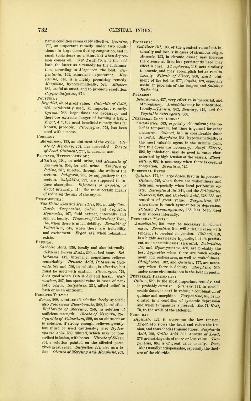 namic condition remarkably effective. Quinine, 177, an important remedy under two condi- tions : in large doses during congestion, and in small tonic doses as a stimulant when depres- sion comes on. Wet Pack, 70, and the cold bath, the latter as a remedy for the inflamma- tion, according to Jiirgensen, the best. Ser- pentaria, 161, stimulant expectorant. Mus- carine, 615, is a highly promising remedy. Morphine, hypodermatically, 529. Blisters, 6S9, useful at onset, and to promote resolution. Copper Sulphate, 271. Polyuria : Dry diet, 42, of great value. Chloride of Gold, 259, persistently used, an important remedy. Opium, 533, large doses are necessary, and therefore extreme danger of forming a habit. Ergot, 417, the most beneficial remedy thus far known, probably. Pilocarpus, 572, has been used with success. Pokrigo : Manganese, 133, an ointment of the oxide. Ole- ate of Mercury, 257, has succeeded. Iodide of Lead Ointment, 277, in chronic cases. Prostate, Hypertrophy of : Alkalies, 194, in acid urine, and Benzoate of Ammonia, 354, for acid urine. Tincture of Iodine, 237, injected through the walls of the rectum. Iodoform, 236, by suppository in the rectum. Sulphides, 223, are supposed to in- duce absorption. Injections of Ergotin, or Ergot internally, 416, the most certain means of reducing the size of the organ. Prostori:ho3a : The Urino-Genital Remedies, 660, notably Can- tharis, Turpentine, Cubed, and Copaiba. Hydrastis, 167, fluid extract, internally and applied locally. Tincture of Chloride of Iron, 1 134, when there is much debility. Bromide of Potassium, 548, when there are irritability and excitement. Ergot, 417, when relaxation exists. Prurigo: Carbolic Acid, 330, locally and also internally. Alkaline Warm Baths, 200, at bed-hour. Bel- ladonna, 442, internally, sometimes relieves remarkably. Prussio Acid, Potassium Cya- nide, 5S9 and 590, in solution, is effective, but must be used with caution. Pilocarpus, 572, does good when skin is dry and harsh. Gal- vanism, 3S7, has special value in cases of neu- rotic origin. Sulphides, 224, afford relief in bath or as an ointment. Pruritus Vulvae : Borax, 200, a saturated solution freely applied; also Potassium Bicarbonate, 200, in solution. Bichloride of Mercury, 256, in solution of sufficient strength. Oleate of Mercury, 257. Cyanide of Potassium, 590, as an ointment or in solution, if strong enough, relieves greatly, but must be used cautiously; also Hydro- cyanic Acid, 5S9, diluted, which may be pre- scribed in lotion, with borax. Nitrate of Silver, 267, a solution painted on the affected parts, gives great relief. Sulphites, 222, also as a lo- tion. Oleates of Mercury and Morphine, 257. Psoriasis : Cod-liver Oil, 108, of the greatest value both in- ternally and locally in cases of strumous origin. Arsenic, 153, in chronic cases; may increase the disease at first, but persistently used may effect a cure. Phosphorus, 118, acts similarly to arsenic, and may accomplish better results. Locally—Nitrate of Silver, 266, Lead— oint- ment of the iodide, 277, Coptis, 159, especially useful in psoriasis of the tongue, and Sulphur Baths, 224. Ptyalism : Belladonna, 437, very effective in mercurial, and of pregnancy. Duboisine may be substituted. Locaily— Tannin, 302, Brandy, 479, and the Vegetable Astringents, 300. Puerperal Convulsions : Anesthetics, 503, especially chloroform; the re- lief is temporary, but time is gained for other measures. Chloral, 513, in considerable doses is useful. Morphine, 531, hypodermatically, is the most valuable agent in the ursemic form, but full doses are necessary. Amyl Nitrite, 592, by inhalation, may do good in cases char- acterized by high tension of the vessels. Blood- letting, 692, is necessary when there is cerebral congestion. Bromides, 545. Puerperal Fever : Quinine, 177, in large doses, first in importance. Opium, 529, when there are wakefulness and delirium, especially when local peritonitis ex- ists. Salicylic Acid, 341, and the Salicylates, Resorcin, 349, and Carbolic Acid, 328, 333, are remedies of great value. Turpentine, 663, when there is much tympanites or depression. Potassa Permanganate, 138, has been used with success internally. Puerperal Mania: Anaesthetics, 501, may be necessary in violent cases. Bromides, 544, will quiet, in cases with tendency to cerebral congestion. Chloral, 513, is a highly serviceable hypnotic, but its persist- ent use in anaemic cases is harmful. Duboisine, 453, and Ilyoscyamine, 450, are probably the best hypnotics when there are much excite- ment and restlessness, as well as wakefulness. Chalybeates, 132, and Quinine, 177, are neces- sary when there is debility. Morphine, 530, under some circumstances is the best hypnotic. Puerperal Peritonitis: Opitim, 529, is the most important remedy, and is probably curative. Quinine, 177, in consid- erable doses, is next in value; a combination of quinine and morphine. Turpentine, 663, is in- dicated in a condition of systemic depression and when tympanites is present. Ice, 71, Heat, 75, to the walls of the abdomen. Purpura: Digitalis, 424, to overcome the low tension. Ergot, 415, slows the heart and raises the ten- sion, and thus checks transudations. Sulphuric Acid, 100, Gallic Acid, 301, Acetate of Lead, 276, are astringents of more or less value. Tur- pentine, 663, is of great value usually. Iron, 133, is usually indispensable, especially the tinct- ure of the chloride.