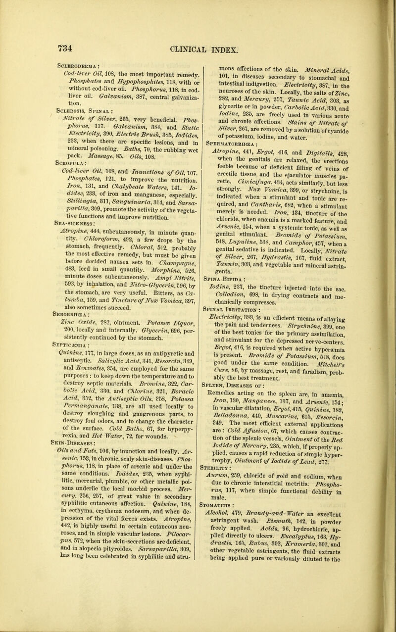 Scleroderma : Cod-liver Oil, 108, the most important remedy. Phosphates and Hypophosphites, 118, with or without cod-liver oil. Phosphorus, 118, in cod- liver oil. Galvanism, 387, central galvaniza- tion. Sclerosis, Spinal : Nitrate of Silver, 265, very beneficial. Phos- phorus, 117. Galvanism, 3S4, and Static Electricity, 390, Electric Brush, 385, Iodides, 233, when there are specific lesions, and in mineral poisoning. Baths, 70, the rubbing wet pack. Massage, 85. Oils, 108. Scrofula: Cod-liver Oil, 108, and Inunctions of Oil, 107. Phosphates, 121, to improve the nutrition. Iron, 131, and Chalybeate Waters, 141. Io- dides, 233, of iron and manganese, especially. SUllingia, 311, Sanguinaria, 314, and Sarsa- parilla, 309, promote the activity of the vegeta- tive functions and improve nutrition. Sea-sickness : Atropine, 444, subcutaneously, in minute quan- tity. Chloroform, 492, a few drops by the stomach, frequently. Chloral, 512, probably the most effective remedy, but must be given before decided nausea sets in. Champagne, 483, iced in small quantity. Morphine, 526,' minute doses subcutaneously. Amyl Nitrite, 593, by inhalation, and Nitro- Glycerin, 596, by the stomach, are very useful. Bitters, as Ca- lumba, 159, and Tincture of Nux Vomica,^!, also sometimes succeed. Seborrhcea : Zinc Oxide, 282, ointment. Poiassm liquor, 200, locally and internally. Glycerin, 696, per- sistently continued by the stomach. Septicemia : Quinine, 177, in large doses, as an antipyretic and antiseptic. Salicylic Acid, 341, Resorcin, 349, and Benzoates, 354, are employed for the same purposes : to keep down the temperature and to destroy septic materials. Bromine, 322, Car- bolic Acid, 330, and Chlorine, 321, Boracic Acid, 352, the Antiseptic Oils, 858, Potassa Permanganate, 138, are all used locally to destroy sloughing and gangrenous parts, to destroy foul odors, and to change the character of the surface. Cold Baths, 67, for hyperpy- rexia, and Hot Water, 72, for wounds. Skin-Diseases: Oils and Fats, 106, by inunction and locally. Ar- senic. 153, in chronic, scaly skin-diseases. Phos- phorus, 118, in place of arsenic and under the J same conditions. Iodides, 235, when syphi- litic, mercurial, plumbic, or other metallic poi- sons underlie the local morbid process. Mer- cury, 256, 257, of great value in secondary syphilitic cutaneous affection. Quinine, 184, i in ecthyma, erythema nodosum, and when de- pression of the vital forces exists. Atropine, 442, is highly useful in certain cutaneous neu- roses, and in simple vascular lesions. Pilocar- pus. 572, when the skin-secretions are deficient, and in alopecia pityroides. Sarsaparilla, 309, has long been celebrated in syphilitic and stru- mons affections of the skin. Mineral Acids, 101, in diseases secondary to stomachal and intestinal indigestion. Electricity, 387, in the neuroses of the skin. Locally, the salts of Zinc, 2S2, and Mercury, 257, Tannic Acid, 803, as glycerite or in powder, Carbolic Acid, 330, and Iodine, 235, are freely used in various acute and chronic affections. Stains of Nitrate of Silver, 267, are removed by a solution of cyanide of potassium, iodine, and water. Spermatorrhoea : Atropine, 441, Ergot, 416, and Digitalis, 428, when the genitals are relaxed, the erections feeble because of deficient filling of veins of erectile tissue, and the ejaculator muscles pa- retic. Cimicifuga, 434, acts similarly, but less strongly. Nux Vomica, 399, or strychnine, is indicated when a stimulant and tonic are re- quired, and Cantharis, 682, when a stimulant merely is needed. Iron, 134, tincture of the chloride, when anaemia is a marked feature, and Arsenic, 154, when a systemic tonic, as well as genital stimulant. Bromide of Potassium, 548. Lupuline, 538. and Camphor, 457, when a genital sedative is indicated. Locally, Nitrate of Silver, 267, Hydrastis, 167, fluid extract, Tannin, 303, and vegetable and mineral astrin- gents. Spina Bifida : Iodine, 237, the tincture injected into the sac. Collodion, 698, in drying contracts and me- chanically compresses. Spinal Irritation : Electricity, 383, is an efficient means of allaying the pain and tenderness. Strychnine, 399, one of the best tonics for the primary assimilation, and stimulant for the depressed nerve-centers.' Ergot, 416, is required when active hyperaamia is present. Bromide of Potassium, 548, does good under the same condition. MilchelVs Cure, 86, by massage, rest, and faradism, prob- ably the best treatment. Spleen, Diseases of : Eemedies acting on the spleen are, in ansemia, Iron, 130, Manganese, 137, and Arsenic, 154; in vascular dilatation, Ergot, 415, Quinine, 182^ Belladonna, 440, Muscarine, 615, Resorcin, 849. The most efficient external applications are: Cold Affusion, 67, which causes contrac- tion of the splenic vessels, Ointment of the Red Iodide of Mercury, 235, which, if properly ap- plied, causes a rapid reduction of simple hyper- trophy, Ointment of Iodide of Lead, 277. Sterility : Aurum, 259, chloride of gold and sodium, when due to chronic interstitial metritis. Phospho- rus, 117, when simple functional debility in male. Stomatitis : Alcohol, 479, Brandy-and-Water an excellent astringent wash. Bismuth, 142, in powder freely applied, Acids, 96, hydrochloric, ap- plied directly to ulcers. Eucalyptus, 163, Hy- drastis, 165, Rubus, 302, Krameria, 302, and other vegetable astringents, the fluid extracts being applied pure or variously diluted to the