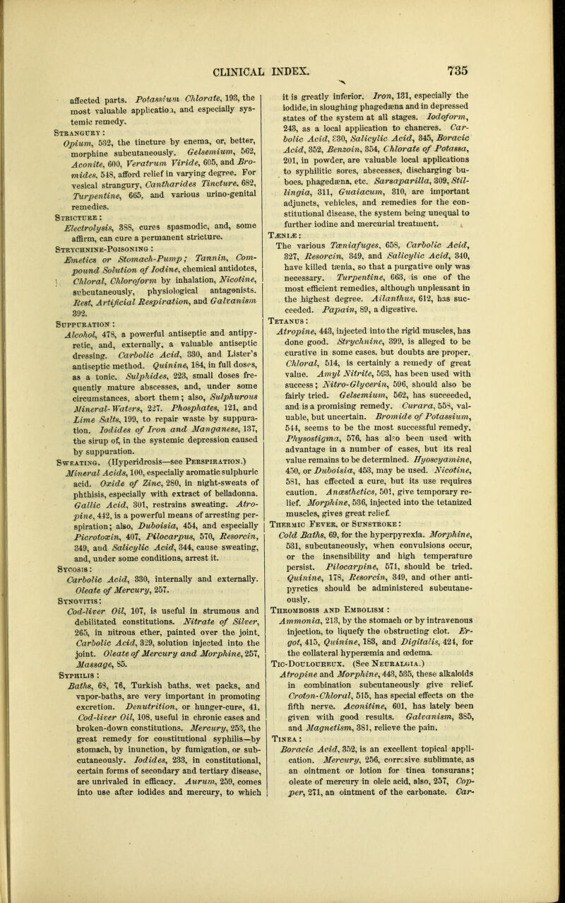 affected parts. Potassium Chlorate, 193, the most valuable application, and especially sys- temic remedy. Strangury: Opium, 532, the tincture by enema, or, better, morphine subcutaneously. Gelsemium, 562, Aconite, 600, Veratrum Viride, 605, and Bro- mides, 518, afford relief in varying degree. For vesical strangury, Cantharides Tincture, 682, Turpentine, 665, and various urino-genital remedies. Stricture : Electrolysis, 388, cures spasmodic, and, some affirm, can cure a permanent stricture. Strychnine-Poisoning : Emetics or Stomach-Pump; Tannin, Com- pound Solution of Iodine, chemical antidotes, i Chloral, Chloroform by inhalation, Nicotine, subcutaneously, physiological antagonists. Rest, Artificial Respiration, and Galvanism 392. Suppuration : Alcohol, 4T8, a powerful antiseptic and antipy- retic, and, externally, a valuable antiseptic dressing. Carbolic Acid, 330, and Lister's antiseptic method. Quinine, 184, in full doses, as a tonic. Sulphides, 223, small doses fre- quently mature abscesses, and, under some circumstances, abort them; also, Sulphurous Mineral-Waters, 227. Phosphates, 121, and Lime Salts, 199, to repair waste by suppura- tion. Iodides of Iron and Manganese, 137, the sirup of, in the systemic depression caused by suppuration. Sweating. (Hyperidrosis—see Perspiration.) Mineral Acids, 100, especially aromatic sulphuric acid. Oxide of Zinc, 280, in night-sweats of phthisis, especially with extract of belladonna. Gallic Acid, 301, restrains sweating. Atro- pine, 442, is a powerful means of arresting per- spiration; also, Duboisia, 454, and especially Picrotoxin, 407, Pilocarpus, 570, Resorcin, 349, and Salicylic Acid, 344, cause sweating, and, under some conditions, arrest it. Sycosis : Carbolic Acid, 330, internally and externally. Oleate of Mercury, 257. Synovitis : Cod-liver Oil, 107, is useful in strumous and debilitated constitutions. Nitrate of Silver, 265, in nitrous ether, painted over the joint. Carbolic Acid, 329, solution injected into the joint. Oleate of Mercury and Morphine, 257, Massage, 85. Syphilis : Batlts, 68, 76, Turkish baths, wet packs, and vapor-baths, are very important in promoting excretion. Denutrition, or hunger-cure, 41. Cod-liver Oil, 108, useful in chronic cases and broken-down constitutions. Mercury, 253, the great remedy for constitutional syphilis—by stomach, by inunction, by fumigation, or sub- cutaneously. Iodides, 233, in constitutional, certain forms of secondary and tertiary disease, are unrivaled in efficacy. Aurum, 259, comes into use after iodides and mercury, to which it i9 greatly inferior. Iron, 131, especially the iodide, in sloughiDg phagedaena and in depressed states of the system at all stages. Iodoform, 243, as a local application to chancres. Car- bolic Acid, £30, Salicylic Acid, 345, Boracic Acid, 352, Benzoin, 354, Chlorate of Potassa, 201, in powder, are valuable local applications to syphilitic sores, abscesses, discharging bu- boes, phagedena, etc. Sarsaparilla, 309, Stil- lingia, 311, Guaiacum, 310, are important adjuncts, vehicles, and remedies for the con- stitutional disease, the system being unequal to further iodine and mercurial treatment. T^ni^e: The various Tatniafuges, 658, Carbolic Acid, 327, Resorcin, 349, and Salicylic Acid, 340, have killed taenia, so that a purgative only was necessary. Turpentine, 663, is one of the most efficient remedies, although unpleasant in the highest degree. Ailanthus, 612, has suc- ceeded. Papain, 89, a digestive. Tetanus : Atropine, 443, injected into the rigid muscles, has done good. Strychnine, 399, is alleged to be curative in some cases, but doubts are proper. Chloral, 514, is certainly a remedy of great value. Amyl Nitrite, 593, has been used with success; Nitro-Glycerin, 596, should also be fairly tried. Gelsemium, 562, has succeeded, and is a promising remedy. Curara, 553, val- uable, but uncertain. Bromide of Potassium, 544, seems to be the most successful remedy. Physostigma, 576, has also been used with advantage in a number of cases, but its real value remains to be determined. Hyoscyamine, 450, or Duboisia, 453, may be used. Nicotine, 5S1, has effected a cure, but its use requires caution. Anesthetics, 501, give temporary re- lief. Morphine, 536, injected into the tetanized muscles, gives great relief. Thermic Fever, or Sunstroke : Cold Baths, 69, for the hyperpyrexia. Morphine, 531, subcutaneously, when convulsions occur, or the insensibility and high temperature persist. Pilocarpine, 571, should be tried. Quinine, 178, Resorcin, 349, and other anti- pyretics should be administered subcutane- ously. Thrombosis and Embolism : Ammonia, 213, by the stomach or by intravenous injection, to liquefy the obstructing clot. Er- got, 415, Quinine, 183, and Digitalis, 421, for the collateral hyperemia and oedema. Tic-Douloukeux. (See Neuralgia.) Atropine and Morphine, 443, 535, these alkaloids in combination subcutaneously give relief. Croton- Chloral, 515, has special effects on the fifth nerve. Aconitine, 601, has lately been given with good results. Galvanism, 3S5, and Magnetism, 381, relieve the pain. Tinea : Boracic Acid, 352, is an excellent topical appli- cation. Mercury, 256, corrcsive sublimate, as an ointment or lotion for tinea tonsurans; oleate of mercury in oleic acid, also, 257, Cop- per, 271, an ointment of the carbonate. Car-