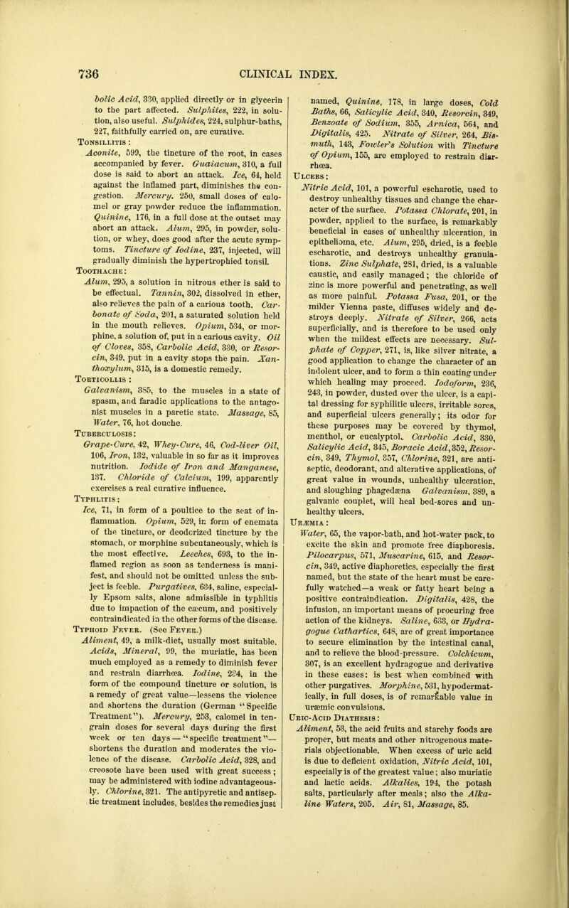 bolic Acid, 330, applied directly or in glycerin to the part affected. Sulphites, 222, in solu- tion, also useful. Sulphides, 224, sulphur-baths, 227, faithfully carried on, are curative. Tonsillitis : Aconite, 599, the tincture of the root, in cases accompanied by fever. Guaiacum, 310, a full dose is said to abort an attack. Ice, 64, held against the inflamed part, diminishes the con- gestion. Mercury. 250, small doses of calo- mel or gray powder reduce the inflammation. Quinine, 176, in a full dose at the outset may abort an attack. Ahim, 295, in powder, solu- tion, or whey, does good after the acute symp- toms. Tincture of Iodine, 237, injected, will gradually diminish the hypertrophied tonsil. Toothache: Alum, 295, a solution in nitrous ether is said to be effectual. Tannin, 302, dissolved in ether, also relieves the pain of a carious tooth. Car- bonate of Soda, 201, a saturated solution held in the mouth relieves. Opium, 534, or mor- phine, a solution of, put in a carious cavity. Oil of Cloves, 35S, Carbolic Acid, 330, or Resor- cin, 349, put in a cavity stops the pain. Xan- thoxylum, 315, is a domestic remedy. Torticollis : Galvanism, 385, to the muscles in a state of spasm, and faradic applications to the antago- nist muscles in a paretic state. Massage, 85, Water, 76, hot douche. Tuberculosis : Grape-Cure, 42, Whey-Cure, 46, Cod-liver Oil, 106, Iron, 132, valuable in so far as it improves nutrition. Iodide of Iron and Manganese, 137. Chloride of Calcium, 199, apparently exercises a real curative influence. Typhlitis : Ice, 71, in form of a poultice to the seat of in- flammation. Opium, 529, in form of enemata of the tincture, or deodorized tincture by the stomach, or morphine subcutaneously, which is the most effective. leeches, 693, to the in- flamed region as soon as tenderness is mani- fest, and should not be omitted unless the sub- ject is feeble. Purgatives, 634, saline, especial- ly Epsom salts, alone admissible in typhlitis due to impaction of the caecum, and positively contraindicated in the other forms of the disease. Typhoid Fever. (See Fever.) Aliment, 49, a milk-diet, usually most suitable. Acids, Mineral, 99, the muriatic, has been much employed as a remedy to diminish fever and restrain diarrhoea. Iodine, 284, in the form of the compound tincture or solution, is a remedy of great value—lessens the violence and shortens the duration (German Specific Treatment). Mercury, 253, calomel in ten- grain doses for several days during the first week or ten days —  specific treatment shortens the duration and moderates the vio- lence of the disease. Carbolic Acid, 328, and creosote have been used with great success; may be administered with iodine advantageous- ly. Chlorine, 321. The antipyretic and antisep- tic treatment includes, besides the remedies just named, Quinine, 178, in large doses, Cold Baths, 66, Salicylic Acid, 340, Resorcin, 349, Bensoate qf Sodium, 355, Arnica, 564, and Digitalis, 425. Nitrate of Silver, 264, Bis- muth, 143, Fowler's Solution with Tincture of Opium, 155, are employed to restrain diar- rhoea. Ulcers : Nitric Acid, 101, a powerful escharotic, used to destroy unhealthy tissues and change the char- acter of the surface. Potassa Chlorate, 201, in powder, applied to the surface, is remarkably beneficial in cases of unhealthy ulceration, in epithelioma, etc. Alum, 295, dried, is a feeble escharotic, and destroys unhealthy granula- tions. Zdnc Sulphate, 281, dried, is a valuable caustic, and easily managed; the chloride of zinc is more powerful and penetrating, as well as more painful. Potassa Fusa, 201, or the milder Vienna paste, diffuses widely and de- stroys deeply. Nitrate of Silver, 266, acts superficially, and is therefore to be used only when the mildest effects are necessary. Sul- phate of Copper, 271, is, like silver nitrate, a good application to change the character of an indolent ulcer, and to form a thin coating under which healing may proceed. Iodoform, 236, 243, in powder, dusted over the ulcer, is a capi- tal dressing for syphilitic ulcers, irritable sores, and superficial ulcers generally; its odor for these purposes may be covered by thymol, menthol, or eucalyptok Carbolic Acid, 330, Salicylic Acid, 345, Boracic Acid,S52, Resor- cin, 349, Thymol, 357, Chlorine, 321, are anti- septic, deodorant, and alterative applications, of great value in wounds, unhealthy ulceration, and sloughing phagedena Galvanism, 389, a galvanic couplet, will heal bed-sores and un- healthy ulcers. Uremia : Water, 65, the vapor-bath, and hot-water pack, to excite the skin and promote free diaphoresis. Pilocarpus, 571, Muscarine, 615, and Resor- cin, 349, active diaphoretics, especially the first named, but the state of the heart must be care- fully watched—a weak or fatty heart being a positive contraindication. Digitalis, 428, the infusion, an important means of procuring free action of the kidneys. Saline, 633, or Hydra- gogue Cathartics, 648, are of great importance to secure elimination by the intestinal canal, and to relieve the blood-pressure. ColcJiicum, 307, is an excellent hydragogue and derivative in these cases: is best when combined with other purgatives. Morphine, 531, hypodermat- ically, in full doses, is of remarkable value in uraemic convulsions. Uric-Acid Diathesis : Aliment, 53, the acid fruits and starchy foods are proper, but meats and other nitrogenous mate- rials objectionable. When excess of uric acid is due to deficient oxidation, Nitric Acid, 101, especially is of the greatest value; also muriatic and lactic acids. Alkalies, 194, the potash salts, particularly after meals; also the Alka- line Waters, 205. Air, 81, Massage, 85.