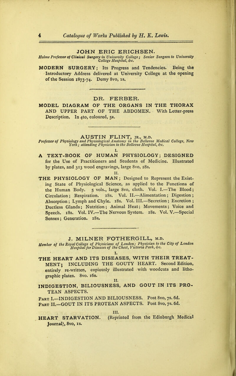 JOHN ERIC ERICHSEN. Holme Professor of Clinical Surgery in University College; Senior Surgeon to University College Hospital, &c. MODERN SURGERY; Its Progress and Tendencies. Being the Introductory Address delivered at University College at the opening of the Session 1873-74. Demy 8vo, is. DR. FERBER. MODEL DIAGRAM OF THE ORGANS IN THE THORAX AND UPPER PART OF THE ABDOMEN. With Letter-press Description, In 4to, coloured, 5s. AUSTIN FLINT, jr., m.d. Professor of Physiology and Physiological Anatomy in the Bellevue Medical College, Netv York; attending Physician to the Bellevue Hospital, &c. A TEXT-BOOK OF HUMAN PHYSIOLOGY; DESIGNED for the Use of Practitioners and Students of Medicine. Illustrated by plates, and 313 wood engravings, large 8vo, 28s. II. THE PHYSIOLOGY OF MAN ; Designed to Represent the Exist- ing State of Physiological Science, as applied to the Functions of the Human Body. 5 vols., large 8vo, cloth. Vol. I.—The Blood; Circulation ; Respiration. 18s. Vol. II.—Alimentation ; Digestion ; Absorption ; Lymph and Chyle. 18s. Vol. III.—Secretion ; Excretion ; Ductless Glands; Nutrition; Animal Heat; Movements; Voice and Speech. 18s. Vol. IV.—The Nervous System. 18s. Vol. V.—Special Senses; Generation. 18s. J. MILNER FOTHERGILL, m.d. Member of the Royal College of Physicians of London; Physician to the City of London Hospital for Diseases of the Chest, Victoria Park, &c. THE HEART AND ITS DISEASES, WITH THEIR TREAT- MENT; INCLUDING THE GOUTY HEART. Second Edition, entirely re-written, copiously illustrated with woodcuts and litho- graphic plates. 8vo. 16s. II. INDIGESTION, BILIOUSNESS, AND GOUT IN ITS PRO- TEAN ASPECTS. Part I.—INDIGESTION AND BILIOUSNESS. Post 8vo, 7s. 6d. Part II.—GOUT IN ITS PROTEAN ASPECTS. Post 8vo, 7s. 6d. III. HEART STARVATION. (Reprinted from the Edinburgh Medical Journal), 8vo, is.